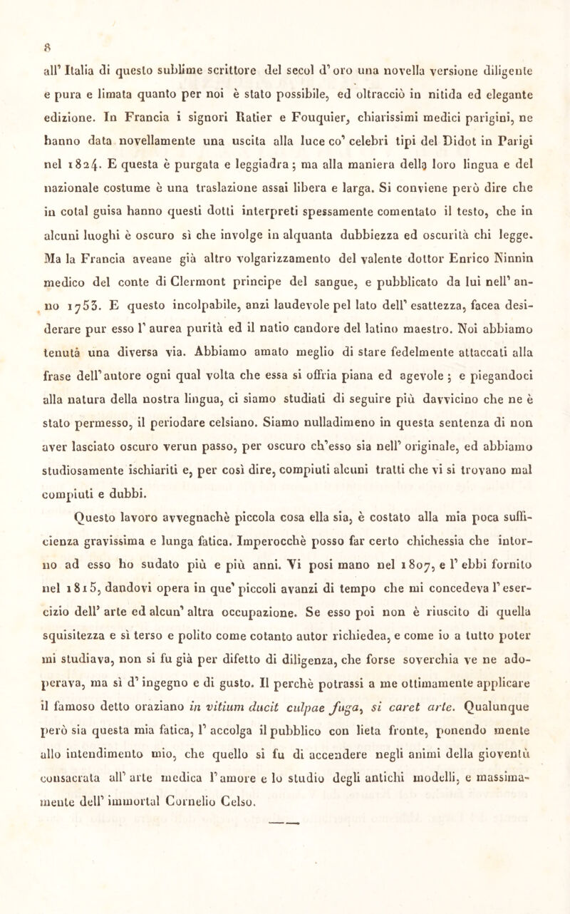 all’Italia di questo sublime scrittore del secol d’oro una novella versione diligente e pura e limata quanto per noi è stato possibile, ed oltracciò in nitida ed elegante edizione. In Francia i signori Iiatier e Fouquier, chiarissimi medici parigini, ne hanno data novellamente una uscita alla luce co’ celebri tipi del Didot in Parigi nel 1824. E questa è purgata e leggiadra; ma alla maniera dellg loro lingua e del nazionale costume è una traslazione assai libera e larga. Si conviene però dire che in cotal guisa hanno questi dotti interpreti spessamente comentato il testo, che in alcuni luoghi è oscuro sì che involge in alquanta dubbiezza ed oscurità chi legge. Ma la Francia aveane già altro volgarizzamento del valente dottor Enrico Ninnin medico del conte di Clermont principe del sangue, e pubblicato da lui nell’ an- no 1755. E questo incolpabile, anzi laudevole pel lato dell’esattezza, Iacea desi- derare pur esso 1’ aurea purità ed il natio candore del latino maestro. Noi abbiamo tenuta una diversa via. Abbiamo amato meglio di stare fedelmente attaccati alla frase dell’autore ogni qual volta che essa si offria piana ed agevole ; e piegandoci alla natura della nostra lingua, ci siamo studiati di seguire più davvicino che ne è stato permesso, il periodare celsiano. Siamo nulladimeno in questa sentenza di non aver lasciato oscuro verun passo, per oscuro ch’esso sia nell’ originale, ed abbiamo studiosamente ischiariti e, per così dire, compiuti alcuni tratti che vi si trovano mal compiuti e dubbi. Questo lavoro avvegnaché piccola cosa ella sia, è costato alla mia poca suffi- cienza gravissima e lunga fatica. Imperocché posso far certo chichessia che intor- no ad esso ho sudato più e più anni. Yi posi mano nel 1807, e ^ ekbi fornito nel 1815, dandovi opera in que' piccoli avanzi di tempo che mi concedeva F eser- cizio dell5 arte ed alcun’ altra occupazione. Se esso poi non è riuscito di quella squisitezza e sì terso e polito come cotanto autor richiedea, e come io a lutto poter mi studiava, non si fu già per difetto di diligenza, che forse soverchia ve ne ado- perava, ma sì d’ingegno e di gusto. Il perchè potrassi a me ottimamente applicare il famoso detto oraziano in vitium ducit culpae si caret arte. Qualunque però sia questa mia fatica, F accolga il pubblico con lieta fronte, ponendo mente allo intendimento mio, che quello sì fu di accendere negli animi della gioventù consacrata all’arte medica Famore e lo studio degli antichi modelli, e massima- mente dell’ immortai Cornelio Celso.