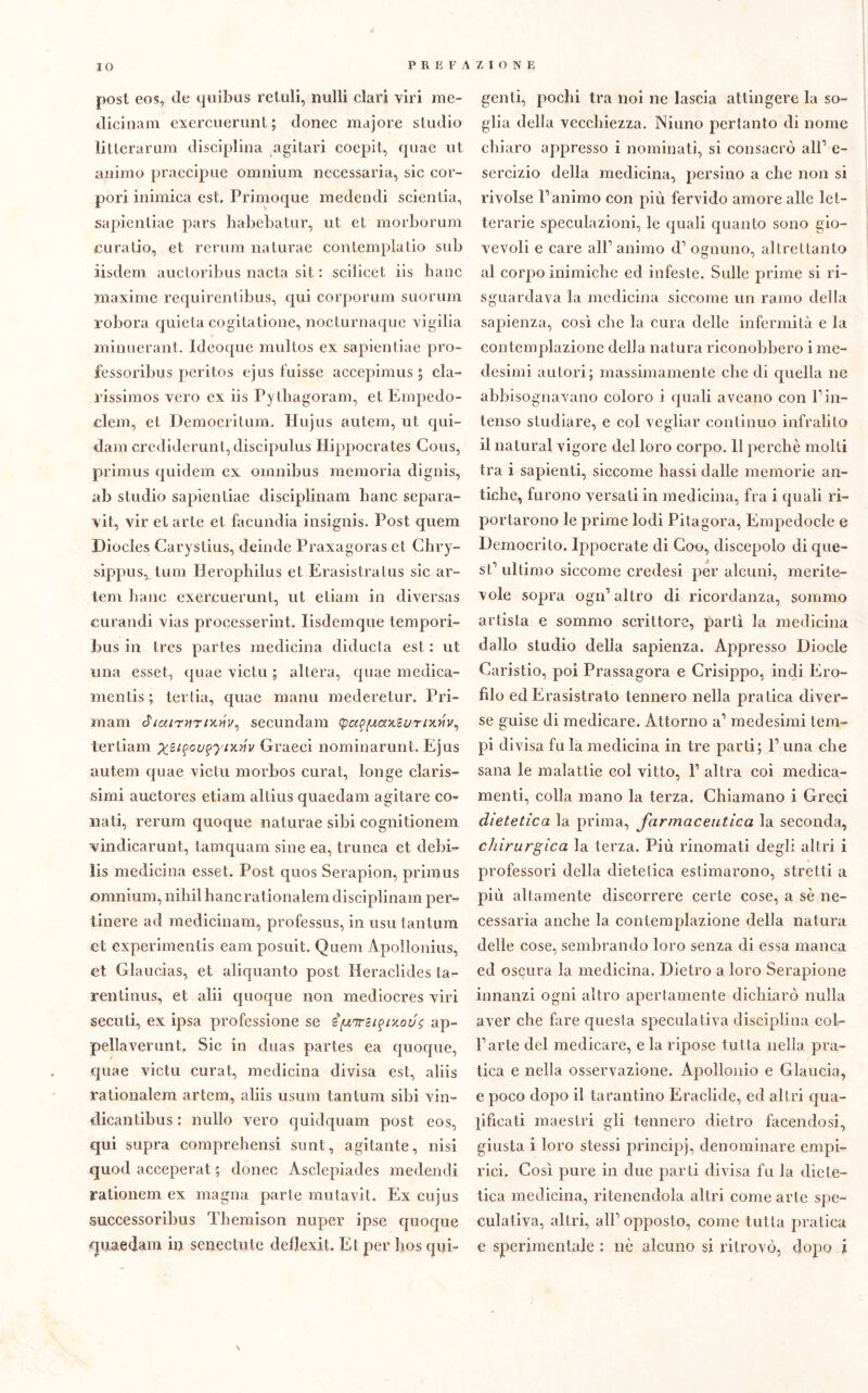 IO post eos, de quibus reliili, nulli clari viri me- dicinali! exercuerunt ; donec majore studio litterarum disciplina agitar! coepit, quae ut animo praecipue omnium necessaria, sic cor- pori inimica est. Primoque medendi scientia, sapientiae pars habebatur, ut et morborum cu ratio, et rerum naturae contemplati© sub iisdem auctoribus nacta sit : scilicet iis liane maxime requirentibus, qui corporum suorum robora quieta eogitatione, noeturnaque vigilia minuerant. Ideoque multos ex sapientiae pro- fessoribus peritos ejus fuisse accepimus $ cla- rissimos vero ex iis Pjtbagoram, et Empedo- clem, et Democritum. Hujus autem, ut qui- dam erediderunt, discipulus Hippocrates Cous, primus quidem ex omnibus memoria dignis, ab studio sapientiae disciplinam liane separa- vit, vir et arte et facondia insignis. Post quem Diocles Carystius, deinde Praxagoras et Chry- sippusvtuoi llerophilus et Erasistratus sic ar- tem liane exercuerunt, ut etiam in diversas curandi vias processerint. lisdemque tempori- bus in tres partes medicina diducta est : ut una esset, quae victu ; altera, quae medica- mentis ; lei'tia, quae manu mederetur. Pri- mam secundam (pa^axcurixvv, ter liana Graeci nominarmi t. Ejus autem quae victu morbos curat, longe claris- simi auctores etiam altius quaedam agitare co-? nati, rerum quoque naturae sibi cognitionem vindicarunt, tamquam sine ea, trunca et. debi- ìis medicina esset. Post quos Serapion, primus omnium, niliil liane rationalem disciplinam per-* tinere ad medicinam, professus, in usu tantum et experimentis eam posuit. Quem Àpollonius, et Glaucias, et aliquanto post Heraclides ta- rentinus, et alii quoque non mediocres viri secuti, ex ipsa professione se i^m-ci^ixovg ap- pellaverunt. Sic in duas partes ea quoque, quae victu curat, medicina divisa est, aliis rationalem artcm, aliis usimi tantum sibi vin- dicantibus : nullo vero quidquam post eos, qui supra comprehensi sunt, agitante, nisi quod acceperat ; donec Asclepiades medendi rationem ex magna parte mutavit. Ex cujus successoribus Tliemison nuper ipse quoque quaedam in senectule deflexit. Et per bos qui- genli, pochi tra noi ne lascia attingere la so- glia della vecchiezza. Ninno pertanto di nome chiaro appresso i nominati, si consacrò all1 e- sercizio della medicina, persino a che non si rivolse l1 animo con più fervido amore alle let- terarie speculazioni, le quali quanto sono gio- vevoli e care all’animo d1 ognuno, altrettanto al corpo mimiche ed infeste. Sulle prime si ri- sguardava la medicina siccome un ramo della sapienza, così che la cura delle infermità e la contemplazione della natura riconobbero i me- desimi autori; massimamente che di quella ne abbisognavano coloro i quali aveano con l1 in- tenso studiare, e col vegliar continuo infralito il naturai vigore del loro corpo. 11 perchè molli tra i sapienti, siccome liassi dalle memorie an- tiche, furono versati in medicina, fra i quali ri- portarono le prime lodi Pitagora, Empedocle e Democrito, lppocrate di Coo, discepolo di que- st1 ultimo siccome credesi per alcuni, merite- vole sopra ogn1 altro di ricordanza, sommo artista e sommo scrittore, partì la medicina dallo studio della sapienza. Appresso Diocle Caristio, poi Prassagora e Crisippo, indi Ero- filo ed Erasistrato tennero nella pratica diver- se guise di medicare. Attorno a1 medesimi tem- pi divisa fu la medicina in tre parti; l1 una che sana le malattie col vitto, l1 altra coi medica- menti, colla mano la terza. Chiamano i Greci dietetica la prima, farmaceutica la seconda, chirurgica la terza. Più rinomati degli altri i professori della dietetica estimarono, stretti a più altamente discorrere certe cose, a sè ne- cessaria anche la contemplazione della natura delle cose, sembrando loro senza di essa manca ed oscura la medicina. Dietro a loro Serapione innanzi ogni altro apertamente dichiarò nulla aver che fare questa speculativa disciplina col- l’arte del medicare, e la ripose tutta nella pra- tica e nella osservazione. Apollonio e Glaucia, e poco dopo il tarantino Eraclide, ed altri qua- lificati maestri gli tennero dietro facendosi, giusta i loro stessi principi, denominare empi- rici. Così pure in due parti divisa fu la diete- tica medicina, ritenendola altri come arte spe- culativa, altri, all’opposto, come tutta pratica e sperimentale : nè alcuno si ritrovò, dopo i \