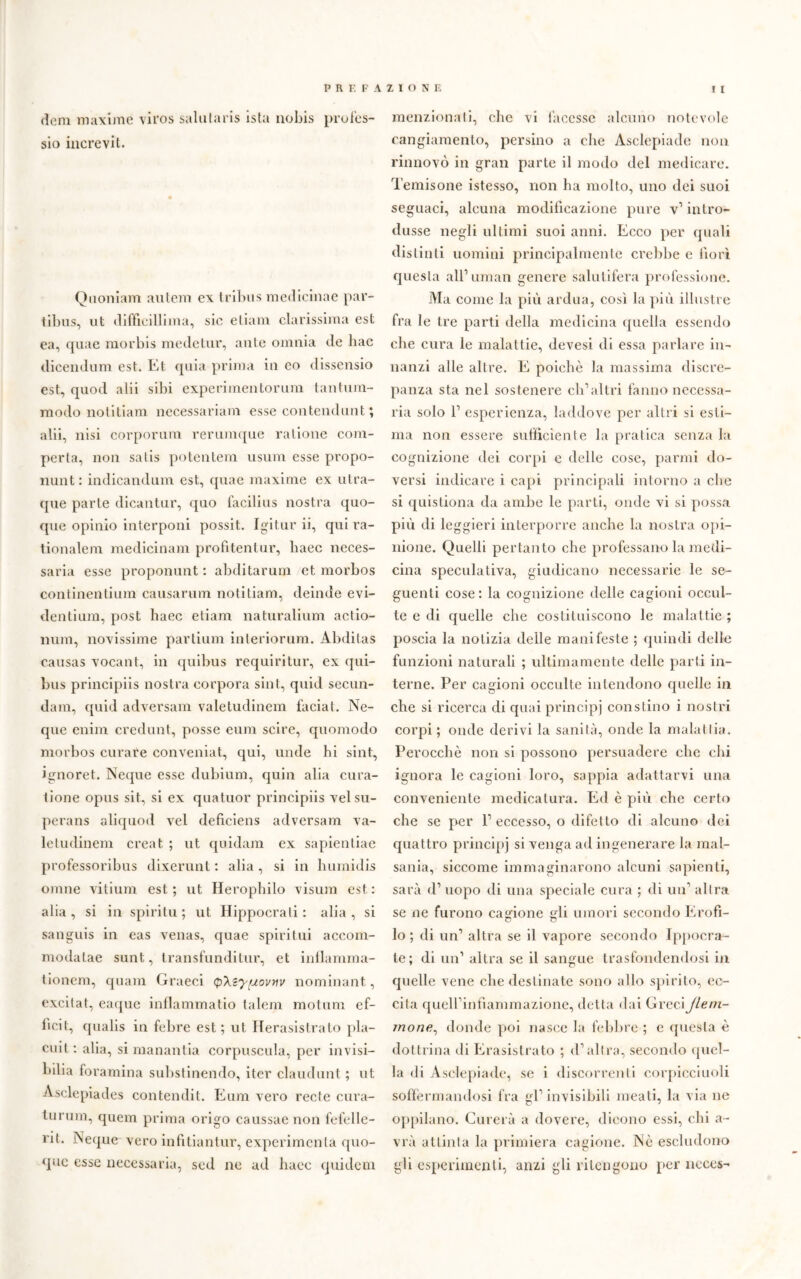 dem maxime viros saliifaris ista nobis profes- sio increvit. Qaoniam aulem ex tribù s medicinae par- tibus, ut diffidili ma, sic e tinnì durissima est ea, quae morbis mede tur, ante omnia de hac dicendum est. Et quia prima in co dissensio est, quod alii sibi experimentorum tantum- modo notitiam necessariam esse contendunt; alii, nisi corporura rerumque ratione com- perta, non salis potentem usum esse propo- nunt: indicandum est, quae maxime ex utra- que parte dicantur, quo facilius nostra quo- que opinio interponi possit. Igitur ii, qui ra- tionalem medicinam profitentur, haec neces- saria esse proponunt : abditarum et morbos continentium causarum notitiam, deinde evi- dentium, post haec eliam naturalium actio- num, novissime partium inleriorum. Abditas causas vocalit, in quibus requiritur, ex qui- bus principiis nostra corpora sint, quid secun- dam, quid adversam valetudinem faciat. Nc- que enim credulit, posse eum scire, quomodo morbos curare conveniat, qui, unde bi sint, ignoret. Neque esse dubium, quin alia cura- tione opus sit, si ex quatuor principiis velsu- perans aliquod vel deficiens adversam va- letudinem creat ; ut quidam ex sapientiae professoribus dixerunt : alia , si in humidis ornile vitium est.; ut Herophilo visura est.: alia, si in spiriti! ; ut Hippocrali : alia, si sanguis in eas venas, quae spiritili accom- modatae sunt, transfunditur, et inflamma- lionem, quam Graeci (pXeyfuovnv nominant, excilat, eaque inflammatio talem motum ef- bcit, qualis in febre est; ut Herasistrato pia- ciuti alia, si mananila corpuscula, per invisi- biba foramina substinendo, iter claudunt ; ut Asclepiades contendit. Eum vero recte cura- turum, quem prima origo caussae non fcfelle- rit. Neque vero in fi ti a n tur, expcrimenla quo- que esse necessaria, sed ne ad haec quidem menzionati, clic vi facesse alcuno notevole cangiamento, persino a che Asclepiade non rinnovò in gran parte il modo del medicare. Temisone istesso, non ha molto, uno dei suoi seguaci, alcuna modificazione pure v’ intro- dusse negli ultimi suoi anni. Ecco per quali distinti uomini principalmente crebbe e fiorì questa all1 uman genere salutifera professione. Ma come la più ardua, così la più illustre fra le tre parti della medicina quella essendo che cura le malattie, devesi di essa parlare in- nanzi alle altre. E poiché la massima discre- panza sta nel sostenere ch’altri fanno necessa- ria solo l1 esperienza, laddove per altri si esti- ma non essere sufficiente la pratica senza la cognizione dei corpi e delle cose, panni do- versi indicare i capi principali intorno a che si questiona da ambe le parti, onde vi si possa più di leggieri interporre anche la nostra opi- nione. Quelli pertanto che professano la medi- cina speculativa, giudicano necessarie le se- guenti cose: la cognizione delle cagioni occul- te e di quelle che costituiscono le malattie ; poscia la notizia delle manifeste ; quindi delle funzioni naturali ; ultimamente delle parti in- terne. Per cagioni occulte intendono quelle in che si ricerca di quai principi constino i nostri corpi ; onde derivi la sanità, onde la malattia. Perocché non si possono persuadere che chi ignora le cagioni loro, sappia adattarvi una conveniente medicatura. Ed è più che certo che se per l1 eccesso, o difetto di alcuno dei quattro principi si venga ad ingenerare la mal- sania, siccome immaginarono alcuni sapienti, sarà d1 uopo di una speciale cura ; di un1 altra se ne furono cagione li umori secondo Erofi- lo ; di un1 altra se il vapore secondo Ippocra- te; di un’ altra se il sangue trasfondendosi in quelle vene che destinate sono allo spirito, ec- cita quell’infiammazione, detta dai GreciJlem- mone, donde poi nasce la febbre ; e questa è dottrina di Erasistrato ; d’altra, secondo quel- la di Asclepiade, se i discorrenti corpicciuoli soffermandosi fra gl’ invisibili meati, la via ne oppilano. Curerà a dovere, dicono essi, chi a- vrà attinta la primiera cagione. Nè escludono gli esperimenti, anzi gli ritengono per neces-
