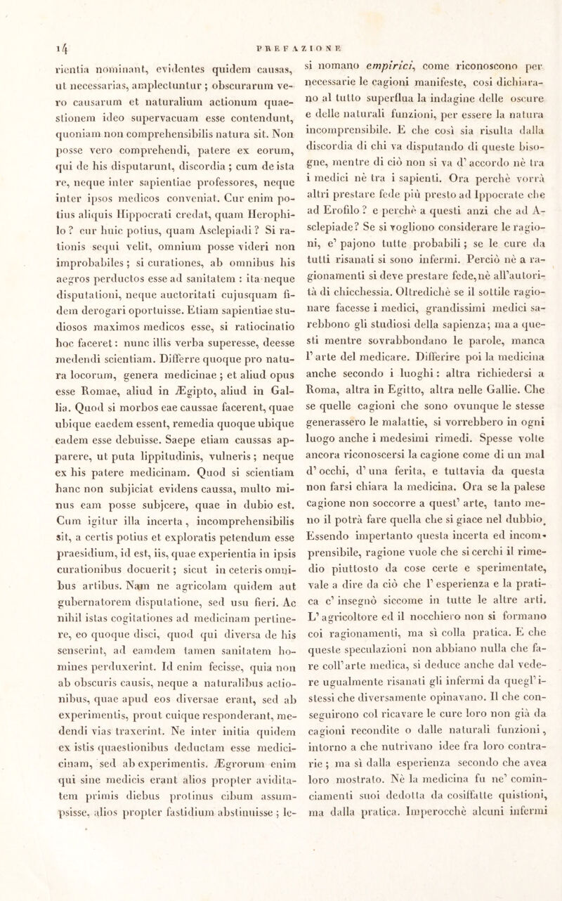 rientia nominant, evidentes qui ile ni causa», ut necessarias, ara pieci.untur ; obscurarum ve- ro causarum et naturalium actionum quae- stionera ideo supervacuara esse contendimi, quoniam non coraprehensibilis natura sit. Non posse vero comprehendi, patere ex eorura, qui de his disputarmit, discordia ; cura deista re, neque inter sapientiae professores, ncque inter ipsos medicos convcniat. Cur enim po- tius aliquis Hippocrati credat, quam Herophi- lo ? cur buie potius, quam Asclepiadi ? Si ra- tionis sequi velit, omnium posse videri non improbabiles ; si curationes, ab omnibus bis aegros perductos esse ad sanitatem : ita neque disputationi, neque auctoritati cujusquam fì- dera derogaci oportuisse. Etiam sapientiae stu- diosos maximos medicos esse, si ratiocinalio hoc faceret: nunc ibis verba superesse, deesse inedendi scientiam. Differre quoque prò natu- ra locorura, genera medicinae ; et aliud opus esse Romae, aliud in iEgipto, aliud in Gal- lia. Quod si morbos eae caussae facerent, quae ubique eaedem essent, remedia quoque ubique eadem esse debuisse. Saepe etiam caussas ap- parere, ut puta lippitudinis, vulneris ; neque ex his patere medicinam. Quod si scientiam hanc non subjiciat evidens caussa, multo mi- nus eam posse subjcere, quae in dubio est. Cura igitur illa incerta, incoraprehensibilis sit, a certis potius et. exploratis petendum esse praesidium, icl est, iis, quae experientia in ipsis curationibus docuerit ; sicut in ceteris omni- bus artibus. Nam ne agricolam quidem aut gubernatorem disputatone, sed usu fieri. Ac niliil istas cogitationes ad medicinam pertine- re, eo quoque disci, quod qui diversa de bis senserint, ad eamdem tamen sanitatem ho- mines perduxerint. Id enim fecisse, quia non ab obscuris causis, neque a naturalibus aclio- nibus, quae apud eos diversae erant, sed ab experimentis, prout cuique responderant, me- dendi vias traxerint. Ne inter initia quidem ex istis quaestionibus deductam esse medici- cinam, sed ab experimentis. iEgrorum enim qui sine medicis erant alios propter avidita- tem primis diebus protinus cibimi assura- psisse, alios propter fastidium abstinuisse ; le- si nomano empirici, come riconoscono per necessarie le cagioni manifeste, cosi dichiara- no al tutto superflua la indagine delle oscure e delle naturali funzioni, per essere la natura incomprensibile. E che così sia risulta dalia discordia di chi va disputando di queste biso- gne, mentre di ciò non si va il1 accordo nè tra i medici nè tra i sapienti. Ora perchè vorrà altri prestare fede più presto ad Ippocrate che ad Erofìlo ? e perchè a questi anzi che ad A- sclepiaile? Se si vogliono considerare le ragio- ni, e1 pajono tutte probabili ; se le cure da tutti risanati si sono infermi. Perciò nè a ra- gionamenti si deve prestare fede,nè all’autori- tà di chicchessia. Oltredicliè se il sottile ragio- nare facesse i medici, grandissimi medici sa- rebbono gli studiosi della sapienza; ma a que- sti mentre sovrabbondano le parole, manca P arte del medicare. Differire poi la medicina anche secondo i luoghi : altra richiedersi a Roma, altra in Egitto, altra nelle Gallie. Che se quelle cagioni che sono ovunque le stesse generassero le malattie, si vorrebbero in ogni luogo anche i medesimi rimedi. Spesse volte ancora riconoscersi la cagione come di un mal d’ occhi, eh una ferita, e tuttavia da questa non farsi chiara la medicina. Ora se la palese cagione non soccorre a quest’ arte, tanto me- no il potrà fare quella che si giace nel dubbio. Essendo impertanto questa incerta ed incoili* prensibile, ragione vuole che si cerchi il rime- dio piuttosto da cose certe e sperimentate, vale a dire da ciò che l1 esperienza e la prati- ca c’ insegnò siccome in tutte le altre arti. L’agricoltore ed il nocchiero non si formano coi ragionamenti, ma sì colla pratica. E che queste speculazioni non abbiano nulla che fa- re coll’arte medica, si deduce anche dal vede- re ugualmente risanati gli infermi da quegl’i- stessi che diversamente opinavano. Il che con- seguirono col ricavare le cure loro non già da cagioni recondite o dalle naturali funzioni, intorno a che nutrivano idee fra loro contra- rie ; ma sì dalla esperienza secondo che avea loro mostrato. Nè la medicina fu ne’ comin- ciameli li suoi dedotta da cosiffatte quistioni, ma dalla pratica. Imperocché alcuni infermi