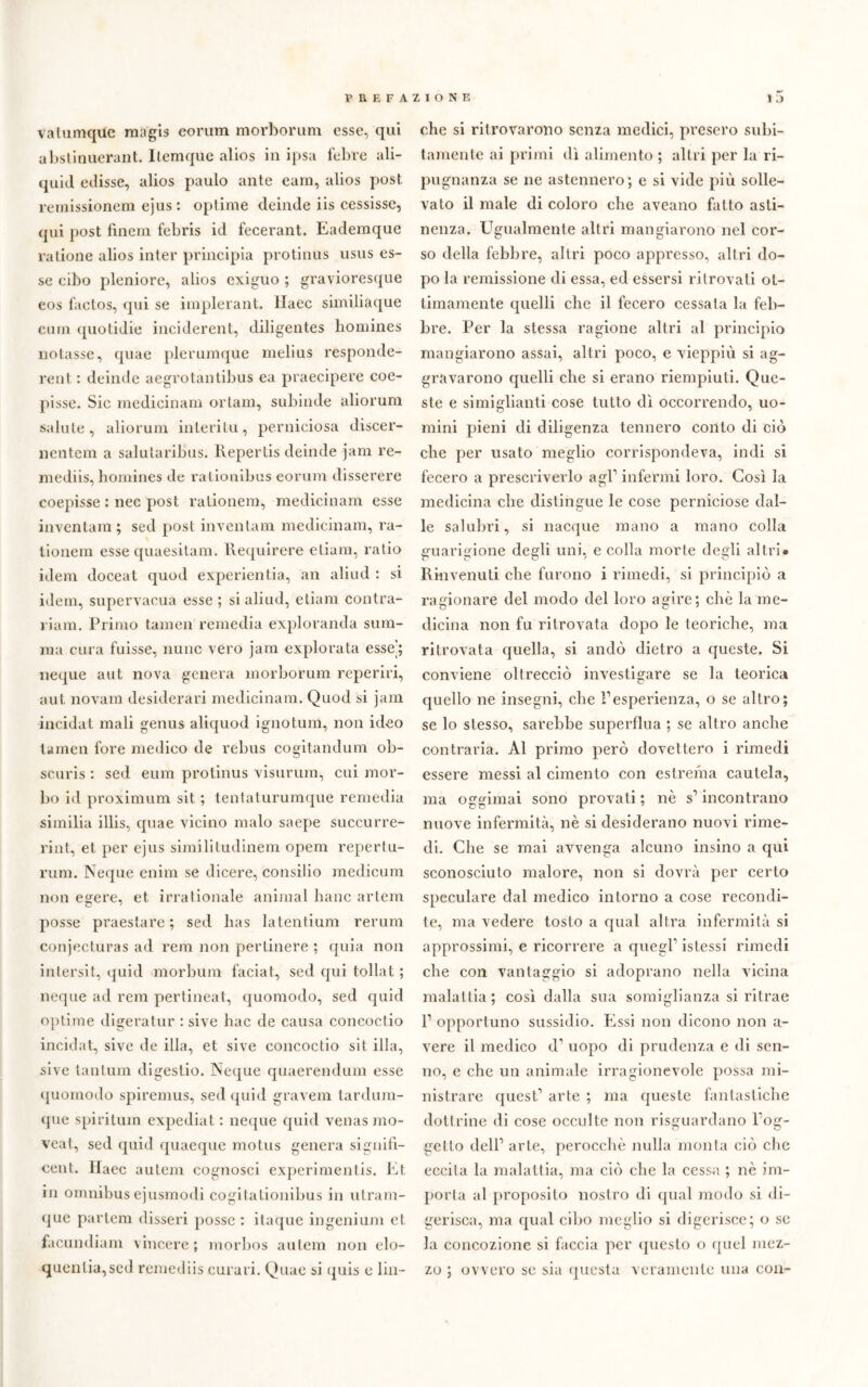 vatumquc raagis eorum morborum esse, qui abstinuerant. llemque alios in ipsa febee ali- quid edisse, alios paulo ante cara, alios post remissionem ejus : optime deinde iis cessisse, qui post finem febris id fecerant. Eademque ratione alios inter principia protinus usus es- se cibo pleniore, alios exiguo ; gravioresque eos faclos, qui se implerant. llaec similiaque cmn quotidie inciderent, diligentes lioniines notasse, quae plerumque melius responde- rent : deinde aegrotantibus ea praecipere coe- pisse. Sic medicinam ortam, subinde aliorum salute, aliorum interitu, perniciosa discer- nentem a salutaribus. Repertis deinde jam re- mediis, bomines de ralionibus eorum disserere coepisse : nec post ralionem, medicinam esse inventam ; sed post inventam medicinam, ra- lionem esse quaesitam. Requirere etiam, ratio idem doceat quod experientia, an aliud : si idem, supervacua esse ; si aliud, etiam contra- riam. Primo tamen remedia exploranda sum- raa cura fuisse, nunc vero jam explorata esse’; ncque aut nova genera morborum reperiti, aul novam desiderati medicinam. Quod si jam incidat mali genus aliquod ignotum, non ideo tamen fore medico de rebus cogitandum ob- scuris : sed eum protinus visurum, cui mor- bo id proximum sit ; tentaturumque remedia similia illis, quae vicino malo saepe succurre- rint, et per ejus similitudinem opem repertu- rum. Neque enim se dicere, consilio medicum non egere, et irralionate animai liane artem posse praestare ; sed lias latentium rerum conjecturas ad rem non pertinere ; quia non intersit, quid morbum faciat, sed qui tollat ; neque ad rem perlineat, quomodo, sed quid optime digeratur : sive hac de causa concoctio incidat, sive de illa, et sive concoctio sit illa, sive tantum digestio. Neque quaerendum esse quomodo spiremus, sed quid gravem tardum- que spiritimi expediat : neque quid venas mo- veat, sed quid quaeque motus genera signilì- cent. llaec aulem cognosci experimenlis. Et in omnibus ejusmodi cogitationibus in utram- qne partem disseri posse : itaque ingenium et facundiam vincere ; morbos autem non elo- quenza,sed remediis curari. Quae si quis e lin- che si ritrovarono senza medici, presero subi- tamente ai primi dì alimento ; altri per la ri- pugnanza se ne astennero; e si vide più solle- vato il male di coloro che aveano fatto asti- nenza. Egualmente altri mangiarono nel cor- so della febbre, altri poco appresso, altri do- po la remissione di essa, ed essersi ritrovati ot- timamente quelli che il fecero cessata la feb- bre. Per la stessa ragione altri al principio mangiarono assai, altri poco, e vieppiù si ag- gravarono quelli che si erano riempiuti. Que- ste e simigliatiti cose tutto dì occorrendo, uo- mini pieni di diligenza tennero conto di ciò che per usato meglio corrispondeva, indi si fecero a prescriverlo agl1 infermi loro. Così la medicina che distingue le cose perniciose dal- le salubri, si nacque mano a mano colla ffuariorione de^li uni. e colla morte de^li altri* Rinvenuti che furono i rimedi, si principiò a ragionare del modo del loro agire; che la me- dicina non fu ritrovata dopo le teoriche, ma ritrovata quella, si andò dietro a queste. Si conviene oltrecciò investigare se la teorica quello ne insegni, che Fesperienza, o se altro; se lo stesso, sarebbe superflua ; se altro anche contraria. Al primo però dovettero i rimedi essere messi al cimento con estrema cautela, ma oggimai sono provati ; nè s1 incontrano nuove infermità, nè si desiderano nuovi rime- di. Che se mai avvenga alcuno insino a qui sconosciuto malore, non si dovrà per certo speculare dal medico intorno a cose recondi- te, ma vedere tosto a qual altra infermità si approssimi, e ricorrere a quegl1 istessi rimedi che con vantaggio si adoprano nella vicina malattia ; così dalla sua somiglianza si ritrae r opportuno sussidio. Essi non dicono non a- vere il medico d1 uopo di prudenza e di sen- no, e che un animale irragionevole possa mi- nistrare quest1 arte ; ma queste fantastiche dottrine di cose occulte non risguardano l’og- gello dell1 arte, perocché nulla monta ciò che eccita la malattia, ma ciò che la cessa ; nè im- porta al proposito nostro di qual modo si di- gerisca, ma qual cibo meglio si digerisce; o se la concozione si faccia per questo o quel mez- zo ; ovvero se sia questa veramente una con-