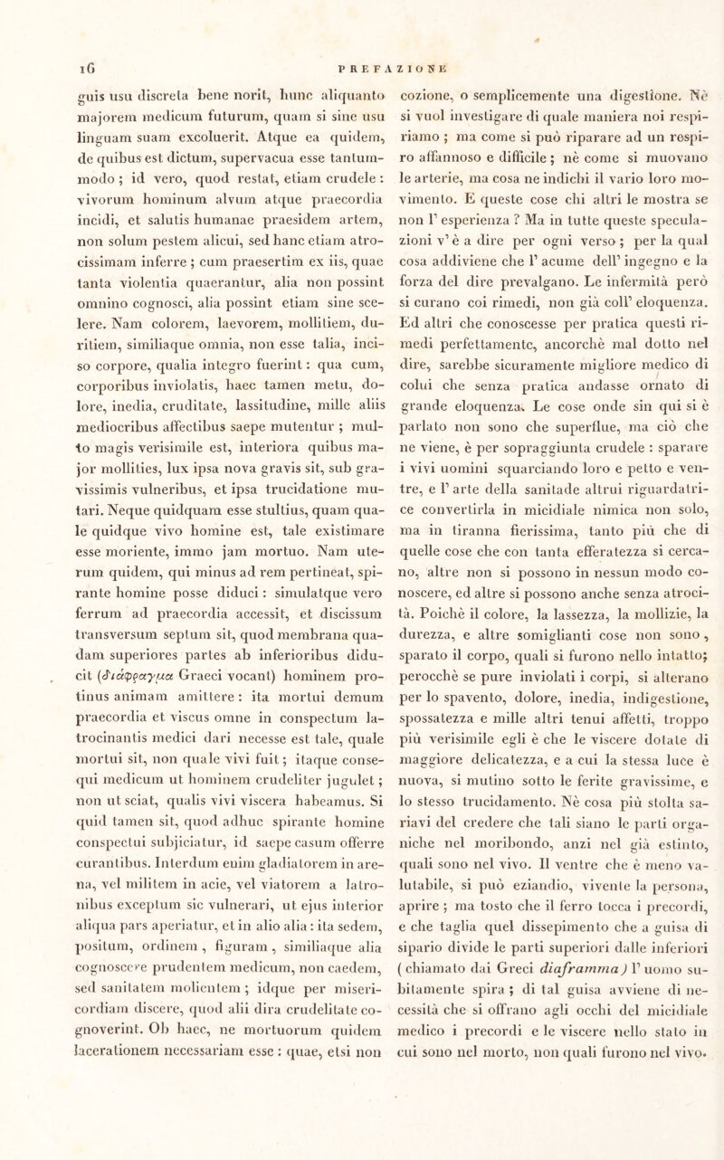 guis usa discreta bene norit, lume aliquanto majorem medicum faturum, quam si sine usu ling uam suam exeoluerit. Atque ea quidem, de quibus est dictum, supervacua esse tantum- modo ; id vero, quod reslat, etiam crudele : vivorum hominum alvum atque praecordia incidi, et salutis humanae praesidem artem, non solum pestem alicui, sed liane etiam atro- cissimam inferre ; cimi praesertira ex iis, quae tanta violentia quaerantur, alia non possint omnino cognosci, alia possint etiam sine sce- lere. Nani colorem, laevorem, mollitiem, du- ritiem, similiaque omnia, non esse talia, inci- so corpore, qualia integro fuerint : qua cum, corporibus inviolatis, haec tamen metu, do- lore, inedia, cruditate, lassitudine, mille aliis mediocribus affectibus saepe mutentur ; mul- to magis verisimile est, interiora quibus ma- jor mollities, lux ipsa nova gravis sit, sub gra- vissimis vulneribus, et ipsa trucidatione mil- iari. Neque quidquam esse stultius, quam qua- le quidque vivo homine est, tale existimare esse moriente, immo jam mortilo. Nani ute- rum quidem, qui minus ad rem pertineat, spi- rante homine posse diduci : simulatque vero ferrum ad praecordia accessit, et discissum transversum septum sit, quod membrana qua- dam superiores partes ab inferioribus didu- cit (J'/appayua Graeci vocanl) hominem pro- tinus animam amittere : ita mortili demum praecordia et viscus orane in conspectum la- trocinantis medici ilari necesse est tale, quale mortili sit, non quale vivi fuit ; itaque conse- qui medicum ut hominem crudeli ter jugulet ; non utsciat, qualis vivi viscera habeamus. Si quid tamen sit, quod adhuc spirante homine conspectui subjiciatur, id saepe casum ofìferre curantibus. Interdum enim gladiatorem in are- na, vel militem in acie, vel viatorem a latro- nibus exceptum sic vulnerari, ut ejus interior aliqua pars aperiatur, et in alio alia : ila seclem, positura, ordinem , figuram, similiaque alia cognosco e prudentem medicum, non caedem, sed sanitatem molientem ; idque per miseri- cordiam discere, quod ahi dira crudelitate co- gnoverint. Oh haec, ne mortuorum quidem lacerationem necessariam esse : quae, elsi non cozione, o semplicemente una digestione. Nè si vuol investigare di quale maniera noi respi- riamo ; ma come si può riparare ad un respi- ro affannoso e difficile ; nè come si muovano le arterie, ma cosa ne indichi il vario loro mo- vimento. E queste cose chi altri le mostra se non l1 esperienza ? Ma in tutte queste specula- zioni v1 è a dire per ogni verso ; per la qual cosa addiviene che l1 acume dell1 ingegno e la forza del dire prevalgano. Le infermità però si curano coi rimedi, non già coll1 eloquenza. Ed altri che conoscesse per pratica questi ri- medi perfettamente, ancorché mal dotto nel dire, sarebbe sicuramente migliore medico di colui che senza pratica andasse ornato di grande eloquenza-. Le cose onde sin qui si è parlato non sono che superflue, ma ciò che ne viene, è per sopraggiunta crudele : sparare i vivi uomini squarciando loro e petto e ven- tre, e l1 arte della sanitade altrui riguardatri- ce convertirla in micidiale nimica non solo, ma in tiranna fierissima, tanto più che di quelle cose che con tanta efferatezza si cerca- no, altre non si possono in nessun modo co- noscere, ed altre si possono anche senza atroci- tà. Poiché il colore, la lassezza, la mollizie, la durezza, e altre somiglianti cose non sono , sparato il corpo, quali si furono nello intatto; perocché se pure inviolati i corpi, si alterano per lo spavento, dolore, inedia, indigestione, spossatezza e mille altri tenui affetti, troppo più verisimile egli è che le viscere dotate di maggiore delicatezza, e a cui la stessa luce è nuova, si mutino sotto le ferite gravissime, e lo stesso trucidamento. Nè cosa più stolta sa- navi del credere che tali siano le parti orga- niche nel moribondo, anzi nel già estinto, quali sono nel vivo. Il ventre che è meno va- lutabile, si può eziandio, vivente la persona, aprire ; ma tosto che il ferro tocca i precordi, e che taglia quel dissepimento che a guisa di sipario divide le parti superiori dalle inferiori ( chiamato dai Greci diaframma) l1 uomo su- bitamente spira ; di tal guisa avviene di ne- cessità che si offrano agli occhi del micidiale medico i precordi e le viscere nello stato in cui sono nel morto, non quali furono nel vivo.