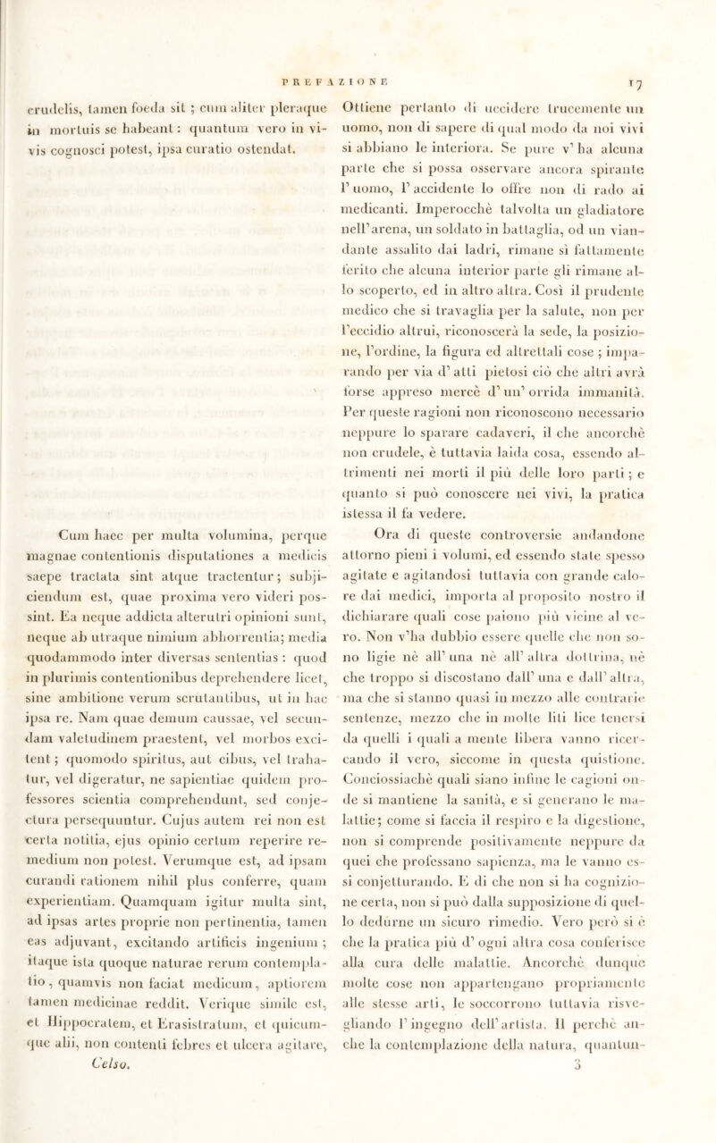 erudelis, (amen foeda bit ; cimi aliter pleraque in morluis se habeant : quantum \ero in vi- vis cognosci potest, ipsa curatio ostendat. Cum liaee per multa volumina, perque magnae contentionis disputationes a medicis saepe traclata sint atque tractentur ; subji- ciendum est, quae proxima vero videri pos- sine Ea neque addicta alterulri opinioni sunt, neque ab utraque nimium abhorrentia; media quodammodo inter diversas sententias : quod in plurimis contentionibus deprehendere licet, sine ambilione verum scrutantibus, ut in hac ipsa re. Nam quae demuiii caussae, vel secun- dam valetudinem praestent, vel morbos exci- tcnt ; quomodo spiritus, aut cibus, vel traha- tur, vel digeratur, ne sapientiae quidem pro- fessores scientia comprehendunt, sed conje- ctura persequuntur. Cujus autem rei non est certa notitia, ejus opinio certum reperire re- medium non potest. Yerumque est, ad ipsam curandi rationem nihil plus conferre, quam experientiam. Quamquam igilur multa sint, ad ipsas artes proprie non pertinentia, tamen eas adjuvant, excitando artificis ingenium ; ilaque ista quoque naturae rerum contempla - tio, quamvis non faciat medicum, apliorem tamen medieinae recldit. Vcrique simile est, et ilippocratem, et Erasistratum, et quietim- ene alii, non contenti febres et ulcera agitare, Celso. T 7 Ottiene pertanto di uccidere trucemente un uomo, non di sapere di qual modo da noi vivi si abbiano le interiora. Se pure v’ ha alcuna parte che si possa osservare ancora spirante E uomo, l1 accidente lo offre non di rado ai medicanti. Imperocché talvolta un gladiatore nell1 arena, un soldato in battaglia, od un vian- dante assalilo dai ladri, rimane sì fattamente ferito che alcuna interior parte gli rimane al- lo scoperto, ed in altro altra. Così il prudente medico che si travaglia per la salute, non per l’eccidio altrui, riconoscerà la sede, la posizio- ne, bordine, la figura ed altrettali cose ; impa- rando per via eh atti pietosi ciò che allò avrà forse appreso mercè eh un1 orrida immanità. Per queste ragioni non riconoscono necessario neppure lo sparare cadaveri, il che ancorché non crudele, è tuttavia laida cosa, essendo al- trimenti nei morti il più delle loro parti ; e quanto si può conoscere nei vivi, la pratica istessa il fa vedere. Ora di queste controversie andandone attorno pieni i volumi, ed essendo stale spesso agitate e agitandosi tuttavia con grande calo- re dai medici, importa al proposito nostro il dichiarare quali cose paiono più vicine al ve- ro. Non v’ha dubbio essere quelle che non so- no ligie nè all’una nè all1 altra dottrina, nè che troppo si discostano dall1 una e dall1 altra, ma che si stanno quasi in mezzo alle contrarie sentenze, mezzo che in molte liti lice tenersi da quelli i quali a mente libera vanno ricer- cando il vero, siccome in questa quistione. Conciossiachè quali siano infine le cagioni on- de si mantiene la sanità, e si generano le ma- lattie; come si faccia il respiro e la digestione, non si comprende positivamente neppure da quei che professano sapienza, ma le vanno es- si conjetturando. E di che non si ha cognizio- ne certa, non si può dalla supposizione di quel- lo dedurne un sicuro rimedio. Vero però si è clic la pratica più d1 ogni altra cosa conferisce alla cura delle malattie. Ancorché dunque molte cose non appartengano propriamente alle stesse arti, le soccorrono tuttavia risve- gliando l1 ingegno dell1 artista. Il perchè an- che hi contemplazione della natura, quanlun 3