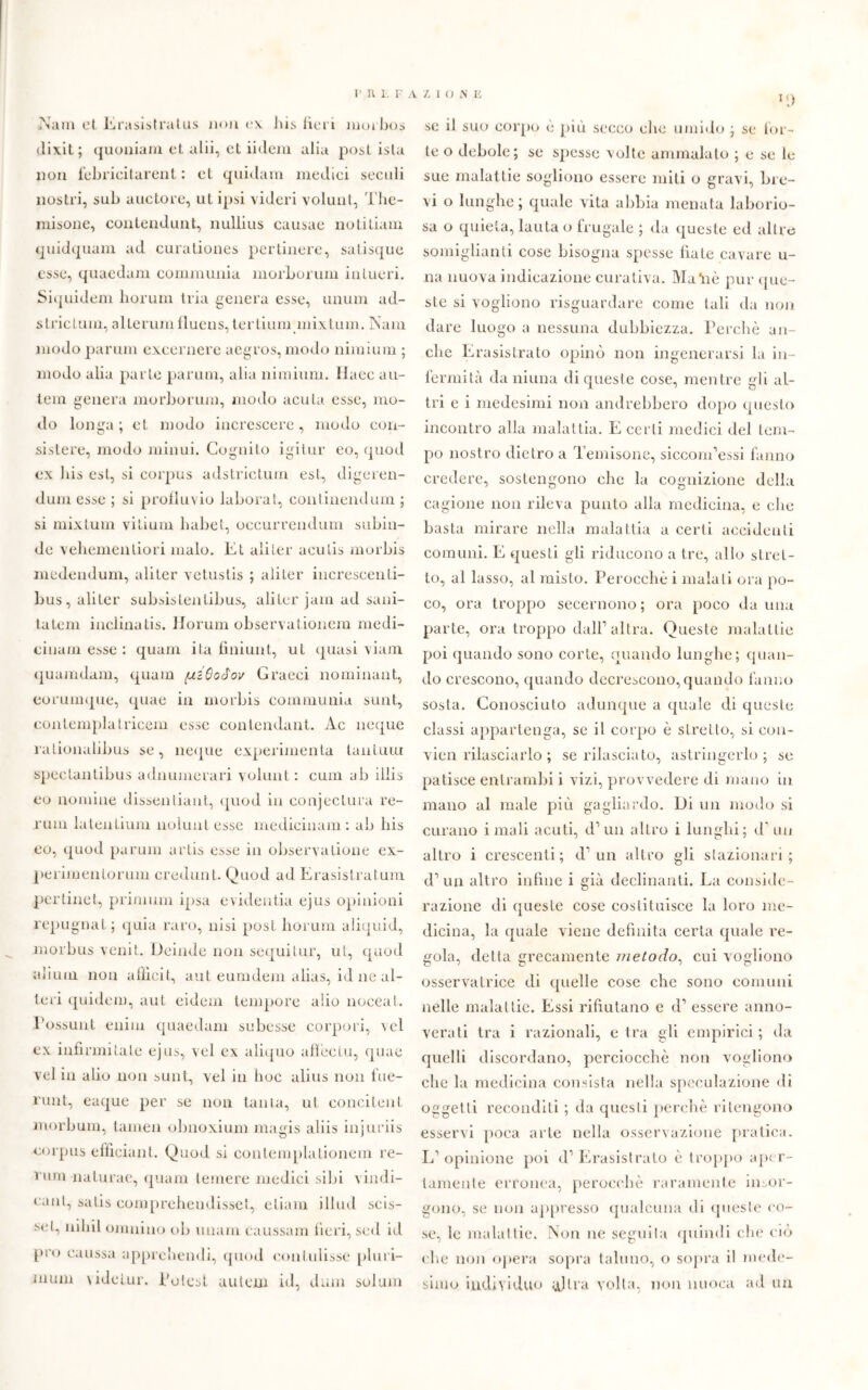 .Nani et Erasistralus noli ex bis fiel i moibos dixil; quoniam et alii, et iieleni alia post ista non febricitarenl : et quidam medici secali nostri, sub auctore, ut ipsi videri volunt, The- misone, eontendunt, nullius causae notitiam quidquam ad curationes pertinere, salisque esse, quaedam communia morborum intueri. Siquidem liorum tria genera esse, unum ad- striclum, alterum fluens, tertium mixtum. Nani modo parimi excernere aegros, modo nimium ; modo alia parte parimi, alia nimium. Haee au- tem genera morborum, modo acuta esse, mo- do longa; et. modo increscere, modo con- sistere, modo minui. Cognito igitur eo, quod ex bis est, si corpus adstrictum est, digeren- dum esse ; si profluvio laborat, continendum ; si mixtum vitium liabet, oecurrendutn subin- de vehemenliori malo. Et aliter aeutis morbis medendum, aliter vetustis ; aliter increscenti- bus, aliter subsistentibus, aliter jam ad sani- tà te m inclinatis. Horum observationem medi- cinam esse : quam ita finiunl, ut «piasi viam quamdam, quam (uiOodov Graeci nominant, eorumque, quae in morbis communia sunt, contemplatricem esse conlendant. Ac ncque ìationalibus se, ncque experimenta tantum spectantibus adnumerari volunt: cum ab illis eo nomine dissenliant, quod in conjectura re- rum latentium noluntesse medicinam : ab bis eo, quod parum artis esse in observatione ex- perimentorum credulit. Quod ad Erasistratum pertinet, primum ipsa evidentia ejus opinioni repugnai; quia raro, nisi post horum aliquid, morbus venit. Deinde non sequi tur, ut, quod alium non a Ilici t, aut eumdem alias, id ne al- teri quidem, aut eidem tempore alio noceat. Possunt enim quaedam subesse corpori, \el ex infirmitate ejus, vel ex aliquo affèctu, quae velia alio non sunt, vel in hoc alius non fue- runt, eaque per se non tanta, ut concitelit niorbum, tamen obnoxium magis aliis injuriis corpus efficiant. Quod si contemplationem re- rum nalurae, quam temere medici sibi vindi- eant, satis comprehendisset, etiam illud scis- sel, niliil omnino ob imam caussam fieri, sed id prò caussa apprendali, quod contulisse pluri- inum videlur. Potest uuteni id, dum solum il) se il suo corpo è più secco clic umido ; se tor- te o debole; se spesse volte ammalalo ; e se le sue malattie sogliono essere miti o gravi, bre- vi o lunghe; quale vita abbia menata laborio- sa o quieta, lauta o frugale ; da queste ed altre somiglianti cose bisogna spesse fiate cavare li- na nuova indicazione curativa. Maài è pur que- ste si vogliono riguardare come tali da non dare luogo a nessuna dubbiezza. Perchè an- che Erasistrato opinò non ingenerarsi la in- fermità da niima di queste cose, mentre gli al- tri e i medesimi non andrebbero dopo questo incontro alla malattia. E certi medici del tem- po nostro dietro a Temisone, siccom’essi fanno credere, sostengono che la cognizione della cagione non rileva punto alla medicina, e clic basta mirare nella malattia a certi accidenti comuni. E questi gli riducono a tre, allo stret- to, al lasso, al misto. Perocché i malati ora po- co, ora troppo secernono ; ora poco da una parte, ora troppo dall1 altra. Queste malattie poi quando sono corte, quando lunghe; quan- do crescono, quando decrescono, quando fanno sosta. Conosciuto adunque a quale di queste classi appartenga, se il corpo è stretto, si eon- vien rilasciarlo ; serilasciato, astringerlo; se patisce entrambi i vizi, provvedere di mano in mano al male più gagliardo. Di un modo si curano i mali acuti, d1 un altro i lunghi; d un altro i crescenti; d1 un altro gli stazionari; d1 un altro infine i già declinanti. La conside- razione di queste cose costituisce la loro me- dicina, la quale viene definita certa quale re- gola, detta grecamente metodo, cui vogliono osservatrice di quelle cose che sono comuni nelle malattie. Essi rifiatano e d1 essere anno- verati tra i razionali, etra gli empirici; da quelli discordano, perciocché non vogliono che la medicina consista nella speculazione di oggetti reconditi ; da questi perchè ritengono esservi poca arte nella osservazione pratica. L’opinione poi d1 Erasistrato è troppo aper- tamente erronea, perocché raramente insor- gono, se non appresso qualcuna di queste co- se, le malattie. Non ne seguila quindi che ciò che non opera sopra taluno, o sopra il mede- simo individuo Mira volta, non nuoca ad un