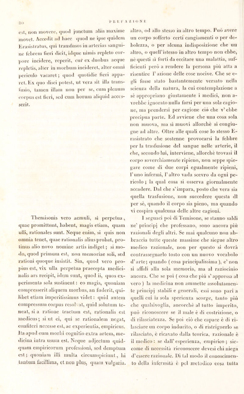 1» n E F AZIONE est, non movere, quod junctum aliis maxime movet. Accedi! ad linee quod ne ipse quidem Erasistratus, qui transfusos in arterias sangui- ne febrem fieri dicit, idque nimis repleto cor- pore incidere, reperii, cur ex duobus aeque replelis, alter in morbum inciderei, alter ornili periculo vacaret ; quod quotidie fieri appa- re t. Ex cpio disci potest, ut vera sit illa trans- i'usio, lamen illam non per se, cura plenum corpus est fieri, sed cum borimi aliquid acccs- serit. Themisonis vero aemuli, si perpetua, quae promittunt, liabent, magis etiam, quam ulli, rationales sunt. Neque enim, si quis non omnia tenet., quae rationalis alias probat, pro- tinus alio novo nomine artis indiget ; si mo- do, quod primum est, non memoriae soli, sed rationi quoque insisti!. Sin, quod vero pro- pius est, vix ulla perpetua praecepla medici- nalis ars recipit, idem sunt, quod ii, quos ex- perimenta sola sustinent : eo magis, quoniam compresserit aliquem morbus, an fuderit, qui- libet etiam imperitissimus videt : quid autem compressum corpus resolvat, quid solutum te- neat, si a catione tracium est, rationalis est medicus; si ut ei, qui se rationalem negai, confiteri necesse est, ac experientia, empiricus. Ita apud eum morbi cognitio extra artem, me- dicina intra usum est. Neque adjectum quid- quam empiricorum professioni, sed demptum est; quoniam illi multa circumspiciunl, lii lantum faciliima, et non plus, quam vulgaria. altro, od allo stesso in altro tempo. Può avere un corpo sofferto certi cangiamenti o per de- bolezza, o per alcuna indisposizione che un altro, o quell1 istesso in altro tempo non ebbe, nè questi sì forti da eccitare una malattia, suf- ficienti però a rendere la persona più atta a risentire l1 azione delle cose nocive. Che se e- ifli fosse stato bastantemente versato nella scienza della natura, la cui contemplazione a sè appropriano giustamente i medici, non a - vrebbe ignorato nulla farsi per una sola cagio- ne, ma prendersi per cagione ciò che v’ ebbe precipua parte. Ed avviene che una cosa sola non muova, ma sì muovi allorché si congiu- gne ad altre. Oltre alle quali cose lo stesso E- rasistrato che sostenne provocarsi la febbre per la trasfusione del sangue nelle arterie, il che, secondo lui, interviene, allorché trovasi il corpo soverchiamente ripieno, non seppe spie- gare come di due corpi egualmente ripieni, F uno infermi, l1 altro vada scevro da ogni pe- ricolo ; la qual cosa si osserva giornalmente accadere. Dal che s’impara, posto che vera sia quella trasfusione, non succedere questa di per sè, quando il corpo sia pieno, ma quando vi cospira qualcuna delle altre cagioni. I seguaci poi di Temisone, se stanno saldi ne1 principi che professano, sono ancora più razionali degli altri. Se mai qualcuno non ab- braccia tutte queste massime che siegue altro medico razionale, non per questo si dovrà contrassegnarlo tosto con un nuovo vocabolo d’arte; quando ( cosa principalissima ), e’ non si affidi alla sola memoria, ma al raziocinio ancora. Che se poi ( cosa che più s’ appressa al vero ) la medicina non ammette assolutamen- te principi stabili e generali, essi sono pari a quelli cui la sola sperienza scorge, tanto più che qualsivoglia, ancorché al tutto imperito, può riconoscere se il male è di costrizione, o di rilasciatezza. Se poi ciò che capace è di ri- lasciare un corpo indurito, o di ristrignerlo se rilasciato, è ricavato dalla teorica, razionale è il medico : se dall’ esperienza, empirico ; sic- come di necessità riconoscere devesi chi niega d’essere razionale. Di tal modo il conoscimen- to della infermità è pel melodico cosa tutta