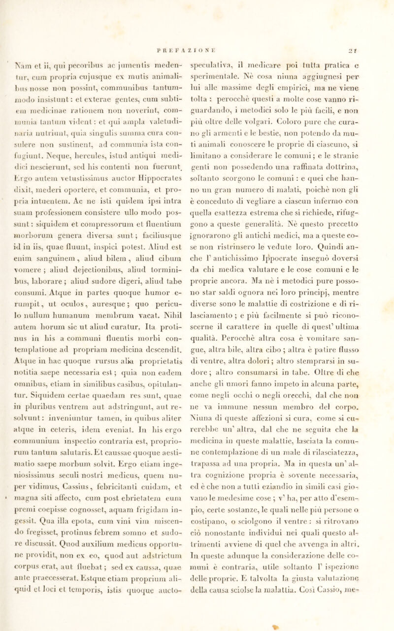 Nam et ii, qui pecoribus ac jnmentis meden- tur, cum propria cujusquc ex mutis animali- bus nosse non possili!, communibus tantum- modo insistimi;: et exterae genles, cum subti- em roedicinae rationem non noverint, com- munia tantum vident: et qui ampia valetudi- naria nutriunt, quia singulis summa cura con- sulere non sustinent, ad communia ista con- iughiti!. Neque, hercules, istud antiqui medi- ilini nescierunt, sed bis contenti non fuerunt. Ergo autem vetustissimus auctor Hippocrates dixit, mederi oportere, et communia, et pro- pria intuenlem. Ac ne isti quideni ipsi intra suani professionem consistere itilo modo pos- sunt : siquidem et compressorum et fluentium morborum genera diversa sunt; faciliusque id in iis, quae fluunt, inspici potest. Aliud est enim sanguinem, aliud bilem , aliud cibimi vomere ; aliud dejectionibus, aliud tormini- bus, laborare ; aliud sudore digeri, aliud tabe consumi. Atque in partes quoque humor e- rumpil, ut oculos, auresque ; quo pericu- lo nullum humanum membrum vacai. Nihil autem borimi sic ut aliud curatur. Ita proti- nus in bis a communi lluentis morbi con- templatione ad propriam medicina dcscendit. Atque in liac quoque rursus alia proprielatis notitia saepe necessaria est ; quia non eadem omnibus, etiam in similibus casibus, opitulan- tur. Siquidem cerlae quaedam res sunt, quae in pluribus ventrem aut adstringunt, aut re- solvunt: inveniuntur tamen, in quibus aliler atque in ceteris, idem eveniat. In bis ergo communiura inspectio contraria est, proprio- rum tantum salutaris.Et caussae quoque aesti- matio saepe morbum solvit. Ergo etiam inge- niosissimus secoli nostri medicus, quem nu- per vidimus, Cassius, febricitanti cuidam, et magna siti affecto, cum post ebrietatem eum premi coepisse cognosset, aquam frigidaii! in- gessit. Qua illa epota, cum vini vini riuscen- do Iregisset, protinus febrem sonino et sudo- re discussit. Quod auxilium medicus opportu- ne providit, non ex eo, quod aut adstrictum corpus crat, aut lluebat ; sed ex caussa, quae ante praeeesserat. Estque etiam proprium ali- quid et loci et temporis, istis quoque aucto- speculativa, il medicare poi tutta pratica e sperimentale. Nè cosa ninna aggiugnesi per lui alle massime degli empirici, ma ne viene tolta : perocché questi a molle cose vanno ri- guardando, i metodici solo le più facili, e non più oltre delle volgari. Coloro pure ebe cura- no gli armenti e le bestie, non potendo da mu- ti animali conoscere le proprie di ciascuno, si limitano a considerare le comuni; e le stranie genti non possedendo una raffinata dottrina, soltanto scorgono le comuni : e quei ebe ball- ilo un gran numero di malati, poiché non gli è conceduto di vegliare a ciascun infermo con quella esattezza estrema che si richiede, rifug- gono a queste generalità. Nè questo precetto ignorarono gli antichi medici, ma a queste co- se non ristrinsero le vedute loro. Quindi an- che P antichissimo Ippocrate insegnò doversi da chi medica valutare e le cose comuni e le proprie ancora. Ma nè i metodici pure posso- no star saldi ognora nel loro principi, mentre diverse sono le malattie di costrizione e di ri- lasciamento ; e più facilmente si può ricono- scerne il carattere in quelle di quest1 ultima qualità. Perocché altra cosa è vomitare san- gue, altra bile, altra cibo ; altra è patire flusso di ventre, altra dolori; altro stemprarsi in su- dore ; altro consumarsi in tabe. Oltre di che anche gli umori fanno impeto in alcuna parte, come negli occhi o negli orecchi, dal che non ne va immune nessun membro del corpo. Ninna di queste affezioni si cura, come si cu- rerebbe un1 altra, dal che ne seguita che la medicina in queste malattie, lasciata la comu- ne contemplazione di un male di rilasciatezza, trapassa ad una propria. Ma in questa un1 al- tra cognizione propria è sovente necessaria, ed è che non a tutti eziandio in simili casi gio- vano le medesime cose ; v1 ha, per atto d'esem- pio, certe sostanze, le quali nelle più persone o costipano, o sciolgono il ventre : si ritrovano ciò nonostante individui nei quali questo al- trimenti avviene di quel che avvenga in altri. In queste adunque la considerazione delle co- muni è contraria, utile soltanto P ispezione delle proprie. E talvolta la giusta valutazione della causa sciolse la malattia. Così Cassio, me- %