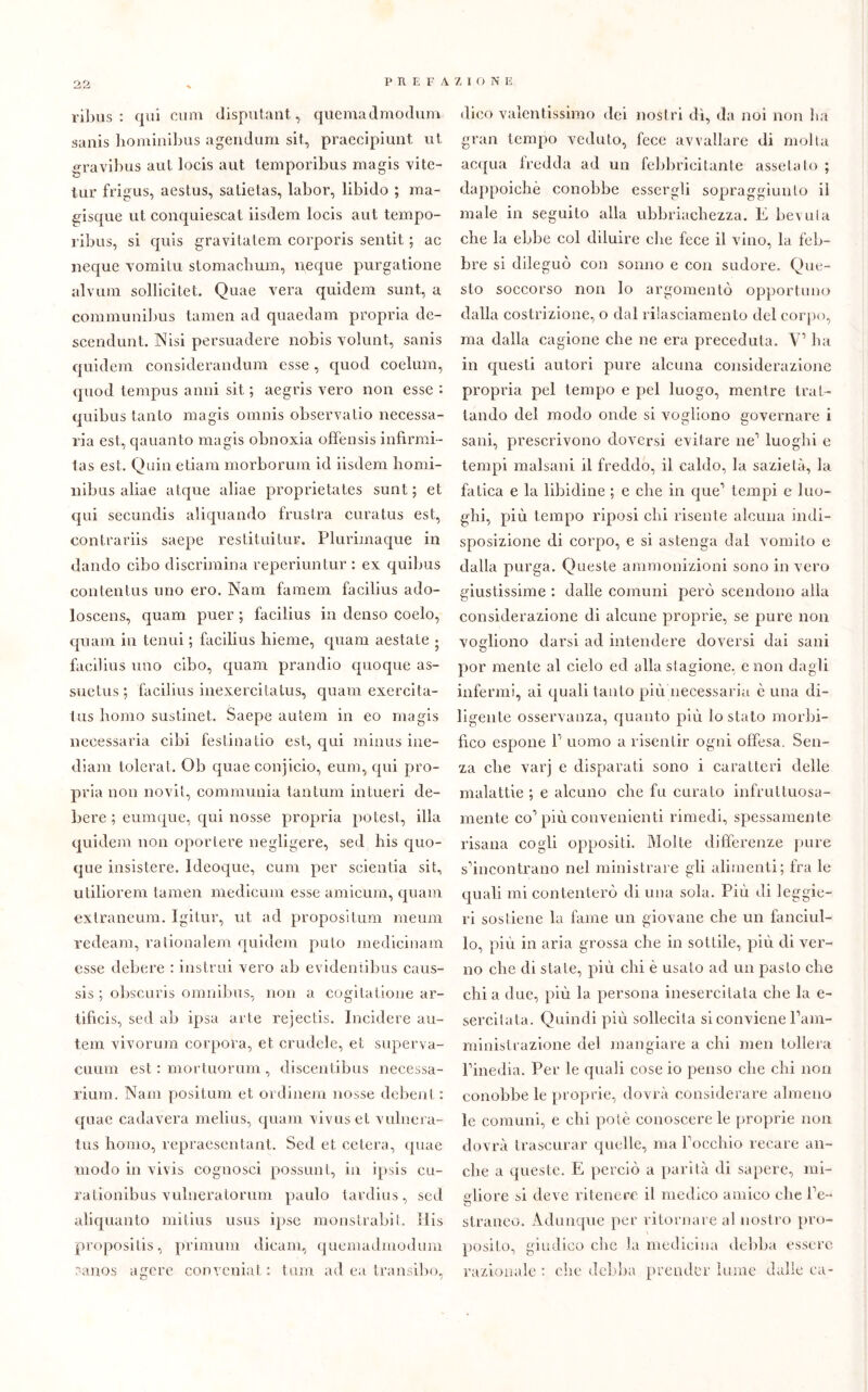 ribus: qui cuna disputimi, quemadmodum sanis hominibus agendum sii, praecipiunt ut gravibus aut locis aut temporibus magis -vite- tur frigus, aestus, satietas, labor, libido ; ma- gisque ut conquiescat iisdem locis aut tempo- ribus, si quis gravitatem corporis sentit ; ac neque vomiti! stomacbum, neque purgatione alvura sollicitet. Quae vera quidem sunt, a communibus tamen ad quaedam propria de- scendunt. Nisi persuadere nobis volunt, sanis quidem considerandum esse, quod coelum, quod tempus anni sit ; aegris vero non esse : quibus tanto magis omnis observatio necessa- ria est, qauanto magis obnoxia offensis infìrmi- las est. Quin etiam morborum id iisdem liomi- nibus aliae atque aliae proprietates sunt; et qui secundis aliquando frustra curatus est, contrariis saepe restituitili?. Plurimaque in dando cibo discrimina reperiuntur : ex quibus contentus uno ero. Nani famem facilius ado- loscens, quam puer ; facilius in denso coelo, quanti in tenui ; facilius bieme, quam aestale • facilius uno cibo, quam prandio quoque as- suetus ; facilius inexercitatus, quam exercita- tus homo sustinet. Saepe autem in eo magis necessaria cibi festinatio est, qui minus ine- diam tolerat. Ob quae conjicio, eum, qui pro- pria non novit, communia tantum intueri de- bere ; eumque, qui nosse propria potest, illa quidem non oporlere negligere, sed his quo- que insistere. Ideoque, eum per scientia sit, utiliorem tamen medicum esse amicurn, quam extraneum. Igitur, ut ad propositum raeum redeam, rationalem quidem puto medicinam esse debere : instrui vero ab evidentibus caus- sis ; obscuris omnibus, non a cogitatione ar- tifìcis, sed ab ipsa arte rejectis. Incidere au- tem vivorum corpora, et crudele, et superva- cuum est : mortuorum , discentibus necessa- rium. Nani positum et ordinem nosse debent : quae cadaveri melius, quam vivuset vulnera- tus homo, repraescntant. Sed et cetera, quae modo in vivis cognosci possimi, in ipsis cu- ra tionibus vulnera lo rum paulo tardius , sed aliquanto mitius usus ipse monstrabit. His proposilis, primuni dicam, quemadmodum ranos agore con venia t : tum ad ea transibo, dico valentissimo dei nostri dì, da noi non ha gran tempo veduto, fece avvallare di molta acqua fredda ad un febbricitante assetato ; dappoiché conobbe essergli sopraggiunto il male in seguito alla ubriachezza. E bevula ebe la ebbe col diluire che fece il vino, la feb- bre si dileguò con sonno e con sudore. Que- sto soccorso non lo argomentò opportuno dalla costrizione, o dal rilasciamento del corpo, ma dalla cagione che ne era preceduta. V’ ha in questi autori pure alcuna considerazione propria pel tempo e pel luogo, mentre trat- tando del modo onde si vogliono governare i sani, prescrivono doversi evitare ne1 luoghi e tempi malsani il freddo, il caldo, la sazietà, la fatica e la libidine ; e che in que’ tempi e luo- ghi, più tempo riposi chi risente alcuna indi- sposizione di corpo, e si astenga dal vomito e dalla purga. Queste ammonizioni sono in vero giustissime : dalle comuni però scendono alla considerazione di alcune proprie, se pure non vogliono darsi ad intendere doversi dai sani por mente al cielo ed alla stagione, e non dagli infermi, ai quali tanto più necessaria è una di- ligente osservanza, quanto più lo stato morbi- fico espone P uomo a risentir ogni offesa. Sen- za che varj e disparati sono i caratteri delle malattie ; e alcuno che fu curato infruttuosa- mente co’più convenienti rimedi, spessamente risana cogli oppositi. Molle differenze pure s’incontrano nel ministrare gli alimenti; fra le quali mi contenterò di una sola. Più di leggie- ri sostiene la fame un giovane che un fanciul- lo, più in aria grossa che in sottile, più di ver- no che di stale, più chi è usato ad un pasto che chi a due, più la persona inesercitata che la e- sercitata. Quindi più sollecita si conviene l’am- ministrazione del mangiare a chi men tollera l’inedia. Per le quali cose io penso che chi non conobbe le proprie, dovrà considerare almeno le comuni, e chi potè conoscere le proprie non dovrà trascurar quelle, ma l’occhio recare an- che a queste. E perciò a parità di sapere, mi- gliore si deve ritenere il medico amico che Pe- straneo. Adunque per ritornare al nostro pro- posito, giudico che la medicina debba essere razionale : che debba prender lume dalle ca-