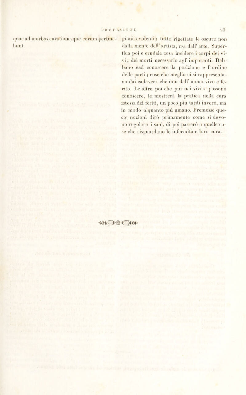 mi; f AZ ione quac ; bulli. 23 ni morbos curationcsquc corum perline- gioni evidenti; (ulte rigettate le oscure non dalla mente dell1 artista, ma dall’arte. Super- flua poi e crudele cosa incidere i corpi dei vi- vi ; dei morti necessario agl1 imparanti. Deb- bano essi conoscere la posizione e l1 ordine delle parti ; cose che meglio ci si rappresenta- no dai cadaveri che non dall1 uomo vivo e fe- rito. Le altre poi che pur nei vivi si possono conoscere, le mostrerà la pratica nella cura istessa dei feriti, un poco più tardi invero, ma in modo alquanto più umano. Premesse que- ste nozioni dirò primamente come si devo- no regolare i sani, di poi passerò a quelle co- se che riguardano le infermità e loro cura.