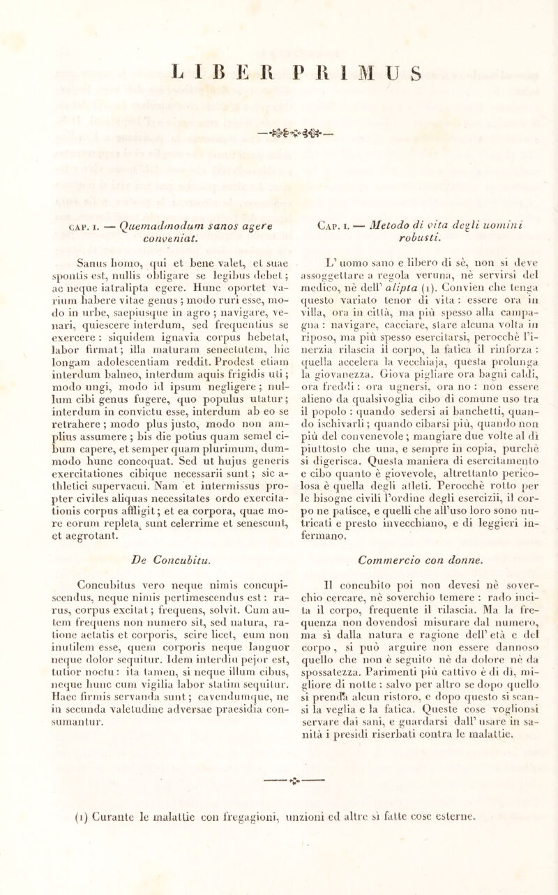 L I lì E lì P lì 1 M U S — *r;M? ■*£<■ —- cap. i. -— Quemadmodum sanos agere conveniat. Sanus homo, qui et bene valet, et suae sponùs est, nullis obligare se legibus debet ; ac neque iatralipta egere. Hunc oportet va- rium habere vitae genus ; modo rari esse, mo- do in urbe, saepiusque in agro ; navigare, Te- nari, quiescere interdum, sed frequentius se exercere : siquidem ignavia corpus hebetat, labor fìrmat ; illa maturami senectutem, liic longam adolescentiam reddit. Prodest etiam interdum balneo, interdum aquis frigidis uli ; modo ungi, modo id ipsum negligere ; nul- lum cibi genus fugere, quo populus utatur ; interdum in convictu esse, interdum ab eo se retrahere ; modo plus justo, modo non am- plius assumere ; bis die potius quam semel ci- bimi capere, et semper quam plurimum, dum- modo hunc concoquat. Sed ut hujus generis exercitationes cibique necessarii sunt ; sic a- thletici supervacui. Nam et intermissus pro- pter civiles aliquas necessitates ordo exercita- tionis corpus affligit; et ea corpora, quae mo- re eorum repletat sunt celerrime et senescunt, et aegrotant. De Concubitu. Concubitus vero neque nimis concupi- scendus, neque nimis pertimescendus est : ra- rus, corpus excitat ; frequens, solvit. Curii au- tem frequens non numero sit, sed natura, ra- ìione aetatis et corporis, scire licei, eum non inutilem esse, quem corporis neque languor neque dolor sequi tur. Idem interdiu pejor est, tutior noctu: ita tamen, si neque illuni cibus, neque hunc cum vigilia labor statini sequitur. Haec fìrmis servanda sunt; cavendumque, ne in secunda valetudine adversae praesidia con- sumali tur. Gap. i. -— Metodo di vita de^ii uomini robusti. L’ uomo sano e libero di sè, non si deve assoggettare a regola veruna, nè servirsi del medico, nè dell1 atipia (i). Convien che tenga questo variato tenor di vita : essere ora in villa, ora in città, ma più spesso alla campa- gna : navigare, cacciare, stare alcuna volta in riposo, ma più spesso esercitarsi, perocché l’i- nerzia rilascia il corpo, la fatica il rinforza : quella accelera la vecehiaja, questa prolunga la giovanezza. Giova pigliare ora bagni caldi, ora freddi : ora ugnersi, ora no : non essere alieno da qualsivoglia cibo di comune uso tra il popolo : quando sedersi ai banchetti, quan- do ischivarli ; quando cibarsi più, quando non più del convenevole ; mangiare due volte al dì piuttosto che una, e sempre in copia, purché si digerisca. Questa maniera di esercitamento e cibo quanto è giovevole, altrettanto perico- losa è quella degli atleti. Perocché rotto per le bisogne civili l’ordine degli esercizii, il cor- po ne patisce, e quelli che all’uso loro sono nu- tricati e presto invecchiano, e di leggieri in- fermano. Commercio con donne. Il concubito poi non devesi nè sover- chio cercare, nè soverchio temere : rado inci- ta il corpo, frequente il rilascia. Ma la fre- quenza non dovendosi misurare dal numero, ma sì dalla natura e ragione dell1 età e del corpo , si può arguire non essere dannoso quello che non è seguito nè da dolore nè da spossatezza. Parimenti più cattivo è di dì, mi- gliore di notte : salvo per altro se dopo quello si prencfa alcun ristoro, e dopo questo si scan- si la veglia e la fatica. Queste cose voglionsi servare dai sani, e guardarsi dall’ usare in sa- nità i presidi riserbati contra le malattie. <* (i) Curante le malattie con fregagioni, unzioni ed altre sì fatte cose esterne.