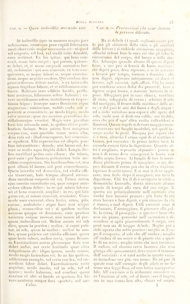 cap. ii. — Quae imbecillis servando sint. A( imbecillis (<juo in numero magna pars urbanorum, omnesque pene cupidi litlerarum sunl) observalio major necessaria est: utquod voi eorporis, vel loci, vel studi! ratio detrabit, cura restituat. Ex bis igitur, qui l)ene con- coxit, mane luio surget ; qui parum, quiesce- rc debel, et, si mane surgendi necessitas Ine- rii, redormire : qui non concoxit, ex loto con- quiescere, ac ncque labori se, ncque exereila- lioni, ncque negotiis credere. Qui crudum sine praecordiorum dolore ruotai, is ex intervallo aquam frigidam biberc, et se nihilominus cou- tinere. Habitare vero edificio lucido, perfla- lum aeslivum, bibernum solem habente ; ca- vere meridianum solem, matutinum et vesper- tinum l’rigus ; ilemque auras fluminum atipie stagnorum : minimeque, nubilo eoelo, soli a- perienti se committere, ne modo frigus, modo calor moveat : quae res maxime gravedines de- stillationesque concilat. Maqis vero gravibus loeis is la servanda sunl, io quibus ebani pesfi- lentiam facilini. Scire autem licei integrum corpus esse, cmn quotidie mane urina alba, dein rufa est: illud concoquere, boc concoxis- se significai. Ubi experreclus esl aliquis, pau- lum intermittere : deinde, nisi biems esl, fo- vere os multa aqua frigida debet,. Longis die- Ijus meridiari potius ante cibum ; sin minus, post eum : per hiemcm potissimum loiis 110- ctibusconquiescere. Sin lucubrandum est, non post cibum id facere, sed post concoclionem. Quem inlerdiu vel domestica, vel civilia offi- cia tenuerunt, buie tempus aliqnod servau- dum curationi eorporis sui est. Prima autem ejus curatio exercitalio est, quae semper ante- cedere cibum debel : in eo qui minus labora- vit et bene concoxil, amplior ; in eo, qui fali- gatus est., et minus concoxit, remissior. Com- mode vero exercent, clara lectio, arma, pila, cursus, ambulalio : alque liaec non utique plana, commodior est; si quidem melius ascensus quoque et. descensus, cum quadam varietale corpus moveat, nisi tamen id per- quam , imbecillum est. Melior autem est sub divo, quam in porticu ; melior, si caput pati- tur, in sole, quam in umbra : melior in um- bra, (piani parietes aut viridia efficiunt, quam quae tecto subesl, melior reeta, quam flexuo- sa. Exercitationis autem plerumque finis esse debet, sudor, aut certe lassi ludo quae ci tra fatigationem sit : idque ipsuni, modo minus, modo magis faciendum est. Ac ne bis quidem, athletarum exemplo, vel certa esse lex, vel im- modicus labor debet. Exercitationem recte sequitur, modo unclio, vel in sole, vel ad ignern ; modo balneum, sed conclavi quam maxime et alto et lucido et spatioso. Ex bis vero neutroni semper fieri oportet; sed sac- Ctlso. Cap. li. ■— Precauzioni che usar devono le persone dilicate. Ma ai deboli ( i quali sogliono essere per lo più gli abitatori della città e gli amatori delle lettere) si richiede attenzione maggiore, affinchè ridoni loro la cura ciò che gli tolse la circostanza del corpo, del luogo c dello stu- dio. Adunque quando alcuno di questi digerì bene, a suo prò si leverà di buon mattino: chi digerì poco, deve riposare, e se fu astretto a lev arsi per tempo, tornare a dormire : eh» non digerì, riposare interamente, nè darsi ut lavoro, agli esercizi, agli affari. Chi ha rulli per crudezza senza dolor dei precordi, bere a riprese acqua fresca, e starsene tuttavia in ri- poso. Alloggiare poi in casa chiara, ventilala di state, soleggiata di verno ; schifare il sole del meriggio, il fresco della mattina e della se- ra ; e del pari le arie dei fiumi e degli stagni : ed a cielo nuvoloso non esporsi alle spere del sole, onde non si desti ora caldo, ora freddo, cosa che più d’ogn’altra eccita raffreddori e flussioni. Queste regole si devono maggiormen- te osservare nei luoghi insalubri, nei quali in- sorge anche la peste. Bisogna poi sapere che si è sani, allorché 1’ orina ogni dì al mattino è bianca, poi rossastra : la prima indica farsi, la seconda essersi fatta la digestione. Quando al- tri è svegliato, soprastia alquanto : poscia se non è di verno deve sciacquarsi la bocca con molta acqua fresca. Ai lunghi dì fare la meri- diana piuttosto prima di mangiare, se no, do- po ; durante il verno più che in altra stagione riposare le notti intere. E se mai si deve appli- care, non farlo dopo il mangiare, ma fatta la digestione. Chi fra il dì è occupato in civili e domestiche faccende, dovrà riservare alcuno spazio di tempo alla cura del suo corpo. E questa sta principalmente nell esercizio che vuoisi fare innanzi pranzo : più forte da elfi men lavorò e ben digerì, e più rimesso da chi è stanco, e mal digerì. Utili esercizi) sono il declamare, l1 armeggiare, il giuocare alla {(al- la, la corsa, il passeggio : e questo è bene che non sia piano, perocché nell1 ascendere e di- scendere si agita piacevolmente il corpo, ove però non sia di troppo debole. Meglio poi a cielo aperto che sotto portico: meglio se il ca- po il comporla, al sole che all1 ombra ; meglio all1 ombra di un muro o di piante che a quel- lo di un tetto ; meglio retto che non tortuoso. Il sudore, od almeno certa lassezza che non giunga allo spossamento, deve essere il termine dell’esercizio: e si vuol anche in questo valla- re facendone ora più, ora meno. Ma nè pur di queste cose sull1 esempio degli atleti ce ne fa- remo una legge fìssa, od una fatica insopporta- bile. All’esercizio si fa utilmente succedere o- ra l’unzione al sole, od al fuoco : ora il bagno, ma in una stanza ben alta, chiara ed ampia.