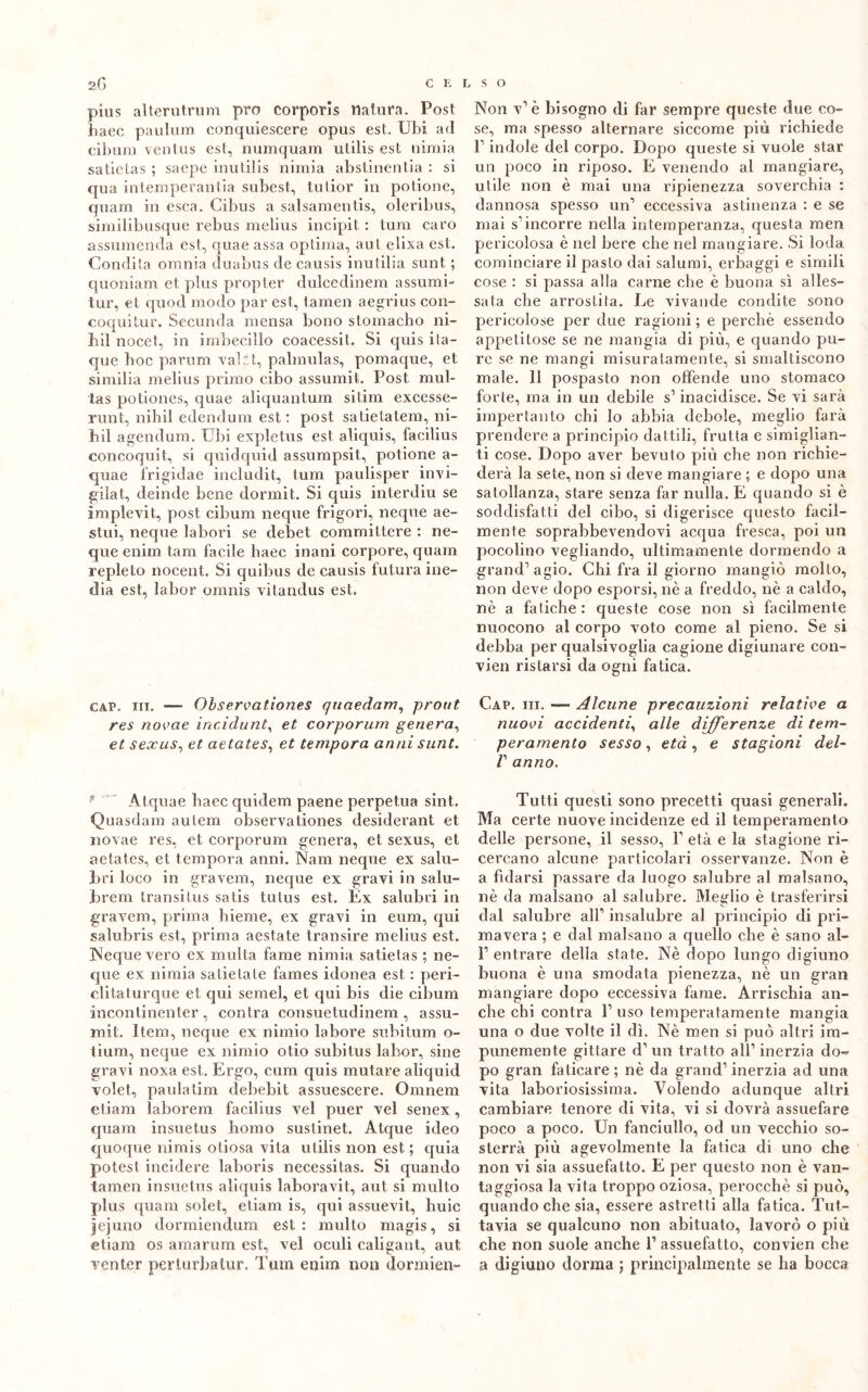pius allerutrum prò corporis natura. Post haec paulum conquiescere opus est. Ubi ad cibum ventus est, numquam utilis est uimia satietas ; saepe inutilis nimia abstinentia : si qua in temperali lia subest, tutior in potione, quanti in esca. Gibus a salsamentis, oleribus, similibusque rebus melius incipit : tum caro assumenda est, quae assa optima, ani elixa est. Condita omnia duabus de causis inutilia sunt ; quoniam et plus propter dulcedinem assumi- tur, et quod modo par est, tamen aegrius con- coquitur. Secunda mensa bono stomacho ni- liil nocet, in imbecillo coacessit. Si quis ita- que boc parum vaici, palmulas, pomaque, et similia melius primo cibo assumi!. Post mul- ta s potiones, quae aliquantum sitim excesse- runt, nibil edendum est : post satietatem, ni- bil agendum. Ubi expletus est aliquis, facilius concoquit, si quidquid assumpsit, potione a- quae frigidae includit, tum paulisper invi- gila t, deinde bene dormit. Si quis interdiu se implevit,, post cibum neque frigori, neque ae- stui, neque labori se debet committere : ne- que enim tam facile liaec inani corpore, quanti repleto nocent. Si quibus de causis futura ine- dia est, labor omnis vitandus est, gap. in. — Observationes quaedam, prout res novae incidunt, et corporum genera, et sexus, et aetates, et tempora anni sunt. Atquae baec quidem paene perpetua sint.. Quasdam autem observationes desiderant et novae res, et corporum genera, et sexus, et aetates, et tempora anni. Nani neque ex salu- bri loco in gravem, neque ex gravi in salu- brem transitus satis tutus est. Ex salubri in gravem, prima hieme, ex gravi in eum, qui salubris est, prima aestate transire melius est, Neque vero ex multa fame nimia satietas ; ne- que ex nimia satietate fames idonea est : peri- clitaturque et qui semel, et qui bis die cibum incontinenter , contra consuetudinem , assu- mi!. Itera, neque ex nimio labore subitimi o- tium, neque ex nimio otio subitus labor, sine gravi noxa est. Ergo, cum quis mutare aliquid volet, paulatim debebit assuescere. Omnem e tiara laborem facilius vel puer vel senex , quam insuetus homo sustinet. Atque ideo quoque nimis otiosa vita utilis non est ; quia potest incidere laboris necessitas. Si quando tamen insuetus aliquis laboravit, aut si multo plus quam soìet, etiam is, qui assuevit, buie jejuno dormiendum est: multo magis, si etiam os amarura est, vel oculi caligant, aut ventcr perlurbatur. Tum enim non dormien- Non v1 è bisogno di far sempre queste due co- se, ma spesso alternare siccome più richiede P indole del corpo. Dopo queste si vuole star un poco in riposo. E venendo al mangiare, utile non è mai una ripienezza soverchia : dannosa spesso un’ eccessiva astinenza : e se mai s’incorre nella intemperanza, questa raen pericolosa è nel bere che nel mangiare. Si loda cominciare il pasto dai salumi, erbaggi e simili cose : si passa alla carne che è buona sì alles- sata che arrostita. Le vivande condite sono pericolose per due ragioni ; e perchè essendo appetitose se ne mangia di più, e quando pu- re se ne mangi misuratamente, si smaltiscono male. 11 pospasto non offende uno stomaco forte, ma in un debile s’ inacidisce. Se vi sarà impertanto chi lo abbia debole, meglio farà prendere a principio dattili, frutta e simiglian- ti cose. Dopo aver bevuto più che non richie- derà la sete, non si deve mangiare ; e dopo una satollanza, stare senza far nulla. E quando si è soddisfatti del cibo, si digerisce questo facil- mente soprabbevendovi acqua fresca, poi un pocolino vegliando, ultimamente dormendo a grand’agio. Chi fra il giorno mangiò molto, non deve dopo esporsi, nè a freddo, nè a caldo, nè a fatiche: queste cose non sì facilmente nuocono al corpo voto come al pieno. Se si debba per qualsivoglia cagione digiunare con- vien ristarsi da ogni fatica. Gap. iii. — Alcune precauzioni relative a nuovi accidenti, alle differenze di tem- peramento sesso, età, e stagioni del- V anno. Tutti questi sono precetti quasi generali. Ma certe nuove incidenze ed il temperamento delle persone, il sesso, 1’ età e la stagione ri- cercano alcune particolari osservanze. Non è a fidarsi passare da luogo salubre al malsano, nè da malsano al salubre. Meglio è trasferirsi dal salubre all’ insalubre al principio di pri- mavera ; e dal malsano a quello che è sano al- 1’ entrare della state. Nè dopo lungo digiuno buona è una smodata pienezza, nè un gran mangiare dopo eccessiva fame. Arrischia an- che chi contra 1’ uso temperatamente mangia una o due volte il dì. Nè men si può altri im- punemente gittare d’un tratto all1 inerzia do- po gran faticare ; nè da grand’ inerzia ad una vita laboriosissima. Volendo adunque altri cambiare tenore di vita, vi si dovrà assuefare poco a poco. Un fanciullo, od un vecchio so- sterrà più agevolmente la fatica di uno che non vi sia assuefatto. E per questo non è van- taggiosa la vita troppo oziosa, perocché si può, quando che sia, essere astretti alla fatica. Tut- tavia se qualcuno non abituato, lavorò o più che non suole anche 1’ assuefatto, convien che a digiuno dorma ; principalmente se ha bocca