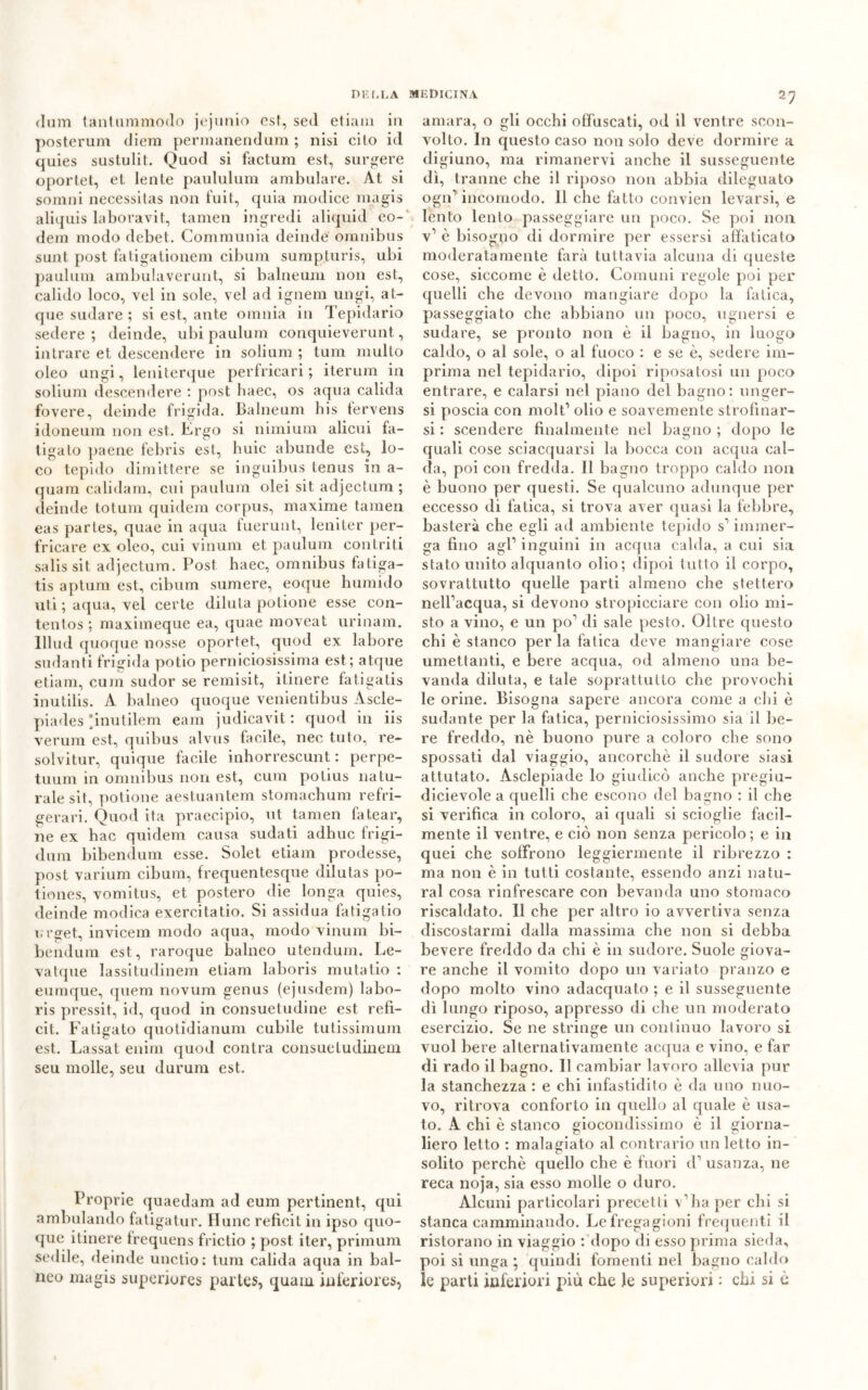 cium tanlammodo jejunio est, sed etiam in posterum diem permanendum ; nisi cito id quies sustulit. Quod si factum est, surgere oportet, et lente paululum ambulare. At si somni necessitas non fuit, quia modice magis aliquis laboravit, tamen ingredi aliquid eo- dem modo debet. Communia deinde omnibus sunt post fatigationem cibum sump.turis, ubi paulum ambulaverunt, si balneum non est, calido loco, vel in sole, vel ad ignem ungi, at- que sudare ; si est, ante omnia in Tepidario sedere ; deinde, ubi paulum conquieverunt, intrare et. descendere in solium ; tum multo oleo ungi, leniterque perfricari ; iterum in solium descendere : post haec, os aqua calida fovere, deinde frigida. Balneum bis fervens idoneum non est. Ergo si nimium alieni fa- tigato paene febris est, buie abunde est, lo- co tepido dimittere se inguibus tenus in a- quam calidam, cui paulum olei sit. adjectum ; deinde totum quidem corpus, maxime tamen eas parles, quae in aqua fuerunt, leniter per- fricare ex oleo, cui vinum et paulum contriti salissit adjectum. Post haec, omnibus fatiga- tis aptum est, cibum sumere, eoque humido uti ; aqua, vel certe diluta potione esse con- tentos ; maximeque ea, quae moveat urinam. lllud quoque nosse oportet, quod ex. labore sudanti frigida potio perniciosissima est; atque etiam, cum sudor se remisit, itinere fatigatis inutilis. A balneo quoque venientibus Ascle- piades ’inutilem eam judicavit : quod in iis veruni est, quibus alvus facile, nec tufo, re- soìvitur, quique facile inhorrescunt : perpe- tuum in omnibus non est, cum potius natu- rale sit, potione aestuantem stomachum refri- geraci. Quod ita praecipio, ut tamen fatear, ne ex hac quidem causa sudati adhuc frigi- dum bibendum esse. Solet etiam prodesse, post varium cibum, frequentesque dilutas po- tiones, vomitus, et postero die longa quies, deinde modica exercitatio. Si assidua fatigatio i. rget, invicem modo aqua, modo vinum bi- bendum est, raroque balneo utendum. Le- vatque lassitudinem etiam laboris mutalio : euraque, quem novum genus (ejusdem) labo- ris pressit, id, quod in consuetudine est refi- cit. Fatigato quotidianum cubile tutissimum est. Lassat enim quod conira consueludinem seu molle, seu durum est. Proprie quaedam ad eum pertinent, qui ambulando fatigatur. ITunc refìcit in ipso quo- que itinere frequens friclio ; post iter, primum sedile, deinde unctio: tum calida aqua in bal- nco magis superiores partes, quam inferiores, amara, o gli occhi offuscati, od il ventre scon- volto. In questo caso non solo deve dormire a digiuno, ma rimanervi anche il susseguente dì, tranne che il riposo non abbia dileguato ogn’incomodo. 11 che fatto convieni levarsi, e lento lento passeggiare un poco. Se poi non v1 è bisogno di dormire per essersi affaticato moderatamente farà tuttavia alcuna di queste cose, siccome è detto. Comuni regole poi per quelli che devono mangiare dopo la fatica, passeggiato che abbiano un poco, ugnersi e sudare, se pronto non è il bagno, in luogo caldo, o al sole, o al fuoco : e se è, sedere im- prima nel tepidario, dipoi riposatosi un poco entrare, e calarsi nel piano del bagno: unger- si poscia con molt’ olio e soavemente strofinar- si : scendere finalmente nel bagno ; dopo le quali cose sciacquarsi la bocca con acqua cal- da, poi con fredda. Il bagno troppo caldo non è buono per questi. Se qualcuno adunque per eccesso di fatica, si trova aver quasi la febbre, basterà che egli ad ambiente tepido s’ immer- ga fino agl’inguini in acqua calda, a cui sia stato unito alquanto olio; dipoi tutto il corpo, sovrattutto quelle parti almeno che stettero nell’acqua, si devono stropicciare con olio mi- sto a vino, e un po’ di sale pesto. Oltre questo chi è stanco per la fatica deve mangiare cose umettanti, e bere acqua, od almeno una be- vanda diluta, e tale soprattutto che provochi le orine. Bisogna sapere ancora come a chi è sudante per la fatica, perniciosissimo sia il be- re freddo, nè buono pure a coloro che sono spossati dal viaggio, ancorché il sudore siasi attutato. Asclepiade lo giudicò anche pregiu- dicievole a quelli che escono del bagno : il che si verifica in coloro, ai quali si scioglie facil- mente il ventre, e ciò non senza pericolo; e in quei che soffrono leggiermente il ribrezzo : ma non è in tutti costante, essendo anzi natu- rai cosa rinfrescare con bevanda uno stomaco riscaldato. 11 che per altro io avvertiva senza discostarmi dalla massima che non si debba bevere freddo da chi è in sudore. Suole giova- re anche il vomito dopo un variato pranzo e dopo molto vino adacquato ; e il susseguente dì lungo riposo, appresso di che un moderato esercizio. Se ne stringe un continuo lavoro si vuol bere alternativamente acqua e vino, e far di rado il bagno. Il cambiar lavoro allevia pur la stanchezza : e chi infastidito è da uno nuo- vo, ritrova conforto in quello al quale è usa- to. A chi è stanco giocondissimo è il giorna- liero letto : malagiato al contrario un letto in- solito perchè quello che è fuori d’ usanza, ne reca noja, sia esso molle o duro. Alcuni particolari precetti v’ha per chi si stanca camminando. Le fregagioni frequenti il ristorano in viaggio : dopo di esso prima sieda, poi si unga ; quindi fomenti nel bagno caldo le parti inferiori più che le superiori : chi si è