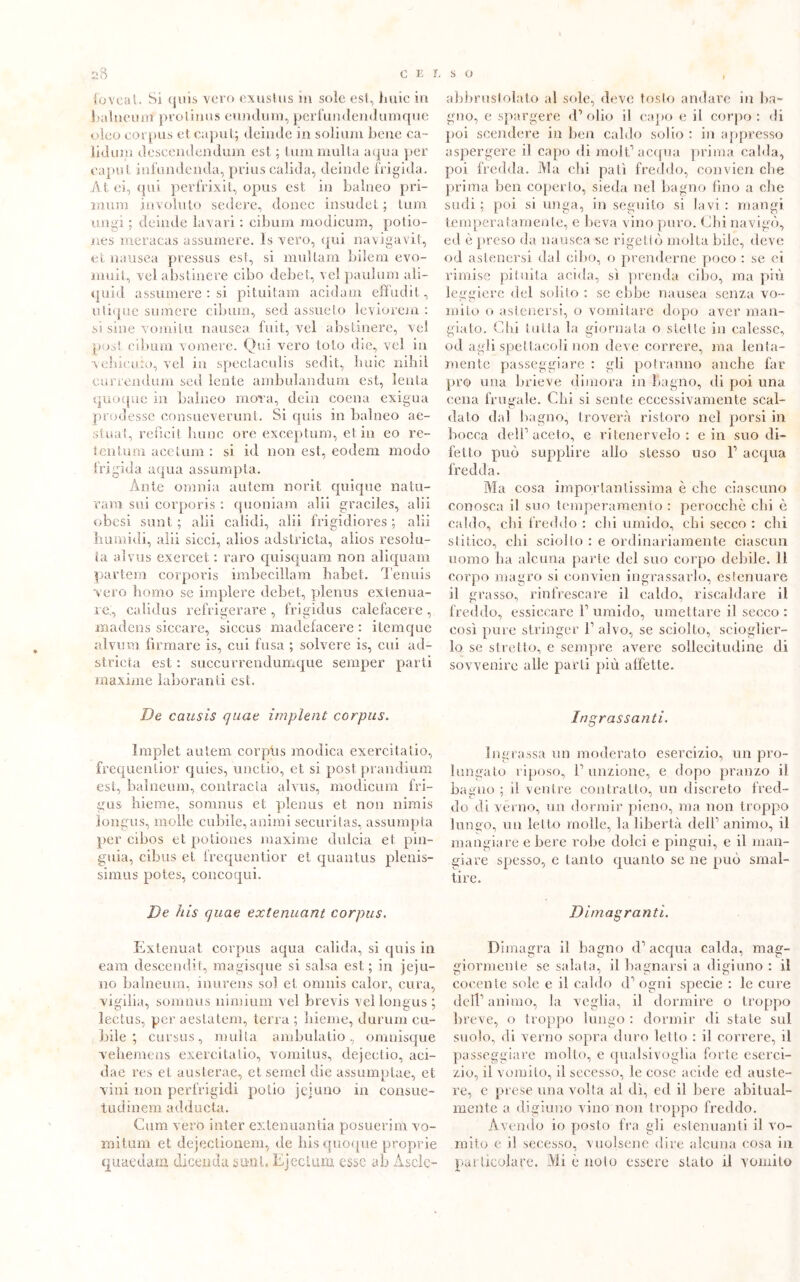 foveal. Si quis vero exustus in sole est, buie in balneum protinus eundurn, perfundendumque oleo corpus et caput; deinde in solium bene ca- lici uni descendendum est ; tum multa aqua per caput infundenda, prius calida, deinde frigida. At ei, qui perfrixit, opus est in balneo pri- mum involuto sedere, donec insudet ; tum ungi ; deinde lavari : cibimi modicum, potio- nes meracas assumere. Is vero, qui navigavi!, et nausea pressus est, si multarti bilem evo- muit, vel abstinere cibo debet, ve! paulum ali- quid assumere : si pituitam acidani effudit, utique sumere cibum, sed assueto leviorem : si siile vomì tu nausea fuit, vel abstinere, vel post cibimi vomere. Qui vero loto die, vel in vehicuio, vel in spectaculis sedit, buie nihil eurrendum sed lente ambulandum est, lenta quoque in balneo mora, dein coena exigua prudesse consueverunt. Si quis in balneo ae- stuai, refìcit lume ore exceptum, etili eo re- tentum acelum : si id non est, eodem modo frigida aqua assumpta. Ante omnia autem norit quiqne natu- ram sui corporis : quoniam alii graciles, alii obesi sant; alii calidi, alii frigidiores ; alii liiirnidi, alii sicci, alios adstricta, alios resoìu- la alvus exercet : raro quisquam non aliquam partem corporis imbecillam babet. Tennis vero homo se implere debet, plenus exlenua- re., calidus refrigerare , frigidus calefacere, madens siccare, siccus madefacere : itemque alvini! firmare is, cui fusa ; solvere is, cui ad- stricta est : succurrendumque semper parti maxime laboranti est. De causis quae impìent corpus. Implet autem corpus modica exercitatio, frequentior quies, unctio, et si postprandium est, balneum, contraeta alvus, modicum fri— gas hieme, somnus et plenus et non nimis longus, molle cubile, animi securitas, assumpta per cibos et potiones maxime dulcia et pin- guia, cibus et frequentior et quantus plenis- simus potes, concoqui. De his quae extenuant corpus. Extenuat corpus aqua calida, si quis in eara descendit, magisque si salsa est; in 3ejli- mo balneum, inurens sol et omiiis calor, cura, vigilia, somnus ninnimi vel brevis vel longus ; lectus, per aeslatem, terra ; liieme, durimi cu- bile ; cursus, multa ambulatio, omnisque veliemens exercitatio, vomitus, dejeetio, aei- dae res et austerae, et semel die assumptae, et vini non perfrigidi polio jet uno in consue- tudinem adducta. Cum verb inter extenuantia posuerim vo- mitimi et dejectionem, de bis quoque proprie quaedam dicenda suol, Ejeclum esse ab Asclc- abbrustolato al sole, deve tosto andare in ba- gno, e spargere d’olio il capo e il corpo: di poi scendere in ben caldo solio : in appresso aspergere il capo di molt1 acqua prima calda, poi fredda. Ma chi pali freddo, convien che prima ben coperto, sieda nel bagno fino a che sudi ; poi si unga, in seguito si lavi : mangi temperatamente, e beva vino puro. Chi navigò, ed è preso da nausea se rigettò molta bile, lieve od astenersi dal cibo, o prenderne poco : se et rimise pituita acida, si prenda cibo, ma più leggiere del solito : se ebbe nausea senza vo- mito o astenersi, o vomitare dopo aver man- giato. Chi tutta la giornata o stette in calesse, od agli spettacoli non deve correre, ma leniti- mente passeggiare : gli potranno anche far prò una brieve dimora in bagno, di poi una cena frugale. Chi si sente eccessivamente scal- dato dal bagno, troverà ristoro nel porsi in bocca dell’aceto, e ritenervelo: e in suo di- fetto può supplire allo stesso uso l1 acqua fredda. Ma cosa importantissima è che ciascuno conosca il suo temperamento : perocché chi è caldo, chi freddo : citi umido, chi secco : chi stàtico, chi sciolto : e ordinariamente ciascun uomo ha alcuna parte del suo corpo debile. 11 corpo magro si convien ingrassarlo, estenuare il grasso, rinfrescare il caldo, riscaldare il freddo, essiccare l1 umido, umettare il secco : così pure stringer F alvo, se sciolto, scioglier- lo se stretto, e sempre avere sollecitudine di sovvenire alle parti più alfette. Ingrassanti. Ingrassa un moderato esercizio, un pro- lungato riposo, F unzione, e dopo pranzo ii bagno ; il ventre contratto, un discreto fred- do di verno, un dormir pieno, ma non troppo lungo, un letto molle, la libertà dell’ animo, il mangiare e bere robe dolci e pingui, e il man- giare spesso, e tanto quanto se ne può smal- tire. Dimagranti. Dimagra il bagno d1 acqua calda, mag- giormente se salata, il bagnarsi a digiuno : il cocente sole e il caldo iF ogni specie : le cure dell’animo, la veglia, il dormire o troppo breve, o troppo lungo : dormir di stale sul suolo, eli verno sopra duro letto : il correre, il passeggiare mollo, e qualsivoglia forte eserci- zio, il vomito, il secesso, le cose acide ed auste- re, e prese una volta al dì, ed il bere abitual- mente a digiuno vino non troppo freddo. Avendo io posto fra gli estenuanti il vo- mito e il secesso, vuoisene dire alcuna cosa in particolare. Mi è noto essere stato il vomito