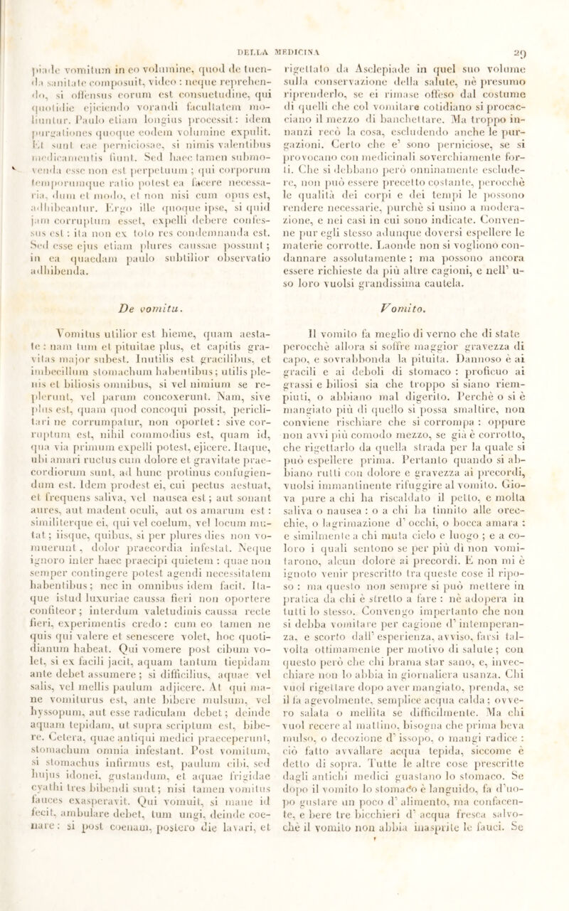 )*in< 1 c vomitimi in co volumine, quod do tuen- da sani tal e coni posili t, video : ncque reprehen- do, si offensus coroni est consuetudine, qui quo lidie ejioiendo vorandi facultalem rao- liunlur. Paulo etiam longius processit : idem purgationes quoque eodem volumine expulit. El sunt eae pernieiosae, si nimis valentibus medicamelitis fiunt. Scd haec tamen submo- venda esse non est. perpetuimi ; qui corporura tempormmjue ratio potest ea lacere necessa- ria, duna et modo, el non nisi cum opus est, adliibeantur. Ergo die quoque ipse, si quid jam corruptum esset, expelli debere cotifes- sus est : ita non ex. loto res condemnanda est. Scd esse ejus etiam plures caussae possimi ; in ea quaedam paulo subtilior observatio adhibenda. De vomita. 2() rigettato da Asclepiade in quel suo volume sulla conservazione della salute, nè presumo riprenderlo, se ei rimase offeso dal costume di quelli che col vomitare cotidiano si procac- ciano il mezzo di banchettare. Ma troppo in- nanzi recò la cosa, escludendo anche le pur- gazioni. Certo che e1 sono perniciose, se si provocano con medicinali soverchiamente tór- li. Che si debbano però onninamente esclude- re, non può essere precetto costante, perocché le qualità dei corpi e dei tempi le possono rendere necessarie, purché si usino a modera- zione, e nei casi in cui sono indicate. Conven- ne pur egli stesso adunque doversi espellere le materie corrotte. Laonde non si vogliono con- dannare assolutamente ; ma possono ancora essere richieste da più altre cagioni, e nell1 li- so loro vuoisi grandissima cautela. Vomito. Vomitus utilior est hieme, quam aesta- te : nani t.um et pituitae plus, et capii,is gra- vitas major subest. Inutilis est gracilibus, et imbecillum stomachimi habenfibus; riti 1 is pie- ni s el biliosis omnibus, si vel nimium se re- plerunt, vel parimi concoxerunt. Nani, sive plus est, quam quod concoqui possit, perieli- tari ne corrumpatur, non oportet : sive cor- ruptum est, n ili il commodius est, epiam id, qua via primum expelli potest, ejieere. Itaque, ubi amari ructus cum dolore et gravitate prae- cordiorum sunt, ad hunc protinus confugien- dum est. Idem prodest ei, cui pectus aestuat, et frequens saliva, vel nausea est; aut sonant aures, aut madent oculi, aut os amarum est : similiterque ei, qui vel coelum, vel locum mu- tai; iisque, quibus, si per plures dies non vo- muerunt, dolor praecordia infestai. Neque ignoro inler haec praecipi quietem : quae non semper contingere potest agendi necessitatem habenfibus; nec in omnibus idem facit. Ita— que istud Iuxuriae caussa fieri non oportere confiteor; interdilli! valetudini caussa recte fieri, experimentis credo : cum eo tamen ne quis qui valere et senescere volet, hoc quoti- dianum habeat. Qui vomere post cibimi vo- let, si ex facili jacit, aquam tantum tiepidam ante debet assumere ; si diffieilius, aquae vel salis, vel mellis paulum adjicere. Àt <jui ma- ne vomiiurus est, ante bibere mulsum, vel liyssopum, aut esse radiculam debet; deinde aquam tepidam, ut su pia scriptum est, bibe- re. Cetera, quae antiqui medici praeceperunt, stomaehum omnia infestant. Post vomilum, si stomachus infirmus est, paulum cibi, sed hujus idonei, gustalidum, et aquac frigidae cyathi tres bibendi sunt; nisi tamen vomitus iauces exasperavit. Qui vomuit, si mane id fecit, ambulare debet, tum ungi, deinde coe- iiare; si post coenaui, postero die lavari, et Il vomito fa meglio di verno che di state perocché allora si soffre maggior gravezza di capo, e sovrabbonda la pituita. Dannoso è ai gracili e ai deboli di stomaco : proficuo ai grassi e biliosi sia che troppo si siano riem- piuti, o abbiano mal digerito. Perchè o si é mangiato più di quello si possa smaltire, non conviene rischiare che si corrompa : oppure non avvi più comodo mezzo, se già è corrotto, che rigettarlo da quella strada per la quale si può espellere prima. Pertanto quando si ab- biano rutti con dolore e gravezza ai precordi, vuoisi immantinente rifuggire al vomito. Gio- va pure a chi ha riscaldato il petto, e molla saliva o nausea : o a ehi ha tinnito alle orec- chie, o lagrimazione d1 occhi, o bocca amara : e similmente a ehi muta cielo e luogo ; e a co- loro i quali sentono se per più dì non vomi- tarono, alcun dolore ai precordi. E non mi é ignoto venir prescritto tra queste cose il ripo- so : ma questo non sempre si può mettere in pratica da chi è stretto a fare : nè adopera in tutti lo stesso. Convengo impertanto che non si debba vomitare per cagione <P intemperan- za, e scorto dall1 esperienza, avviso, farsi tal- volta ottimamente per motivo di salute ; con questo però che chi brama star sano, e, invec- chiare non lo abbia in giornaliera usanza. Chi vuol rigettare dopo aver mangiato, prenda, se il la agevolmente, semplice acqua calda ; ovve- ro salala o mellita se difficilmente. Ma chi vuol recere al mattino, bisogna che prima beva mulso, o decozione <f issopo, o mangi radice : ciò fatto avvallare acqua tepida, siccome è detto di sopra. Tutte le altre cose prescritte dagli antichi medici guastano lo stomaco. Se dopo il vomito lo stornalo è languido, fa d’uo- po gustare un poco d alimento, ma confacen- te, e bere tre bicchieri d1 acqua fresca salvo- ciiè il vomito non abbia inasprite le fauci. Se