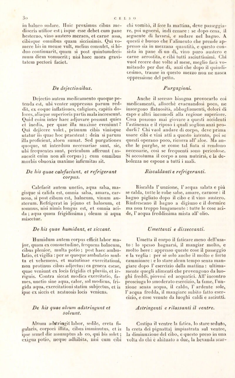 in balneo sudare, Iluic proximus cibus me- diocris utilior est ; isque esse debet cum pane hesterno, vino austero meraco, et carne assa, cibisque omnibus quam siccissimis. Qui vo- mere bis in mense vult, melius consufet, si bi- duo continuarit, quam si post quintumdeci- mum diem vomuerit ; nisi haec mora gravi- tateli! peclori faciet. De dejectioaibus. Dejectio autem medicamento quoque pe- tenda est, ubi venter suppressus parum red- dit, ex eoque inflationes, caligines, capitis do- lores, aliaque superioris partis mala increscunt. Quid enim inter haec adjuvare possunt quies et inedia, per quae illa maxime eveniunt? Qui dejicere volet, primum cibis vinisque utatur iis quae hoc praestent : dein si parum illa proficient, aloen sumat. Sed purgationes quoque, ut interdum necessariae sunt, sic, ubi frequentes sunt, periculum afferunt ( as- suescit enim non ali corpus ) ; cum omnibus morbis obnoxia maxime infirmitas sit. De his quae calefaciunt, et refrigerant corpus. Calefacit autem unctio, aqua salsa, ma- gi sque si calida est, omnia salsa, amara, car- nosa, si post cibum est, balneum, vinum au- sterum. Refrigerat in jejuno et balneum, et somnus, nisi nimis longus est, et omnia aci- da ; aqua quam frigidissima ; oleum si aqua miscetur. De his quae humidant, et siccant. Humidum autem corpus efficit labor ma- jor, quam ex consuetudine, frequens balneum, cibus plenior, multa potio ; post haec ambu- lalo, et vigilia : per se quoque ambulatio mul- ta et vehemens, et matutinae exercitationi, non protinus cibus adjectus: ea genera escae, quae veniunt ex locis frigidis et pluviis, et ir- riguis. Contra siccat modica exercitatio, fa- mes, unctio sine aqua, calor, sol modicus, fri- gida aqua, exercitationi statini subjectus, et is ipse ex siccis et aestuosis locis veniens. De his quae alvum adstringunt et solvunt. Àlvum adstringit labor, sedile, creta fi- gularis, corpori illita, cibus imminutus, et is ipse semel die assumptus ab eo, qui bis solet ; exigua potio, neque adhibita, nisi cum cibi chi vomitò, il fece la mattina, deve passeggia- re, poi ugnersi, indi cenare : se dopo cena, il seguente di lavarsi, e sudare nel bagno. A questi è buono che l’alimento che prende ap- presso sia in mezzana quantità, e questo con- sista in pane di un dì, vino puro austero e carne arrostita, e cibi tutti asciuttissimi. Chi vuol recere due volte al mese, meglio farà vo- mitando per due dì, anzi che dopo il quindi- cesimo, tranne in questo mezzo non ne nasca oppressione del petto. Purgagioni. Anche il secesso bisogna provocarlo coi medicamenti, allorché evacuandosi poco, ne insorgono flatuosità, abbagliamenti, dolori di capo e altri incomodi alla regione superiore. Cosa possono mai giovare a questi accidenti l’astinenza e il riposo i quali soglion anzi pro- durli ? Chi vuol andare di corpo, deve prima usare cibi e vini atti a questo intento, poi se questi operano poco, ricorra all’ aloe. Ma an- che le purghe, se come tal fiata si rendono necessarie, così se frequenti sono pericolose. Si accostuma il corpo a non nutrirsi, e la de- bolezza ne espone a tutti i mali. Riscaldanti e refrigeranti. Riscalda l’unzione, l’acqua salata e più se calda, tutte le robe salse, amare, carnose : il bagno pigliato dopo il cibo e il vino austero. Rinfrescano il bagno a digiuno e il dormire ma non troppo lungamente : tutte le cose aci- de, 1’ acqua freddissima mista all’ olio. Umettanti e disseccanti. Umetta il corpo il faticare meno dell’usa- to : lo spesso bagnarsi, il mangiar molto, e molto bere : appresso queste cose il passeggio e la veglia : per sé solo anche il molto e forte camminare : e lo stare alcun tempo senza man- giare dopo 1’ esercizio della mattina : ultima- mente quegli alimenti che provengono da luo- ghi freddi, piovosi ed acquatici. All’incontro prosciuga lo smodera to esercizio, la fame, l’un- zione senza acqua, il caldo, 1’ ardente sole, 1’ acqua fredda, il mangiare subito fatto eser- cizio, e cose venute da luoghi caldi e asciutti. Astringenti e rilassanti il ventre. Costipa il ventre la fatica, lo stare seduto, la creta dei pignatta] impiastrata sul ventre, la diminuzione del cibo, e questo preso in una volta da chi è abituato a due, la bevanda scar-