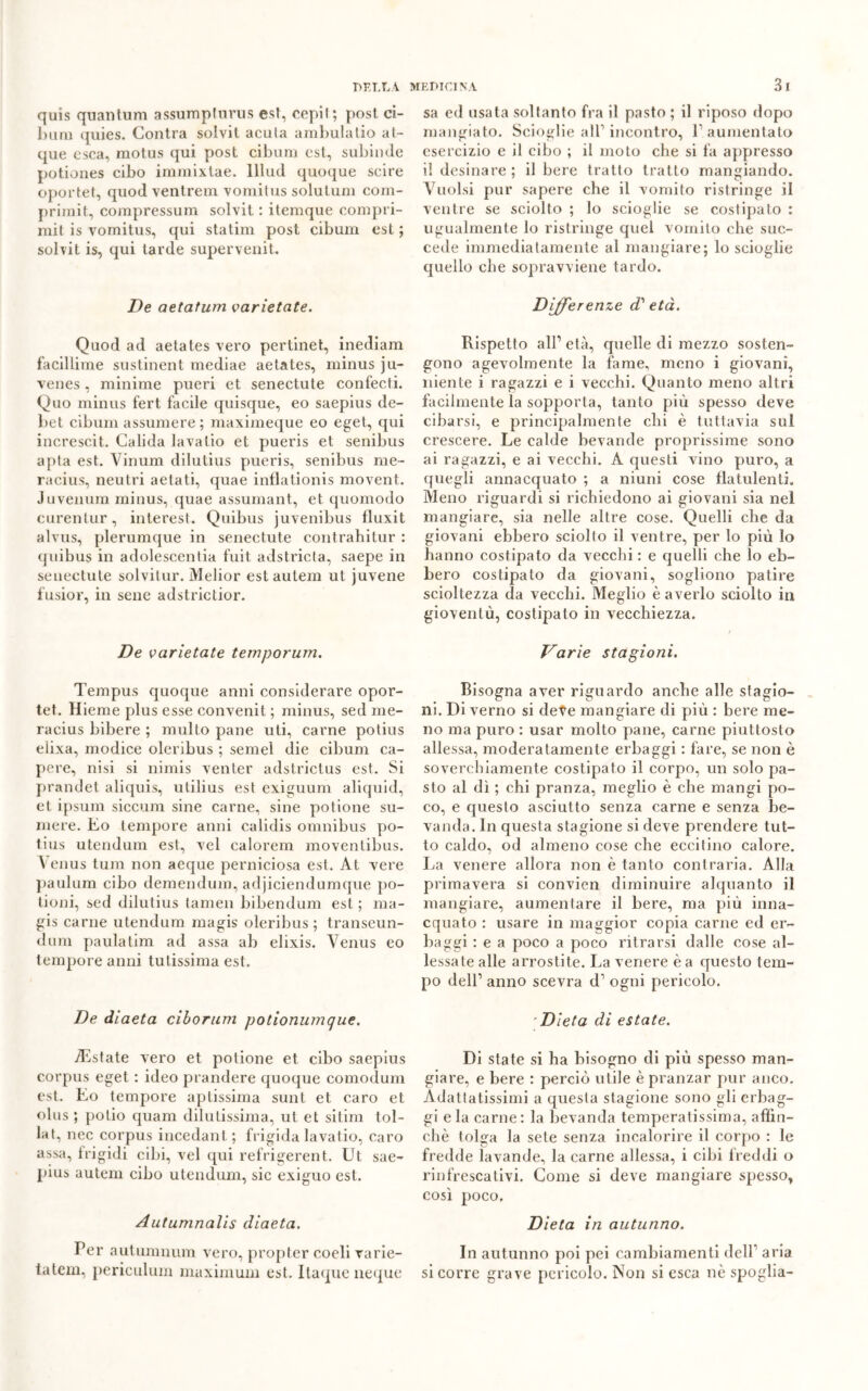 quis qualitum assumpturus est, cepil ; post, ci- bum quies. Contra solvit acuta ambulalio at- que esca, raotus qui post cibum est, subinde potiones cibo immixtae. lllud quoque seire oportet, quod ventrem vomitus solutum com- primit, compressum solvit : itemque compri- mit is vomitus, qui statini post cibum est ; solvit is, qui tarde supervenit. De aetatum varietate. Quod ad aetates vero pertinet, inediam faciliime sustinent mediae aetates, minus ju- venes, minime pueri et senectute confecti. Quo minus fert facile quisque, eo saepius de- bet cibum assumere ; maximeque eo eget, qui increscit. Calida lavalio et pueris et senibus apta est. Vinum dilutius pueris, senibus me- racius, neutri aetati, quae inflatìonis movent. Juvenum minus, quae assumant, et quomodo curentur, interest. Quibus juvenibus fluxit alvus, plerumque in senectute contrahitur : quibus in adolescenti fuit adstricta, saepe in senectute solvitur. Melior estautem ut juvene fusior, in sene adstrictior. De varietate temporum. Tempus quoque anni considerare opor- tet. Hieme plus esse convenit ; minus, sed me- racius bibere ; multo pane uti, carne potius eìixa, modice oleribus ; semel die cibum ca- pere, nisi si nimis venter adstrictus est. Si prandet aliquis, utilius est exiguum aliquid, et ipsum siccum sine carne, sine potione su- mere. Eo tempore anni calidis omnibus po- tius utendum est, vel calorem moventibus. Venus tum non aeque perniciosa est. At vere paulum cibo demendum, adjiciendumque po- tioni, sed dilutius tamen bibendum est ; ma- gis carne utendum magis oleribus ; transeun- dum paulatim ad assa ab elixis. Venus eo tempore anni tutissima est. De diaeta cibo rum potionumque. iEstate vero et potione et cibo saepius corpus eget : ideo prandere quoque comodum est. Eo tempore aptissima sunt et caro et olus ; polio quam dilutissima, ut et sitim tol- lat, nec corpus incedali t ; frigida lavatio, caro assa, frigidi cibi, vel qui refrigerent. Ut sae- pius autem cibo utendum, sic exiguo est. Aatumnalis diaeta. Per autumnum vero, propter coeli varie- tatem, periculum maximum est. Ilaque neque sa ed usata soltanto fra il pasto ; il riposo dopo mangiato. Scioglie all1 incontro, l1 aumentato esercizio e il cibo ; il moto che si fa appresso il desinare ; il bere tratto tratto mangiando. Vuoisi pur sapere che il vomito ristringe il ventre se sciolto ; lo scioglie se costipato : ugualmente lo ristringe quel vomito che suc- cede immediatamente al mangiare; lo scioglie quello che sopravviene tardo. Differenze d' età. Rispetto all1 età, quelle di mezzo sosten- gono agevolmente la fame, meno i giovani, niente i ragazzi e i vecchi. Quanto meno altri facilmente la sopporta, tanto più spesso deve cibarsi, e principalmente chi è tuttavia sul crescere. Le calde bevande proprissime sono ai ragazzi, e ai vecchi. A questi vino puro, a quegli annacquato ; a niuni cose flatulenti. Meno riguardi si richiedono ai giovani sia nel mangiare, sia nelle altre cose. Quelli che da giovani ebbero sciolto il ventre, per lo più lo hanno costipato da vecchi : e quelli che lo eb- bero costipato da giovani, sogliono patire scioltezza da vecchi. Meglio è averlo sciolto in gioventù, costipato in vecchiezza. Varie stagioni. Bisogna aver riguardo anche alle stagio- ni. Di verno si dete mangiare di più : bere me- no ma puro : usar molto pane, carne piuttosto allessa, moderatamente erbaggi : fare, se non è soverchiamente costipato il corpo, un solo pa- sto al dì ; chi pranza, meglio è che mangi po- co, e questo asciutto senza carne e senza be- vanda. In questa stagione si deve prendere tut- to caldo, od almeno cose che eccitino calore. La venere allora non è tanto contraria. Alla primavera si convien diminuire alquanto il mangiare, aumentare il bere, ma più inna- cquato : usare in maggior copia carne ed er- baggi : e a poco a poco ritrarsi dalle cose al- lessate alle arrostite. La venere è a questo tem- po dell1 anno scevra d1 ogni pericolo. Dieta di estate. Di state si ha bisogno di più spesso man- giare, e bere : perciò utile è pranzar pur anco. Adattatissimi a questa stagione sono gli erbag- gi eia carne: la bevanda temperatissima, affin- chè tolga la sete senza incalorire il corpo : le fredde lavande, la carne allessa, i cibi freddi o rinfrescativi. Come si deve mangiare spesso, così poco. Dieta in autunno. In autunno poi pei cambiamenti dell1 aria si corre grave pericolo. Non si esca nè spoglia-