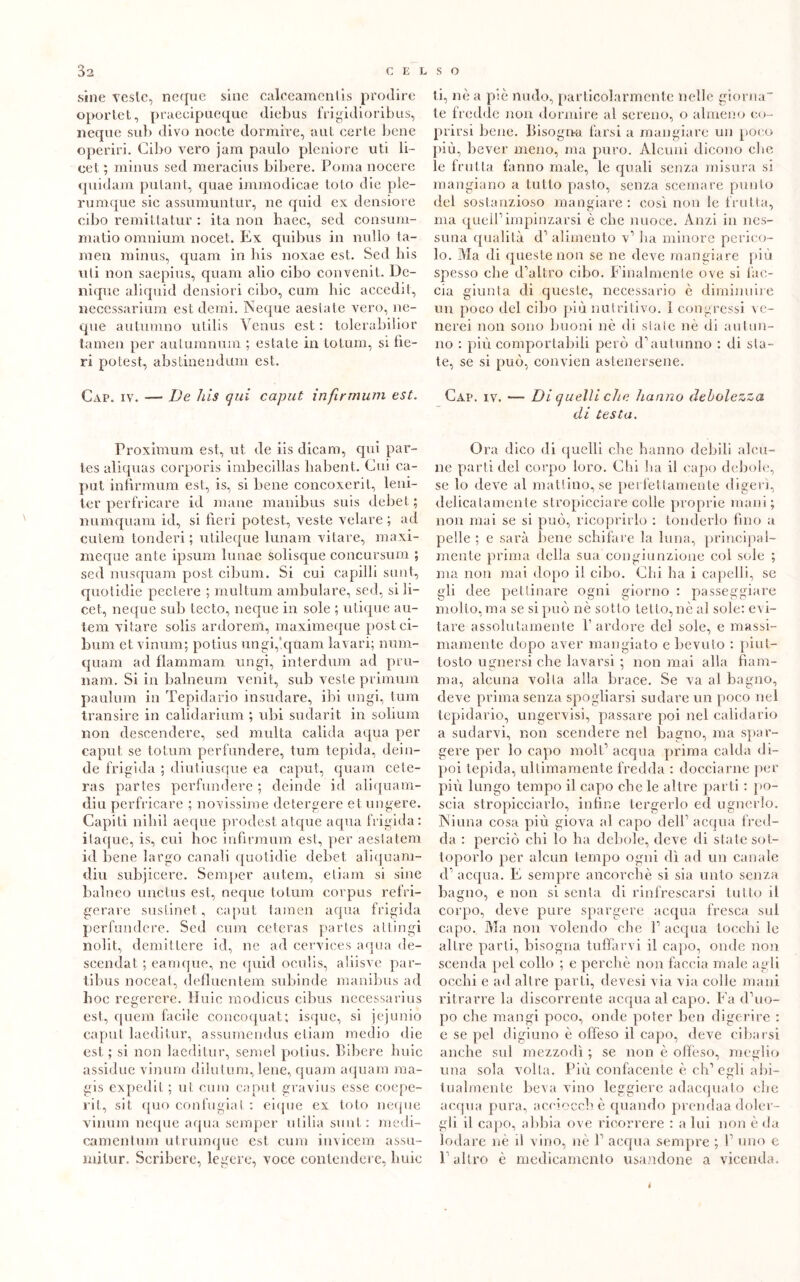 siile veste, neque sine calceamenlis prodire oportet, praecipueque diebus frigidioribus, ncque sull divo nocte dormire, aut certe bene operici. Cibo vero jam paulo plcniore uti li- ce t; minus sed meracins bibere. Poma nocere quidam pulant, quae immodicae tolo die ple- rumque sic assumuntur, ne quid ex densiore cibo remittatur : ita non haec, sed consum- matio omnium nocet. Ex quibus in nullo ta- men minus, quam in bis noxae est. Sed bis uti non saepius, quam alio cibo convenit. Dc- nique aliquid densiori cibo, cum bic accedii, necessarium est demi. Neque aestate vero, ne- que autumno utilis Venus est : tolerabilior tamen per aulumnum ; estate in totum, si be- ri potest, abstinendum est. Gap. iv. — De his qui caput infirmimi est. Proximum est, ut de iis dicam, qui par- tes aliquas corporis imbecillas liabent. Cui ca- put infirmum est, is, si bene concoxerit, leni- ter perfricare id mane manibus suis debel ; numquam id, si beri potest, veste velare ; ad cutem tonderi ; utileque lunam vilare, maxi- meque ante ipsum lunae solisque concursum ; sed nusquam post cibum. Si cui capilli sunt, quotidie pectere ; multimi ambulare, sed, si li- cei, neque sub tecto, neque in sole ; utique au- tem vilare solis ardorem, maximeque post ci- bum et vinum; potius ungi,‘.quam lavari; num- quam ad dammara, ungi, interdum ad pru- nam. Si in balneum venit, sub veste primum paulum in Tepidario insudare, ibi ungi, tum transire in calidarium ; idii sudarit in solium non descendere, sed multa calida aqua pier caput se totum perfundere, tum tepida, dein- de frigida ; diutiusque ea caput, quam cete- ras partes perfundere ; deinde id aliquam- diu perfricare ; novissime detergere et ungere. Capiti nihil aecpie prodest at.que aqua frigida: itaque, is, cui hoc infirmum est, per aestatem id bene largo canali quotidie debet aliquam- diu subjicere. Semper autem, etiam si sine balneo unctus est, neque totum corpus refri- gerare sustinet, caput tamen aqua frigida perfundere. Sed cum ceteras partes attingi nolit, demitlere id, ne ad cervices aqua de- scendat ; earnque, ne quid oculis, aliisve par- tibus noceat, defluentem subinde manibus ad hoc regerere. Huic modicus cibus necessarius est, quem facile concoquat; isque, si jejuniò caput laeditur, assumendus etiam medio die est ; si non laeditur, semel potius. Bibere buie assidue vinum diluirmi, lene, quam aquam raa- gis expedit ; ut cum caput gravius esse coepe- rit, sii quo confugiat : eique ex loto neque vinum neque aqua semper ulilia sunt: medi- camentum utrumque est cum invicem assu- mi tur. Scribere, legere, voce contendere, huic ti, nè a pie nudo, particolarmente nelle giorna- te fredde non dormire al sereno, o almeno co- prirsi bene. Bisogna farsi a mangiare un poco più, bever meno, ma puro. Alcuni dicono che le frutta fanno male, le quali senza misura si mangiano a tutto pasto, senza scemare punto del sostanzioso mangiare: cosi non le frutta, ma quell’impinzarsi è clic nuoce. Anzi in nes- suna qualità d’ alimento v’ ha minore perico- lo. Ma di queste non se ne deve mangiare più spesso che d’altro cibo. Finalmente ove si fac- cia giunta di queste, necessario è diminuire un poco del cibo più nutritivo. I congressi ve- nerei non sono buoni nè di state nè di autun- no : più comportabili però d’autunno : di sia- te, se si può, convien astenersene. Cap. iv. — Di quelli che hanno debolezza di testa. Ora dico di quelli che hanno debili alcu- ne parti del corpo loro. Clii ha il capo debole, se lo deve al mattino, se perfettamente digerì, delicatamente stropicciare colle proprie mani; non mai se si può, ricoprirlo : tenderlo fino a pelle ; e sarà bene schifare la luna, principal- mente prima della sua congiunzione col sole ; ma non mai dopo il cibo. Chi ha i capelli, se gli dee pettinare ogni giorno : passeggiare mollo, ma se si può nè sotto tetto, nè al sole: evi- tare assolutamente f ardore del sole, e massi- mamente dopo aver mangiato e bevuto : piut- tosto ugnersi che lavarsi ; non mai alla fiam- ma, alcuna volta alla brace. Se va al bagno, deve prima senza spogliarsi sudare un poco nel tepidario, ungervisi, passare poi nel calidario a sudarvi, non scendere nel bagno, ma spar- gere per lo capo moli’ acqua prima calda di- poi tepida, ultimamente fredda : docciarne per più lungo tempo il capo che le altre parti : po- scia stropicciarlo, infine tergerlo ed ugnerlo. Niuna cosa più giova al capo dell’ acqua fred- da : perciò chi lo ha debole, deve di state sot- toporlo per alcun tempo ogni dì ad un canale d’ acqua. E sempre ancorché si sia unto senza bagno, e non si senta di rinfrescarsi tutto il corpo, deve pure spargere acqua fresca sul capo. Ma non volendo che l’acqua tocchi le altre parti, bisogna tuffarvi il capo, onde non scenda pel collo ; e perchè non faccia male agli occhi e ad altre parti, devesi via via colie mani ritrarre la discorrente acqua al capo. Fa d’uo- po che mangi poco, onde poter ben digerire : e se pel digiuno è offeso il capo, deve cibarsi anche sul mezzodì ; se non è offeso, meglio una sola volta. Più confacente è eli’egli abi- tualmente beva vino leggiere adacquato che acqua pura, acciocché quando prendaa doler- gli il capo, abbia ove ricorrere : a lui non è da lodare nè il vino, nè 1’ acqua sempre ; 1’ uno e l’altro è medicamento usandone a vicenda. i