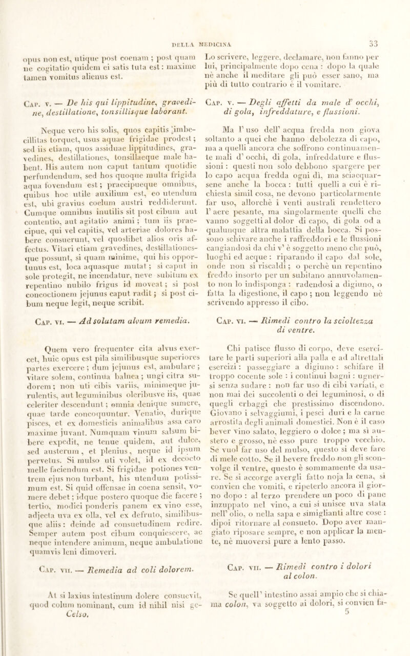 opus non est, inique post coenam ; post quam ne cogitatio quideni ei satis tuta est: maxime lumen vomitus alienus est. GAP. v. — De his qui lippitudine, gravedi- ne, destillatione, lonsillisque laborant. Ncque vero liis solis, quos capitis “imbe- cillilas torquct, usus aquae frigidae prodest; sed iis eliam, quos assiduae lippitudines, gra- vedines, destillationes, tonsillaeque male ha- bent. His autem non caput tantum quotidie perfundendum, sed hos quoque multa frigida aqua fovendum est ; praecipueque omnibus, quibus hoc utile auxilium est, eo utendum est, ubi gravius coelum austri reddiderunt. Cumque omnibus inutilis sit post cibimi aut coliteli tio, aut agitatio animi ; tum iis prae- cipue, qui vel capitis, vel arteriae dolores ha- bere consuerunt, vel quoslibet alios oris af- fectus. Vitari eliam gravedines, deslillationes- que possimi, si quam minime, qui his oppor- tuna est, loca aquasque mutai ; si caput in sole protegit, ne incenda tur, neve subitimi ex repentino nubilo frigus id moveat ; si post concoctionem jejunus caput radit ; si post ci- bimi neque legit, neque scribit. Cap. vi. — Ad solatavi alvum remedia. Quem vero frequenter cita alvus exer- cet, buie opus est pila similibusque superiores partes exercere ; dum jejunus est, ambulare ; vi tare solem, continua balnea ; ungi cilra su- dorem ; non uti cibis variis, minimeque ju- rulentis, aut leguminibus oleribusve iis, quae celeriler descendunt ; omnia denique sumere, quae tarde concoquuntur. Venatio, dunque pisces, et ex domesticis animalibus assa caro maxime juvant. Numquam vinum salsum bi- bere expedit, ne tenue quidem, aut dulce, sed austerum, et plenius, neque id ipsum pervetus. Si mulso uti volet, id ex decocto melle faciendum est. Si frigidae potiones ven- trem ejus non turbant, his utendum potissi- mum est. Si quid offensae in coena sensit, vo- mere debet, ; idque postero quoque die facere ; tertio, modici ponderis panem ex vino esse, adjecta uva ex olla, vel ex defruto, similibus- que aliis : deinde ad consuetudinem redire. Semper autem post cibum conquiescere, ac neque intendere animimi, neque ambulatione quam vis leni dimoveri. Cxr. vii. — Ilernedia ad coli dolorem. Al si laxius inteslinum dolere consuevit, quoti colimi nominant, cum id nihil nisi gc- Celso. Lo scrivere, leggere, declamare, non fanno per lui, principalmente dopo cena : dopo la quale nè anche il meditare gli può esser sano, ma più di tutto contrario è il vomitare. Gap. v. — Degli affetti da viale d’ occhia di gola, infreddature, e flussioni. Ma r uso dell1 acqua fredda non giova soltanto a quei che hanno debolezza di capo, ma a quelli ancora che soffrono continuamen- te mali d1 occhi, di gola, infreddature e flus- sioni : questi non solo debbono spargere per 10 capo acqua fredda ogni dì, ma sciacquar- sene anche la bocca : tutti quelli a cui è ri- chiesta simil cosa, ne devono particolarmente far uso, allorché i venti australi rendettero 11 aere pesante, ma singolarmente quelli che vanno sogget ti al dolor di capo, di gola od a qualunque altra malattia della bocca. Si pos- sono schivare anche i raffreddori e le flussioni cangiandosi da chi v1 è soggetto meno che può, luoghi ed acque : riparando il capo dal sole, onde non si riscaldi ; o perchè un repentino freddo insorto per un subitano annuvolamen- to non lo indisponga : radendosi a digiuno, o fatta la digestione, il capo ; non leggendo nè scrivendo appresso il cibo. Cap. vi. —■ Famedi contro la scioltezza di ventre. Chi patisce flusso di corpo, deve eserci- tare le parti superiori alla palla e ad altrettali esercizi : passeggiare a digiuno : schifare il troppo cocente sole : i continui bagni : ugner- si senza sudare : non far uso di cibi variati, e non mai dei succolenti o dei leguminosi, o di quegli erbaggi che prestissimo discendono. Giovano i selvaggiumi, i pesci duri e la carne arrostita degli animali domestici. Non è il caso bever vino salato, leggiero o dolce ; ma si au- stero e grosso, nè esso pure troppo vecchio. Se vuol far uso del mulso, questo si deve fare di mele collo. Se il bevere freddo non gli scon- volge il ventre, questo è sommamente da usa- re. Se si accorge avergli fatto noja la cena, si convien che vomiti, e ripeterlo ancora il gior- no dopo : al terzo prendere un poco di pane inzuppato nel vino, a cui si unisce uva stala nell1 olio, o nella sapa e simiglianti altre cose : dipoi ritornare al consueto. Dopo aver man- gialo riposare sempre, c non applicar la men- te, nè muoversi pure a lento passo. Cap. vii. — Rimedi contro i dolori al colon. Se quell1 intestino assai ampio che si chia- ma colon, va soggetto ai dolori, si convien la- 5