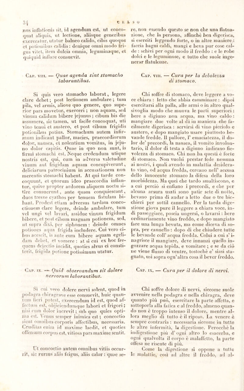 mis inflationis sit, id agendum est, ut conco- quat aliquis, ut lectione, aliisque generibus exercea tur, utatur balneo calido, cibis quoque et potionibus cali di s : denique omni modo fri- gus -vilet, ilem dulcia omnia, leguminaque, et quiquid inflare consuevit. Cap. viii. — Quae agenda sint stomacho laborantibus. Si quis vero stomacho laborat, legere dare debet ; post lectionem ambulare ; tum pila, vel armis, aliove quo genere, quo supe- rior pars movelur, exerceri ; non aquam, sed vinum calidum bibere jejunus ; cibum bis die assumere, sic tamen, ut facile concoquat, uti vino tenui et austero, et post cibum frigidis potionibus potius. Stomachum autem infir- mum indicant pallor, macies, praecordiorum dolor, nausea, et nolentium vomitus, in jeju- no dolor capitis. Quae in quo non sunt, is firmi stomachi est. Neque credendum utique nostris est, qui, cum in adversa valetudine vinum aut frigidam aquam concupiverunt, deliciarum patrocinium in accusationem non merentis stomachi habent. At qui tarde con- coquunt, et quorum ideo praecordia infiali- tur, quive propter ardorem aliquem noctu si- tire consuerunt., ante quam conquiescant, duos tresve cyathos per tenuem fistulam bi- bant. Prodest etiam adversus tardam conco- ctionem dare legere, deinde ambulare, tum vel ungi vel lavari, assidue vinum frigidum bibere, et post cibum magnani potionem, sed, ut supra divi, per siphonem : deinde omnes potiones a qua frigida includere. Cui vero ci- bus acescit, is ante eum bibere aquam egeli- dam debet, et v omere : at si cui ex hoc fre- quens dejectio incidit, quoties alvus ei consti- terit, frigida potione potissimum utatur. Cap. ix, — Quid observandum sit dolore nervorum laborantibus. Si cui vero dolere nervi solent, quod in podagra diira grave esse consuevit, huic quan- tici fieri potest, exercendum id est, quod af- fectum est, objiciendumque labori et frigori ; n'isi cum dolor increvit ; sub quo quies opti- ma est. Yenus sernper inimica est ; concoctio sicut omnibus cDrporis affectibus, necessaria. Cruditas enim id maxime laeclit, et quoties offensum corpus est, vitiosa pars maxime sentit. Ut concoctio autem omnibus vitiis occur- rifi sic rursus aliis frigus, aliis calor : quae se- re, non essendo questo se non che una flatua- zione, che la persona, affinchè ben digerisca, si eserciti leggendo forte, o in altre maniere : faccia bagni caldi, mangi e beva pur cose cal- de : schivi per ogni modo il freddo : e le robe dolci e le leguminose, e tutto che suole inge- nerar flatulenze. Cap. viii. — Cura per la debolezza di stomaco. Chi soffre di stomaco, deve leggere a vo- ce chiara : letto che abbia camminare : dipoi esercitarsi alla palla, alle armi o in altro qual- sivoglia modo che muova le parti superiori : bere a digiuno non acqua, ma vino caldo : mangiare due volte al dì in maniera che fa- cilmente digerisca : servirsi di vino picciolo e austero, e dopo mangiato usare piuttosto be- vande fredde. 11 pallore, l1 emacialezza, il do- lor de’ precordi, la nausea, il vomito involon- tario, il dolor di testa a digiuno indicano fie- volezza di stomaco. Chi non ha questi è forte di stomaco. Non vuoisi prestar fede nessuna ai nostri, i quali avendo in malattia desidera- to vino, od acqua fredda, cercano nell1 accusa dello innocente stomaco la difesa della loro morbidezza. Ma quei che tardo smaltiscono, e a cui perciò si enfiano i precordi, e che per alcuna arsura usati sono patir sete di notte, bevano prima di andar a letto due o tre bic- chieri per sottil cannello. Per la tarda dige- stione giova pure il leggere a chiara voce, in- di passeggiare, poscia ungersi, o lavarsi : bere ordinariamente vino freddo, e dopo mangiato fare una lunga bevuta, ma come diceva di so- pra, per cannello : dopo di che chiudere tutte le bevande coll1 acqua fredda. Colui a cui s1 i- nagrisce il mangiare, deve innanzi quello in- gozzare acqua tepida, e vomitare ; e se da ciò ne viene flusso di ventre, tostocbè e1 siasi sta- gnato, usi sopra ogn1 altra cosa il bever freddo. Cap. ix. .—■ Cura per il dolore di nervi. Chi soffre dolore di nervi, siccome suole avvenire nella podagra e nella chiragra, deve quanto più può, esercitare la parte affetta, e sottoporla alla fatica e al freddo, almeno quan- do non è troppo intenso il dolore, mentre al- lora meglio di tutto è il riposo. La venere è sempre contraria : necessaria siccome in tutte le altre infermità, la digestione. Perocché la indigestione più d1 ogni altro lo esacerba, e ogni qualvolta il corpo è malaffetto, la parte offesa ne risente di più. Come la digestione si oppone a tutte le malattie, così ad altre il freddo, ad al-
