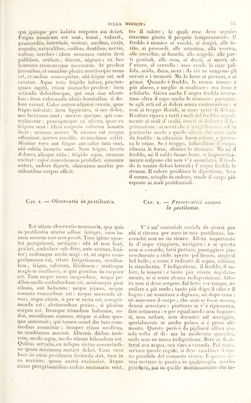 qui ’quisque prò liabitu corporis sui dcbet. Frigus inimicum est seni, tenui, vulneri, praecordiis, intestinis, vesicae, auribus, coxis, scapulis, naturalibus, ossilnis, dentibus, nervis, vulvae, eerebro : idem sumraam cutem facit pallidam, aridam, duram, ingrani ; ex boc horrores tremoresque nascuntur. At prodest juvenibus, et omnibus plenis: ereetiorque mens est, etmelius concoquitur, ubi frigus est, sed cavetur. Aqua vero frigida infusa, praeter- quam capiti, etiam stomacho prodest : itera articulis doloribusque, qui sunt sine ulceri- bus : itera rubicundis nìrais hominibus si do- lore vacant. Calor autem adjuvat omnia, quae frigus infestai : itera lippientes, si nec dolor, nec lacrymae sunt; nervos quoque, qui con- trahuntur ; praecipueque ea ulcera, quae ex frigore sunt : idem corporis colorerà bonum facit : urinam raovet. Si niraius est corpus effeminat, nervos eraollit, stomachimi solvit. Minime vero aut frigus aut. calor tuta sunt, ubi subita insuetis sunt. Nam frigus, lateris dolores, aliaque vitia ; frigida aqua, strumas excitat : calor concotionem prohibet, somnura aufert, sudore digerit, obnoxium niorbis pe- stilentibus corpus efììcit. Cap. x. — Observatio in pestilentia. Est etiam observatio necessaria, qua quis in pestilentia utatur adhuc integer, cuju ta- raen securus esse non possit. Tura igitur opor- tet peregrinari, navigare : ubi id non licet, gestari, ambulare sub divo, ante aestura, leni- ter‘; eodemque modo ungi : et, ut supra coni- prehensum est, vitare fatigationem, crudi ta- te ra , frigus, calorem, libidi nera : multoque magis se continere, si qua gravitas in corpore est. Tura neque mane surgendura, ncque pe- dibus nudis arabulandura est, minimeque post cibura, aut balneum : neque jejuno, neque coenato vomendum est : neque movenda al- vus ; atque etiam, si per se mota est, compri- menda est: abstinendum potius, si plenius corpus est. ltemque vitandum balneum, su- dor, meridianus somnus, utique si cibus quo- que antecessi t ; qui tamen semel die tura com- raodius assumitur ; insuper etiam modicus, ne cruditatem moveat. Alternis diebus invi- cem, modo aqua, modo vinum bibendum est. V11 dius servatis, ex reliqua victus consuetudi- ne (piani minimum unitari dcbet. Cura vero baec in omni pestilentia facienda sint, tura in ea maxime, quam austri excitarint. Atque etiam peregriuautibus eadem necessaria sunt, tre il calore ; le cpiali cose deve seguire ciascuno giusta il proprio temperamento. II freddo è nemico ai vecchi, ai magri, alle fe- rite, ai precordi, alle intestina, alla vescica, alle orecchie, ai fianchi, alle scapole, alle par- ti genitali, alle ossa, ai denti, ai nervi, ai- fi utero, al cervello : esso rende la cute pal- lida, arida, dura, nera : da citi ne vengono gli orrori e i tremori. Ma fa bene ai giovani, e ai grassi. Quando è freddo, la mente invero è più alacre, e meglio si smaltisce ; ma bene è schifarlo. Giova anche fi acqua fredda irrora- tone oltra il capo anche lo stomaco : parimen- te agli arti ed ai dolori senza esulcerazioni : e così ai troppo floridi, se sono privi di dolore. 11 calore ripara a tutti i mali del freddo: ugual- mente ai mali tfi occhi, scevri di dolore c di la- grimazione : ai nervi che s'irrigidiscono, ed in particolar modo a quelle ulcere clic sono nate da freddo : fa oltracciò buon colore, e provo- ca le orine. Se è troppo, infiacchisce il corpo, rilascia le forze, sfinisce lo stomaco. Ma nè il freddo, nè il caldo fanno bene, se improvvisa- mente colgono chi non v1 è assuefatto. Il fred- do fa venire dolori laterali ; fi acqua fredda le strume. 11 calore proibisce la digestione, leva il sonno, scioglie in sudore, rende il corpo più esposto ai mali pestilenziali. Cap. x. — Preservativi contro la pestilenza. V1 è un’ essenziale cautela da aversi per chi si ritrova per anco in una pestilenza, an- coraché non ne sia sicuro. Allora impertanto fa d’ uopo viaggiare, navigare : e se questo non si concede, farsi portare, passeggiare pia- cevolmente a cielo aperto pel fresco, ungersi bel bello; e come è indicato di sopra, schifare la stanchezza, fi indigestione, il freddo, il ca- lore, la venere : e tanto più vivere regolata- mente, se si sente alcuna indisposizione. Allo- ra non si deve sorgere dal letto ^>er tempo, nè andare a piè nudo ; tanto più dopo il cibo e il bagno : nè vomitare a digiuno, nè dopo cena : nè muovere il corpo ; che anzi se fosse mosso, devesi arrestare : piuttosto se v1 è ripienezza, fare astinenza : e per egual modo non bagnar- si, non sudare, non dormire sul meriggio, specialmente se anche prima si è preso ali- mento. Questo però è da pigliarsi allora una sola volta al dì: ma in moderala quantità, onde non ne nasca indigestione. Bere ai dì al- terni ora acqua, ora vino a vicenda. Pel resto, servate queste regole, si deve cambiare il me- no possibile del consueto vivere. E questo de- vesi mettere in pratica in qualsivoglia morbo pestifero, ma in quello massimamenle che in-