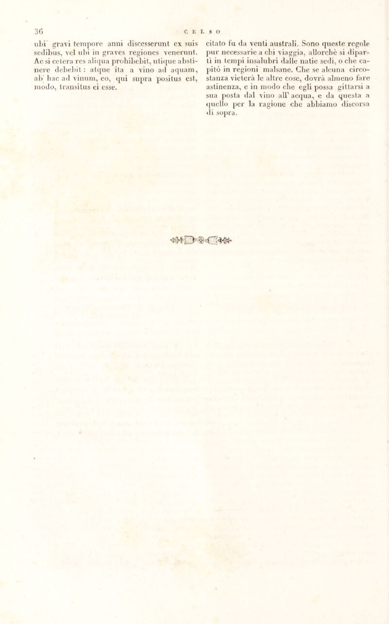 ubi gravi tempore anni ilìscesserant ex suis sedibus, vel ubi in graves regiones venerunt. Ac si celerà res aliqua prohibebit, utique absti- nere debebit : atque ita a vino ad aquam, ab hac ad vinum, eo, qui supra positus est, modo, transitus ei esse. citato fu da venti australi. Sono queste regole pur necessarie a chi viaggia, allorché si dipar- tì in tempi insalubri dalle natie sedi, o che ca- pitò in regioni malsane. Che se alcuna circo- stanza vieterà le altre cose, dovrà almeno fare astinenza, e in modo che egli possa gitlarsi a sua posta dal vino all1 acqua, e da questa a quello per la ragione che abbiamo discorsa di sopra.