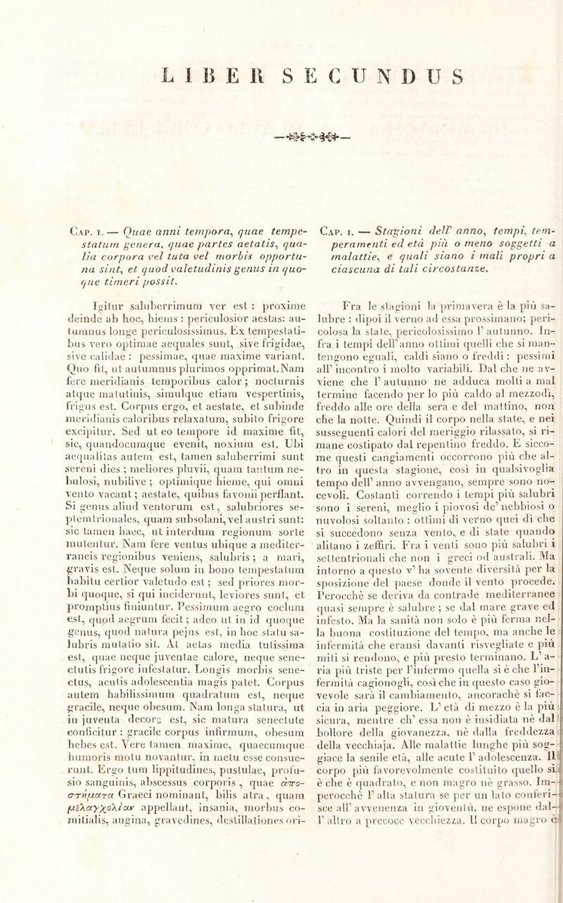 L I li E II S E C II NDUS Cap. i. — Quae anni tempora, quae tempc- statum genera, quae partes aetatis, qua- Ha corpora vel tuta vel morbìs opportu- na sint, et quod valetudinis gerius in quo- que tinieri possit. Igilur saluberrimum ver est : proxime deinde ab hoc, hiems : periculosior aestas: au- tumnus longe pericalosissimus. Ex tempestati- bus vero optimae aequales sunt, sire frigidae, sive calidae : pessimae, quae maxime variant. Ouo fit, ut autumnus plurimos opprimat.Nam fere meridianis temporibus calor ; nocturnis atque matutinis, simulque etiam vespertinis, frigus est. Corpus ergo, et aestate, et subinde meridianis caloribus relaxatum, subito frigore excipitur. Sed ut eo tempore id maxime fit, sic, quandocumque evenit, noxium est. Ubi acqualitas autem est, tamen saluberrimi sunt sereni dies ; meliores pluvii, quam tantum ne- bulosi, nubilive ; optimique hieme, qui omni vento vacant ; aestate, quibus favonii perflant. Si genus aliud ventorum est, salubriores se- ptemtrionales, quam subsolani, vel austri sunt: sic tamen haec, ut interdum regionum sorte mutentur. Nani fere ventus ubique amediter- raneis regionibus veniens, salubris ; a mari, gravis est. Neque solura in bono tempestalum liabitu certior valetudo est ; sed priores mor- bi quoque, si qui inciderunt, leviores sunt, et promptius finiuntur. Pessimum aegro coelum est, quod aegrum fecit ; adeo ut in id quoque genus, quod natura pejus est, in hoc stalu sa- lubris mutatio sit. Àt aetas media tritissima est, quae neque juventae calore, neque sene- ctutis frigore infestatur. Longis morbis sene- ctus, acutis adolescentia magis patet. Corpus autem habilissimum quadratimi est, ncque gracile, ncque obesum. Nani longa statura, ut in juventa decora est, sic matura senectute conficitur : gracile corpus infirmimi, obesum hebes est. Vere tamen maxime, quaecumque humoris motu novantur, in metri esse consue- runt. Ergo tum lippitudines, pustulae, profu- sio sanguinis, abscessus corporis , quae ànro- arttpara Graeci nominant, bilis atra, quam (uB\ctyp(.o\iav appellant, insania, morbus co- Cap. i. — Stagioni clelV anno, tempi, tem- peramenti ed età più o meno soggetti a malattie, e quali siano i mali propri a ciascuna di tali circostanze. Fra le stagioni la primavera è la più sa- lubre : dipoi il verno ad essa prossimano; peri- colosa la state, pericolosissimo V autunno. In- fra i tempi dell1 anno ottimi quelli che si man- tengono eguali, caldi siano o freddi : pessimi all1 incontro i molto variabili. Dal che ne av- viene che l1 autunno ne adduca molti a mal termine facendo per lo più caldo al mezzodì, freddo alle ore della sera e del mattino, non che la notte. Quindi il corpo nella state, e nei susseguenti calori del meriggio rilassato, si ri- mane costipato dal repentino freddo. E sicco- me questi cangiamenti occorrono più che al- tro in questa stagione, così in qualsivoglia tempo dell1 anno avvengano, sempre sono no- cevoli. Costanti correndo i tempi più salubri sono i sereni, meglio i piovosi de1 nebbiosi o nuvolosi soltanto : ottimi di verno quei dì che si succedono senza vento, e di state quando alitano i zeffiri. Fra i venti sono più salubri i settentrionali che non i greci od australi. Ma intorno a questo v’ha sovente diversità per la sposizione del paese donde il vento procede. Perocché se deriva da contrade mediterranee quasi sempre è salubre ; se dal mare grave ed infesto. Ma la sanità non solo è più ferma nel- la buona costituzione del tempo, ma anche le infermità che eransi davanti risvegliate e più miti si rendono, e più presto terminano. L1 a- ria più triste per Pinfermo quella si è che l’in- fermità cagionogli, così che in questo caso gio- vevole sarà il cambiamento, ancoraché si tac- cia in aria peggiore. L1 età di mezzo è la più sicura, mentre eli1 essa non è insidiata nè dal bollore della giovanezza, nè dalla freddezza della vecchiaja. Alle malattie lunghe più sog- giace la senile età, alle acute l1 adolescenza. Il corpo più favorevolmente costituito quello si è che è quadrato, e non magro nè grasso. Im- perocché l’alta statura se per un lato conferi- sce all’avvenenza in gioventù, ne espone dal-