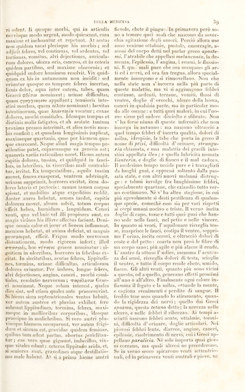DIILT.A MEDICI VA ri solent. li quoque morbi, qui in articulis nervisque modo urgent, modo quiescunt, cura maxime et inchoantur et repetunt. At aeslas non quidem vacat plerisque his morbis ; sed adjicit febres, vel continuas, velardentes, vel tertianas, vomitus, alvi dejectiones, auricula- rum dolores, ideerà oris, cancros, et in ceteris quidem partibus, sed maxime obscoenis ; et quidquid sudore hominem resolvit. Vix quid- quam ex his in autumnum non inciclit : sed oriunlur quoque eo tempore febres incertae, lienis dolor, aqua inter culem, tabes, quam Graeci (pBla-iv nominant ; urinae difficultas, quam <g%ayyov<>tav appellant. ; tenuioris inte- stini morbus, quem iì\iòv nominant ; laevitas intestinomi!!, quae Xiiivri^ìa vocatur ; coxae dolores, morbi comitiales. Idemque tempus et diutinis malis fatigatos, et ab aestate tantum proxiraa pressos interimit, et alios novis mor- bis conficit ; et quosdam longissimis implicat, maximeque quartanis, quae per hiemem quo- que exerceant. Ncque aliud magis tempus pe- stilentiae patet, cujuscumque ea generis est; quamvis variis rationibus nocet. Hiems autem capitis dolores, tussim, et quidquid in fauci- bus, in lateribus, in visceribus mali contrahi- tur, irritat. Ex tempestatibus, aquilo tussim movet, fauces exasperat, ventrem adstringit, uriuarn supprimit, horrores excitat, item do- lores lateris et pectoris : sanum tamen corpus spissat, et mobilius atque expeditius reddit. Auster aures hebetat, sensus tardat, capitis dolorem movet, alvum solvit., totum corpus ‘.ffie.it hebes, humidum , languidum. Ceteri venti, quo vel buie vel illi propiores sunt, eo magis vicinos his illisve affectus faciunt. Deni- que omnis calor et jecur et lienem infiammat, mentem hebetat, ut anima deficiat, ut sanguis prorumpat, effieit. Frigus modo nervorum distentionem, modo rigorem inferi; illud crarao-pò?, hoc Tiravo; graece nominatili’ : ai- gritiem in ulceri bus, horrores in febribus ex- citat. In siccitatibus, acutae febres, lippiludi- nes, tormina, urinae difficultas, articulorum dolores oriuntur. Per imbres, longae febres, alvi dejectiones, angina, cancri, morbi comi- tiales, resolutio nervorum ; rra^óXvriv Grae- ci nominant. Ncque solimi interest, quales dies sint, sed etiam quales ante praecesserint. Si liiems sicca septemt.rionales vent.os habuit, ver autem austros et pluvias exhibet, fere subeunt lippitudines, tormina, febres, maxi- meque in mollioribus corporibus, ideoque praecipue in muliebribus. Si vero austri plu- viaeque hiemem occuparunt, ver autem frigi- dura et siccum est, gravidae quidem feminae, quibus tum adest partus, abortus periclitan- tur; eae vero quae gignunt, imbecillos, vix- que vitales edunt : ccteros lippitudo arida, et, si seniores sunt, gravedines atque destillatio— nes male babent. At si a prima hieme austri •5‘) fievole, ebete il pingue in primavera però so- no a temere quei mali che nascono da sover- chia agitazione degli umori. Perciò allora use sono venirne otlalniie, pustole, emorragie, a- scessi del corpo detti nel parlar greco aposte- mi, P atrabile che appellasi melanconia, la de- menza, l’epilessia, l’angina, i reumi, le flussio- ni. E qui' mali pure che ora occupano gli ar- ti ed i n°rvi, ed ora fan tregua, allora special- mente insorgono e si rinnovellano. Non che nella state non s’incorra nella più parte di queste malattie, ma vi si aggiungono febbri continue, ardenti, terzane, vomiti, flussi di ventre, doglie d’ orecchi, ulcere «Iella bocca, cancri in qualsisia parte, ma in particolar mo- do alle oscene : e tutti quei malori, in cui l’uo- mo viene pel sudore disciolto e sfibrato. Non v’ha forse niuna di queste infermità che non insorga in autunno : ma nascono oltracciò a quel tempo febbri d’incerta qualità, dolori di milza, idropisie, la tabe che porta in greco il nome di ptisi, difficoltà d’ orinare, strangu- ria chiamata, e una malattia dei gracili inte- stini appellata ileo ; e quella lubricità nomata lienteria, e doglie di fianco e il' mal caduco. II medesimo tempo uccide pure e i travagliati da lunghi guai, e oppressi soltanto dalla pas- sata state, e con altri nuovi malanni distrug- ge : e taluni involge fra lunghissime febbri, specialmente quartane, che eziandio tutto ver- no continuano. Nè v’ ha altra stagione, in cui più agevolmente si desti pestilenza di qualun- que specie, comechè esso sia per vari rispetti ai corpi umani nocivo e triste. Il verno incita doglie di capo, tosse e tutti quei guai che han- no sede nelle fauci, nel petto e nelle viscere. In quanto ai venti, 1’ aquilonare risveglia tos- se, inasprisce le fauci, costipa il ventre, soppri- me 1’ orina, incita orrori, e oltracciò dolori di coste e del petto : coarta non però le fibre di un corpo sano; più agile e più alacre il rende. L’ austro fa ottuso 1’ udire, menoma 1’ acutez- za dei sensi, risveglia dolori di testa, scioglie il ventre, e tutto il corpo rende ebete, umido, fiacco. Gli altri venti, quanto più sono vicini a questo, od a quello, generano effetti prossimi all’uno o all’altro. Finalmente ogni calore in- fiamma il fegato e la milza, ottunde la mente, e cagiona svenimenti e perdite di sangue. 11 freddo trae seco quando lo stiramento, quan- do la rigidezza dei nervi; quello dai Greci spasmo, questa tetano detto; la nerezza nelle ulcere, e nelle febbri il ribrezzo. Ai tempi a- sciulli nascono febbri acute, oftalmie, termi- ni, difficoltà d’orinare, doglie articolari. Nei piovosi febbri lente, diarree, angine, cancri, epilessie, risolvimento di nervi, cui i Greci ap- pellano paralisia. Nè solo importa quai gior- ni corrano, ma quali altresì ne precederono. Se in verno secco spirarono venti settentrio- nali, ed in primavera venti australi e piove, ne