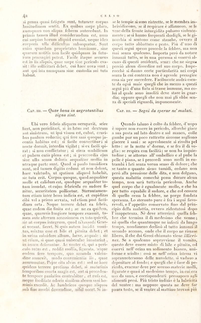 si genua quasi fa ti gala sunt, totumve corpus lassitudinem sent.it. Ex qoibns saepc plora, numquara non aliqua febrem antecedimi. In primis tamen illud considerandum est, nani cui saepius borum aliquid eveniat, ncque ideo corporis lilla diffìcultas subsequàtur. Sunt enim quaedam proprielales hominum, sine quartini notitia non Facile quidquam in futu- rum praesagiri potest. Facile itaque securus est in iis aliquis, quae saepc sine periculo eva- si t : ilìe sodici tari debet, cui baec nova sunt ; a ut qui ista numquam sine custodia sui tuta habuit. Caie iii. — Quae bona in aegrotantibus signa sint. Ubi vero febris aliquem occupavit, scire licet, non periclitari, si in latus aut dextrum aut sinistrimi, ut ipsi visum esl, cubat, cruri- bus paulum reductis; qui fere sani quoque ja- centis habitus est; si facile convertitui?; si nocfe dormit, interdiu vigilai ; si ex facili spi- rai ; si non conflictatur ; si circa umbilicum et pubem cutis piena est ; si praecordia ejus sine ullo sensu doloris aequaliter mollia in utraque parte sunt. Quod sì paolo tumidiora sunt, sed tamen digitis cedunt et non dolent, baec valetudo, ut spatium aliquod habebit, sic tuta erit. Corpus quoque, quod aequaliter molle et calidum est, quodque aequaliter to- tum insudat, et cujus febricula co sudore fi- ni tur, securitatem pollice tur. Sternu lamen- timi e li am inter bona indicia est, et cupiditas cibi vel a primo servata, vel etiam post fasti- dirmi orla . IN eque terrere debet. ea febris, quae eodem die finita est; ac ne ea quidem, quae, quamvis lorigiore tempore evanuit, ta- men ante alteram accessionem ex loto quievit, sic ut corpus integrimi, quod £Ì\{x?ivè$ Gvae- ci vocant, fieret. Si quis autem iucidit vomi- ti! s, mixtus esse et. bile et pituita debet ; et in urina subsidere album, laeve, acquale ; sic ut etiam, si quae quasi nubeculae innatarint, in imum deferaniur. Ac venter ei, t[ui a peri- culo tutus est. , reddit mollia, figurata, 'atque eodem fere tempore, quo secunda valetu- dine assuevif, modo convenienza iis , quae assumuntur. Pejor cita alvus est : sed ne baec quidem terrere protinus debet, sì matutinis temporibus coacta magis est, aut si proceden- te tempore paulatim con traili tur , et rufa est, neque foeditate odoris similem alvum sani bo- minis excedit. Ac lumbrreos quoque aliquos sub fine morbi descendisse, nihiì nocet, Si in- se le lempie si sono ristrette, se le membra im- brividiscono, se il respirare è affannoso, se le vene della fronte inturgidita pulsano violente- mente ; se si hanno frequenti sbadigli, se le gi- nocchia si sentono come stanche, ovvero il corpo lutto abbattuto e pesto. Più d’uno di questi segni spesso precede la febbre, ma non mai senza qualcuno. Importa però da notare innanzi tutto, se in una persona si osservi al- cuno di questi accidenti, senza che ne siegua perciò alcun disordine nel suo corpo. Impe- rocché si danno certe particolarità nei corpi senza la cui contezza non è agevole presagire cosa sia per succedere. Facilmente andrà esen- te da ogni male quegli che in mezzo a questi segni più d’una fiata si trasse immune, ma co- lui al quale sono insoliti deve stare in guar- dia; oppure quegli che non mai gli ebbe sen- za di speciali riguardi, impunemente. Cap. iii. —- Segni da sperar ne' malati. Quando taluno è colto da febbre, d'uopo è sapere non essere in pericolo, allorché giace a sua posta sul lato destro e sul manco, colle gambe pur un poco rattratte siccome sogliono giacere i sani : se agevolmente si rivolta pel letto : se la notte e’ dorme, e se fra il dì ve- glia : se respira con facilità; se non ha inquie- tudine ; se attorno all’ ombellico e al pube la pelle è piana, se i precordi sono molli in en- trambi i Iati senza vermi senso di dolore; die se tanto o quanto sieno tumidi, cedano non però alla pressione delle dita, e non dolgano, questa malattia comechè possa durare alcun tempo, non sarà tuttavia pericolosa. Anche quel corpo che è egualmente molle, e che ha per tutto equabile il sudore, e che col cessare di quello cessa la febbre, ne porge fondata speranza. Lo sternuto pure è fra i segni favo- revoli, e l’appetito conservato fino dal prin- cipio della malattia, ovvero ridestatosi dopo l’inappetenza. Nè deve atterrirci quella feb- bre clie termina il dì medesimo che venne ; nè quella die quantunque ne infesti da lungo tempo, nondimeno declinò al tutto innanzi il secondo accesso, onde che il corpo ne rimase libero, il che dai Greci chiamato viene illicri- nes. Se a qualcuno sopravviene il vomito, questo deve essere misto di bile e pituita, od esservi nell’ orina un sedimento bianco, uni- forme e sciolto : così se nell’ orina istessa vi soprannoteranno delle nuvolette, si vadano a depositare al fondo; e quegli che è fuor di pe- ricolo, evacuar deve per secesso materie molli, figurate e quasi al medesimo tempo, in cui era uso da sano, e corrispondenti pressa poco agli alimenti presi. Più tristo indizio è la lubricità del ventre : ma neppure questa ne deve far paura tosto, se il venire al mattino trovasi più