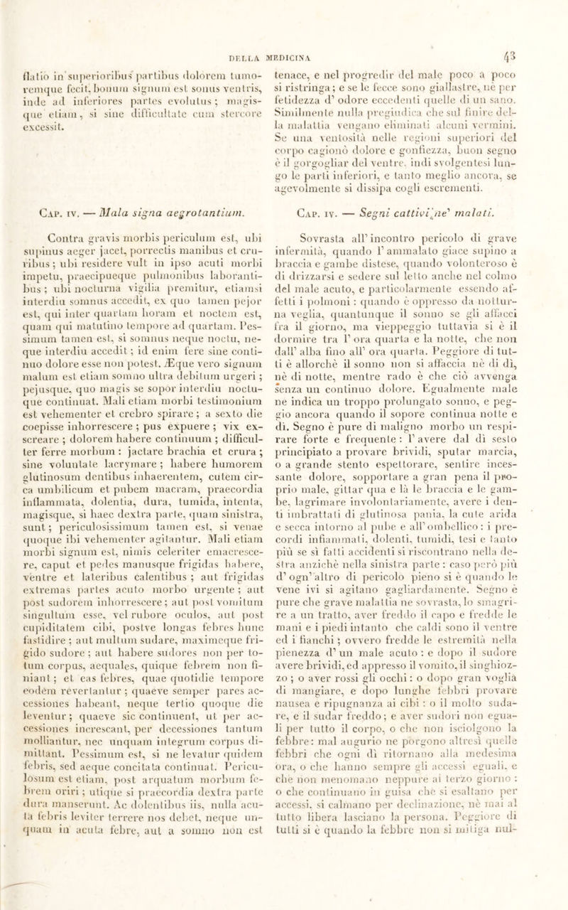 (Lilio in superioribus parlibus (lolorcm turno- remque fecit.,bornim signumest somis venlris, inde ad inferiores part.es evolutus ; magis- que eliam, si siue difficullate cum stcreore exeessit. Cap. iv. — Diala signa aegrotantium. Contra gravis morbis periculum est, ubi supinus aeger jacet, porrectis manibus et cru- ì ibus ; ubi residere vult in ipso acuti morbi impetu, praecipueque pulmonibus laboranti- lius ; ubi nocturna vigilia premitur, etiamsi interdici somnus accedit, ex quo tamen pejor est, qui inter quartane boram et noctem est, quam qui matutino tempore ad quartam. Pes- simum tamen est, si somnus neque noctu, ne- que interdiu accedit ; id enim fere sine conti- nuo dolore esse non potest. iEque vero signum malum est etiam sonino ultra debitum urge ri ; pejusque, quo magis se sopor interdiu noctu- que continuat. Mali etiam morbi testimonimi] est veliementer et crebro spirare; a sexto die coepisse inhorrescere ; pus expuere ; vix ex- screare ; doloreni habere continuum ; difficul- ter ferre morbum : jactare brachia et crura ; sine voluntate lacrymare ; habere humorem elutinosum dentibus inbaerentem, cutem cir- ca umbilicum et. pubem macram, praecordia infiammata, dolentia, dura, tumida, intenta, magisque, si liaec dextra parte, quam sinistra, sunt ; periculosissimum tamen est, si venae quoque ibi vehenienter agitantur. Mali etiam morbi signura est, nimis celeriter emacresce- re, caput et pedes manusque frigidas habere, vèntre et laleribus calentibus ; aut frigidas extremas partes acuto morbo urgente ; aut post sudorali inhorrescere; aut. post vomitimi singultum esse, vel rubore oculos, aut post cupiditatem cibi, postve longas febres hunc fastidire ; aut multimi sudare, maximeque fri- gido sudore ; aut habere sudores non per to- tum corpus, aequales, quique felirem non fì- niant ; et eas febres, quae quotidie tempore eodera reverlanlur ; quaeve semper parcs ac- cessiones habeant, neque Ieri io quoque die leventur ; quaeve sic continuent, ut per ac- cessiones increscanl, per decessioties tantum molliantur, nec unquam integrimi corpus di- mittant. Pessimum est, si ne leva tur quidem febris, sed aeque concitata continuat. Pericu- losum est etiam, post arquatum morbum fe- brem orivi ; utiqiie si praecordia dextra parte dura manserunt. Àe dolentibus iis, nulla acu- ta leliris leviter lerrere nos debet, neque un- quam in acuta febre, aul a sonino non est tenace, e nel progredir del male poco a poco si ristringa; e se le fecce sono giallastre, nè per fetidezza d’ odore eccedenti quelle di un sano. Similmente nulla pregiudica che sul finire del- la malattia vengano eliminali alcuni vermini. Se una ventosità nelle regioni superiori del corpo cagionò dolore c gonfiezza, buon segno è il gorgogliar del ventre, indi syolgentesi lun- go le parti inferiori, e tanto meglio ancora, se agevolmente si dissipa cogli escrementi. Cap. iv. — Segni cattiviIne' malati. Sovrasta all’incontro pericolo di grave infermità, quando l’ammalato giace supino a braccia e gambe distese, quando volonteroso è di drizzarsi e sedere sul letto anche nel colmo del male acuto, e particolarmente essendo af- fetti i polmoni : quando è oppresso da nottur- na veglia, quantunque il sonno se gli affacci fra il giorno, ma vieppeggio tuttavia si è il dormire tra P ora quarta e la notte, che non dall1 alba lino all’ ora quarta. Peggiore di tut- ti è allorché il sonno non si affaccia nè di di, nè di notte, mentre rado è che ciò avvenga senza un continuo dolore. Egualmente male ne indica un troppo prolungato sonno, e peg- gio ancora quando il sopore continua notte e dì. Segno è pure di maligno morbo un respi- rare forte e frequente : P avere dal dì sesto principiato a provare brividi, sputar marcia, o a grande stento espettorare, sentire inces- sante dolore, sopportare a gran pena il pro- prio male, gittar qua e là le braccia e le gam- be, lagrimare involontariamente, avere i den- ti imbrattati di glutinosa pania, la cute arida e secca intorno al pube e all’ ombellico : i pre- cordi infiammati, dolenti, tumidi, tesi e tanto più se sì falli accidenti si riscontrano nella de- stra anziché nella sinistra parte : caso però più d’ogn’'altro di pericolo pieno si è quando le vene ivi si agitano gagliardamente. Segno è pure clie grave malattia ne sovrastalo smagri- re a un tratto, aver freddo il capo e fredde le mani e i piedi intanto che caldi sono il ventre ed i fianchi ; ovvero fredde le estremità nella pienezza d1 un male acuto : c dopo il sudore avere brividi, ed appresso il vomito, il singhioz- zo ; o aver rossi gli occhi : o dopo gran voglia di mangiare, e dopo lunghe febbri provare nausea e ripugnanza ai cibi : o il molto suda- re, e il sudar freddo; e aver sudori non egua- li per tutto il corpo, o che non isciolgono la febbre: mal augurio ne porgono altresì quelle febbri che ogni dì ritornano alla medesima ora, o che hanno sempre gli accessi eguali, e che non menomano neppure al terzo giorno : o che continuano in guisa che si esaltano per accessi, si calmano per declinazione, nè inai al tutto libera lasciano la persona. Peggiore di tutti si è quando la febbre non si mitiga imi-