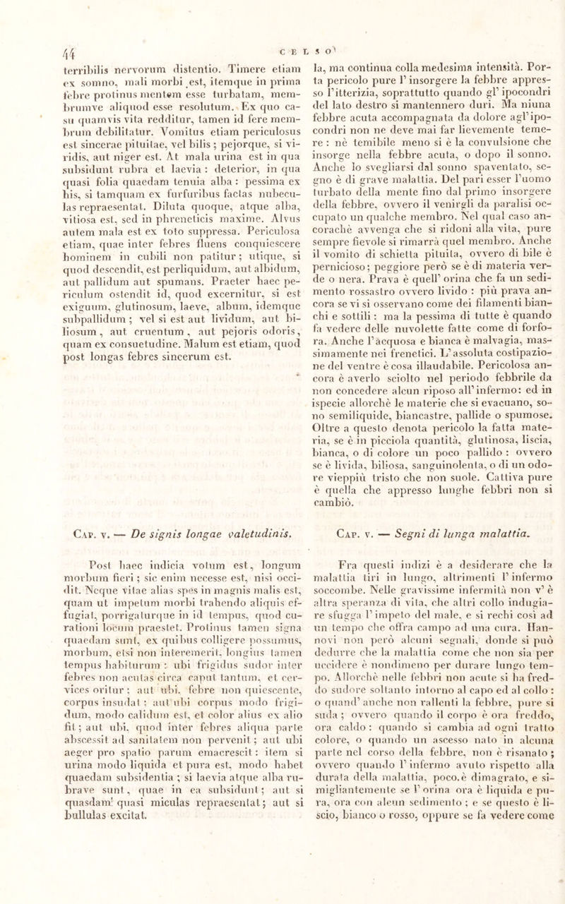 terribili* nervorum distentio. Timere etiam ex sonino, mali morbi est, itemque in prima iebre protinus mentern esse turbatam, meni- lirumve aliquod esse resolutum. Ex quo ca- so quamvis vita redditur, tamen id fere mem- brum debilitatur. Vomitus etiam periculosus est sincerae piluilae, vel bilis ; pejorque, si vi- ridis, aut niger est. Àt mala urina est in qua subsidunt rubra et laevia : deterior, in qua cjuasi folia quaedam tenuia alba : pessima ex bis, si tamquam ex furfuribus factas nubecu- las repraesentat. Diluta quoque, atque alba, vitiosa est, sed in phreneticis maxime. Alvus autem mala est ex toto suppressa. Periculosa etiam, quae inter febres fluens conquiescere hominem in cubili non patitur ; utique, si quod descendit, est perliquidum, aut albidum, aut pallidum aut spumans. Praeter baec pe- riculum ostendit id, quod excernitur, si est exiguum, glutinosum, laeve, album, idemque subpallidum ; vel si est aut lividura, aut bi- liosum, aut cruentimi, aut pejoris odoris, quam ex consuetudine. Malum est etiam, quod post longas febres sincerimi est. Cap. v. — De signis longae valetudinis. Post liaec indicia votum est, longum morbum fieri ; sic enim necesse est, nisi occi- dit. Ncque vitae alias spes in magnis malis est, quam ut impetum morbi trabendo aliquis ef- fugiat, porrigaturque in id tempus, quod cu- rationi locum praestet. Protinus tamen signa quaedam sunt, ex quibus colligere possumus, morbum, etsi non interemerit, longius tamen tempus balli tu rum : ubi frigidus sudor inter feb res non acutas circa caput tantum, et cer- vices oritur ; aut ubi, febre non quiescente, corpus insudat ; aut ubi corpus modo frigi- dum, modo calidum est, et color alius ex alio fìt ; aut ubi, quod inter febres aliqua parte abscessit ad sanitatem non pervenit, ; aut ubi aeger prò spatio parum emacrescit : itera si urina modo liquida et pura est, modo habet quaedam subsidenza ; si laevia atque alba ru- bra ve sunt, quae in ea subsidunt; aut si quasdam! quasi miculas repraesentat ; aut si bullulas excitat. , s o> la, ma continua colla medesima intensità. Por- ta pericolo pure P insorgere la febbre appres- so l’itterizia, soprattutto quando gl’ ipocondri del lato destro si mantennero duri. Ma niuna febbre acuta accompagnata da dolore agl’ipo- condri non ne deve mai far lievemente teme- re : nè temibile meno si è la convulsione che insorge nella febbre acuta, o dopo il sonno. Anche lo svegliarsi dal sonno spaventato, se- gno è di grave malattia. Del pari esser l’uomo turbato della mente fino dal primo insorgere della febbre, ovvero il venirgli da paralisi oc- cupato un qualche membro. Nel qual caso an- coraché avvenga che si ridoni alla vita, pure sempre fievole si rimarrà quel membro. Anche il vomito di schietta pituita, ovvero di bile è pernicioso; peggiore però se è di materia ver- de o nera. Prava è quell’ orina che fa un sedi- mento rossastro ovvero livido : più prava an- cora se vi si osservano come dei filamenti bian- chi e sottili : ma la pessima di tutte è quando fa vedere delle nuvolette fatte come di forfo- ra. Anche l’acquosa e bianca è malvagia, mas- simamente nei frenetici. L’assoluta costipazio- ne del ventre è cosa illaudabile. Pericolosa an- cora è averlo sciolto nel periodo febbrile da non concedere alcun riposo all’infermo: ed in ispecie allorché le materie che si evacuano, so- no semiliquide, biancastre, pallide o spumose. Oltre a questo denota pericolo la fatta mate- ria, se è in picciola quantità, glutinosa, liscia, bianca, o di colore un poco pallido : ovvero se è livida, biliosa, sanguinolenta, o di un odo- re vieppiù tristo che non suole. Cattiva pure è quella che appresso lunghe febbri non si cambiò. Cap. v. — Segni di lunga malattia. Fra questi indizi è a desiderare che la malattia tiri in lungo, altrimenti l’infermo soccombe. Nelle gravissime infermità non v’ è altra speranza di vita, che altri collo indugia- re sfugga l’impeto del male, e si rechi così ad un tempo che offra campo ad una cura. Han- novi non però alcuni segnali, donde si può dedurre che la malattia come che non sia per uccidere è nondimeno per durare lungo tem- po. Allorché nelle febbri non acute si ha fred- do sudore soltanto intorno al capo ed al collo : o quand’ anche non rallenti la febbre, pure si suda ; ovvero quando il corpo è ora freddo, ora caldo : quando si cambia ad ogni tratto colore, o quando un ascesso nato in alcuna parte nel corso della febbre, non è risanato ; ovvero quando l’infermo avuto rispetto alla durata della malattia, poco.è dimagrato, e si- migliantemente se l’orina ora è liquida e pu- ra, ora con alcun sedimento ; e se questo è li- scio, bianco o rosso, oppure se fa vedere come