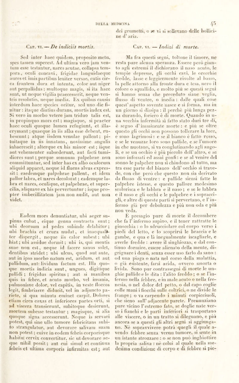 Gap. vi. — De indiciis mortis. Seti inter haec quidem, proposito metu, spcs (amen superest. Ad ultima vero jam ven- inm esse testantur, nares acutae, collapsa tem- pora , oculi concavi, frigidae languidaeque aures et imis partibus leniter versae, culis cir- ca frontem dura et intenta, color ani niger aut perpallidus ; multoque magis, siila haec sant, ut neque vigilia praecesserit, neque ven- tris resolutio, neque inedia. Ex quibus causis interdum haec specie? ori tur, seti uno die fi- nitur : itaque diutius durans, mortis index est. Si vero in morbo vetere jani triduo talis est, in propinquo mors est ; magisque, si praeter haec oculi quoque lumen refugiunt, et illa— crymant ; quaeque in iis alba esse debent, ru- 1 teselint ; atque iisdem venulae pallent ; pi- tuitaque in iis innatans, novissime angulis inhaerescit ; alterque ex bis minor est; iique aut vehementer subsederunt, aut facti turni- diores sunt ; perque somnum palpebrae non committuntur, sed inter has ex albo oculorum aliquid apparet, neque id fluens alvus expres- si t ; eaedemque palpebrae pallent, et idem pallor labra, et nares decolorai ; eademque la- bra et nares, oculique, et palpebrae, et super- cilia, aliquave ex bis pervertuntur ; isque pro- pter imbecillilatem jam non audit, aut non videt. Eadem mors denuntiatur, ubi aeger su- pinus cubat , cique genua contrada sunt; ubi deorsum ad pedes subinde delabitur; ubi bracbia et crura nudai, et inaequalf- ter dispergi!, neque iis calor subest; ubi hiat ; ubi assidue dormii ; ubi is, qui mentis suae non est, neque iti facere sanus solet, dentibus stridet ; ubi ulcus, quoti aut ante, aut in ipso morbo natum est, aridum, et aut pallidura, auti lividum factum est. 11la quo- que mortis intlicia sunt, ungues, digiticpie pallidi ; frigidus spiritus ; aut si manibus quis in febre, et acuto morbo, vel insania, pulmonisve dolor, vel capitis, in veste lloccos legit, fimbriasve diducit, vel in adjuncto pa- riete, si qua minuta eminet carpii. Dolores etiam circa coxas et inferiores partes orti, si ad viscera transierunt, subitoque desierunt, mortera subesse testantur ; magisque, si alia quoque signa accesserunt. Neque is servaci potest, cpii sine ullo tumore febricilans subi- lo strangulatur, aut devorare salivam suam non potest ; cuive in eodem febris corporisque babit u: cervix convertitur, sic ut devorare ae- que nihil possit ; aut cui simul et continua febris et ultima corporis infirmitas est; aut dei grumetti, o se vi si sollevano delle bollici- ne d1 aria. Gap. vi. — Indizi di morte. Ma fra questi segni, toltone il timore, ne resta pure alcuna speranza. Essere però giun- to agli estremi il dichiarano il naso acuto, le tempie depresse, gli occhi cavi, le orecchie fredde, lasse e leggiermente rivolle al basso, la pelle attorno alla fronte dura e tesa, nero il colore o squallido, e molto più se questi segni si hanno senza che preceduto siane veglia, flusso di ventre, o inedia : dalle quali cose quest’aspetto sovente nasce e si forma, ma in un giorno si dissipa : il perchè più lunga pez- za durando, foriero è di morte. Quando in li- na vecchia infermità sì fatto stato duri tre dì, è segno d’imminente morte: e più se oltre questo gli occhi non possono tollerare la luce, e sono lagrimosi : e se il bianco è fatto rosso, e se le venuzze loro sono pallide, e se l’umore in che nuotano, si va conglutinando agli ango- li, e se un occhio è più piccolo dell’ altro, e se sono infossati ed assai gonfi: e se al venire del sonno le palpebre non si chiudono al tutto, ma tra esse parte del bianco dell’ occhio si trave- de, con che però che questo non sia derivato da flusso di ventre : e pallide siensi fatte le palpebre istesse, e questo pallore medesimo scolorisca e le labbra e il naso ; e se le labbra e il naso e gli occhi e le palpebre e i sopracci- gli, e altre di queste parti si pervertano, e l’in- fermo già per debolezza e più non oda e più non veda. E presagio pure di morte il decombere che fa l’infermo supino, e il tener rattratte le ginocchia : o lo sdrucciolare col corpo verso i piedi del letto, e lo scoprirsi le braccia e le gambe, e qua e là inegualmente Scagliarle, e averle fredde : avere il singhiozzo, e dal con- tinuo dormire, essere alienalo della mente, di- grignare i denti, senza esser uso farlo da sano : od una piaga o nata nel corso della malattia, o già esistente, farsi arida, ovvero smorta o livida. Sono pur contrassegni di morte le un- ghie pallide e le dita : l’alito freddo ; o se fin- fermo nella febbre, e in male acuto o nella fre- nesia, o nel dolor del petto, o del capo coglie colle mani i fiocchi sulle coltrici, o ne divide le frange ; o va carpendo i minuti corpicciuoli, che sieno sull’ adjacente parete. Preminziano pure vicino l’estremo fato, se doglie nate ver- so i fianchi e le parti inferiori si trasportano alle viscere, o in un tratto si dileguano, e più ancora se a questi gli altri segni si aggiunga- no. Nè sopravvivere potrà quegli il quale a- vendo febbre senza vermi tumore, si sente in un istante strozzare : o se non può inghiottire la propria saliva : nè colui al quale nella me- desima condizione di corno e di lebbre si pie- *■