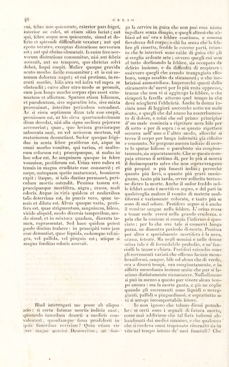 cui, febre non quiescènte, exterior pars friget, interior sic calet, ut eliam sitim faciat ; aut qui, febre aeque non quiescente, simul et de- lirio et spirandi difficili la te vexatur ; aut qui epoto veratro, exceptus distentione nervorum est ; aut qui ebrius obmutuit. Is enim fere ner- vorum distentione consumitur, nisi aut febris accessit, aut eo tempore, quo ebrietas solvi debet, loqui coepit. Mulier quoque gravida acuto morbo facile consumitur ; et is cui so- mnum dolorem auget; et cui protinus, in re- centi morbo, bilis atra vel infra vel supra se obstendit ; cuive alter utro modo se promsit, cuna jam longo morbo corpus ejus esset exte- nuatum et affectum. Sputum etiam biliosum, et purulentum, sive separatim ista, sive mixta proveniunt, interitus periculum ostendunt. Ac si circa septimum diem tale esse coepit, proximum est, ut bis circa quartumdecimum diem decedat, nisi alia signa meliora pejorave accesserint ; quae, quo leviora gravioraque subsecuta sunt, eo vel seriorem mortem, vel maturiorem denuntiant. Sudor quoque frigi- dus in acuta febre pestiferus est, atque in omni morbo vomitus, qui varius, et multo- rutn colorum est ; praecipueque, si malusili hoc odor est. Ac sanguinem quoque in febre vomuisse, pèstiferum est. Urina vero rubra et tenuis in magna cruditate esse consuevit ; et saepe, antequam spatio maturescat, hominem rapit : ìtaque, si talis diutius permanet, peri- culum mortis ostendit. Pessima tamen est, praecipueque mortifera, nigra , crassa, mali odoris. Atque in viris quidem et mulieribus talis deterrima est, in pueris vero, quae te- nuis et diluta est. Alvus quoque varia, pesti- fera est, quae strigmentum, sanguinem, bilem, viride aliquid, modo diversis temporibus, mo- do simul, et in mixtura quadam, discreta ta- raen, rapraesentat. Sed haec quidem potest palilo diutius trahere : in praecipiti vero jam esse denuntiat, quae liquida, eademque vel ni- gra, vel pallida, vel pinguis est ; utique si magna foedilas odoris accessit. Illud interrogaci me posse ab aliquo scio : si certa fu tura e mortis indicia sunt, quomodo interdillo deserti a medicis con- valeseant, quosdamque fama prodiderit in ipsis funéribus revixisse? Quin etiam vir jure magni nomini Demoeritus, ne fun- ga la cervice in guisa che non può cosa ninna ingollare senza disagio, e quegli altresì che ab- biasi ad un1 ora e febbre continua, e somma fievolezza del corpo; o chi ha senza che la feb- bre gli rimetta, fredde le esterne parti, intan- to che le interiori sono calde di guisa che gli si sveglia ardente sete ; ovvero quegli cui non al tutto declinando la febbre, sia occupato da delirio insieme, e da difficoltà di respirare : ossivvero quegli che avendo trangugiato elle- boro, venga assalito da stiramenti; o che ine- briatosi ammutolisca. Imperocché questi dallo stiramento de1 nervi per lo più resta oppresso, tranne che non vi si aggiunga la febbre, o che ricuperi la favella attorno quel tempo in che deve sciogliersi Pebb rietà. Anche la donna in- cinta assai di leggieri soccombe sotto un male acuto, e quegli che dal sonno ha esacerbamen- to di dolore, e colili che sul primo principiar d1 un male comincia a rigettare nera bile per di sotto e per di sopra : o se questo rigettare occorra nell’ uno o l1 altro modo, allorché si trova il corpo per lunga infermità già rifinito e consunto. Ne porgono ancora indizio di mor- te lo sputar bilioso o purulento sia congiun- tamente^ia separatamente. Che se questo com- paja attorno il settimo dì, per lo più si morrà il decimoquarto salvo che non sopravvengano più propizi o più funesti indizi ; perocché quanto più lievi, o quanto più gravi susse- guano, tanto più tarda, ovver sollecita terran- ne dietro la morte. Anche il sudor freddo nel- le febbri acute è mortifero segno, e del pari in qualsivoglia malore il vomito di materie mul- tiformi e variamente colorate, e tanto più se sono di mal odore. Pestifero segno si è anche il vomitar sangue nella febbre. L1 orina rossa e tenue suole aversi nella grande crudezza, e pria che la cozione si compia Pinfermo è spac- ciato : per lo che ove tale si conservi lunga pezza, ne dimostra pericolo di morte. Pessima per altro e specialmente mortifera è la nera, crassa, fetente. Ma negli uomini e nelle donne orina tale è di formidabile preludio, e ne1 fan- ciulli la tenue e chiara. Pestiferi eziandio sono gli escrementi variati che offrono lacinie mem- braniformi, sangue, bile od alcun che di verde, ora a diversi tempi, ora congiuntamente, e in siffatta mescolanza insieme unite che pur si la- sciano distintamente riconoscere. Nulìadimeno si può in mezzo a questo pur vivere alcun tem- po ancora : ma la morte guata, e già ne coglie quando gli escrementi sono liquidi o nereg- gianti, pallidi o pinguedinosi, e soprattutto se vi si arroge incomportabile fetore. Io non ignoro che taluno dirmi potreb- be : se certi sono i segnali di futura morte, come mai addiviene che tal fiata infermi ab- bandonati dai medici risanino, e che qualcuno che si credeva ornai trapassalo ritornato sia in vita nel tempo islesso de1 suoi funerali ? Che