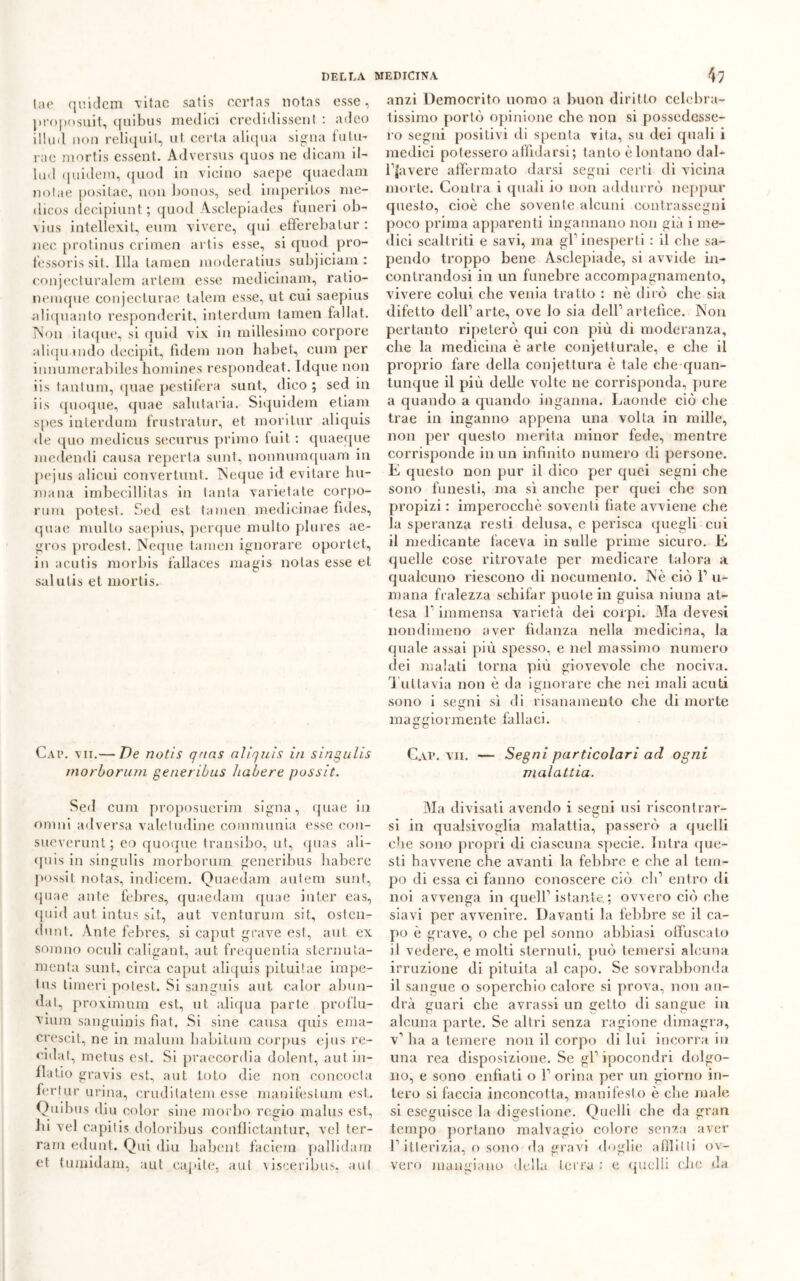 lae quidem vitac satis ccrtas notas esse, proposuit, quibus medici credidissenl : adeo illud non reliquit, ut certa aliqua sigila fulm rae mortis essent. Adversus quos ne dicam il- lud quidem, quod in vicino saepe quaedam notae positae, non bonus, sed imperitos me- dicos decipiunt; quod Àsclepiades funeri ob- vius intellexit, eum vivere, qui efiferebatur : nec protinus crimen artis esse, si quod pro- fessoris sit. Illa lamen moderatius subjiciam : conjecturalem artem esse medicinam, ratio- nemque conjecturae talem esse, ut cui saepius aliquanto responderit, interdum (amen fai la t. Non itaque, si quid vix in millesimo corpore aliquando decipit, fidem non habet, cura per innumerabiles homines respondeat. Idque non iis tantum, quae pestifera sunt, dico ; sed in iis quoque, quae salutarla. Siquidem etiam spes interdum frustra tur, et mori tur aliquis <le quo medicus securus primo fuit : quaeque medendi causa reperla sunt, nonnumquam in pejus alieni convertunt. Ncque id evitare fu- mana imbecillitas in tanta varietale corpo- rum potest. Sed est tamen medicinae fides, quae multo saepius, perque multo plures ae- gros prodest. Neque tamen ignorare oportet, in acutis morbis i'allaces magis notas esse et salutis et mortis. Cap. vii.— De notis qnas aliquis in singulis morborum generibus habere possit. Sed cura proposuerim signa, quae in ornili adversa valetudine comraunia esse con- sueverunt; eo quoque transibo, ut, quas ali- quis in singulis morborum generibus liabere possit notas, indicem. Quaedam aulem sunt, quae ante febres, quaedam quae inter eas, quid aut intu.s sit, aut venturum sit, osten- dunt. Ante febres, si caput grave est, aut ex sonmo oculi caligant, aut frequentia sternuta- menta sunt, circa caput aliquis pituitae impe- tus limeri potest. Si sanguis aut calor abun- dat, proximum est, ut aliqua parte proflu- viuni sanguinis fiat. Si sine causa quis ema- crescit, ne in malum babitura corpus ejus re- cidal, metus est. Si praecordia dolent, autin- llatio gravis est, aut loto die non concocta ferlur urina, eruditatene esse manifestum est. Quibus diu color sine morbo regio malus est, lii vel capitis doloribus conflictantur, voi ter- ram edunt. Qui diu habent faciem pallidam et tumidam, aut capile, aut visceribus, aul anzi Democrito uomo a buon diritto celebra- tissimo portò opinione che non si possedesse- ro segni positivi di spenta vita, su dei quali i medici potessero affidarsi; tanto è lontano dal- fjavere affermato darsi segni certi di vicina morte. Con tra i quali io non addurrò neppur questo, cioè che sovente alcuni contrassegni poco prima apparenti ingannano non già i me- dici scaltriti e savi, ma gf inesperti : il che sa- pendo troppo bene Asclepiade, si avvide in- contrandosi in un funebre accompagnamento, vivere colui che venia tratto : nè dirò che sia difetto dell1 arte, ove lo sia dell1 artefice. Non pertanto ripeterò qui con più di moderanza, che la medicina è arte conjetlurale, e che il proprio fare della conjettura è tale che quan- tunque il più delle volte ne corrisponda, pure a quando a quando inganna. Laonde ciò che trae in inganno appena una volta in mille, non per questo merita minor fede, mentre corrisponde in un infinito numero di persone. E questo non pur il dico per quei segni che sono funesti, ma sì anche per quei che son propizi : imperocché soventi fiate avviene che la speranza resti delusa, e perisca quegli cui il medicante faceva in sulle prime sicuro. E quelle cose ritrovate per medicare talora a qualcuno riescono di nocumento. Nè ciò l1 ri- mana fralezza schifar puole in guisa niuna at- tesa f immensa varietà dei corpi. Ma devesi nondimeno aver fidanza nella medicina, la quale assai più spesso, e nel massimo numero dei malati torna più giovevole che nociva. Tuttavia non è da ignorare che nei mali acuti sono i segni sì di risanamento che di morte maggiormente fallaci. Cap. vii. — Segni particolari ad ogni malattia. Ma divisati avendo i segni usi riscontrar- si in qualsivoglia malattia, passerò a quelli che sono propri di ciascuna specie. Intra que- sti havvene che avanti la febbre e che al tem- po di essa ci fanno conoscere ciò eh1 entro di noi avvenga in quell1 istante. ; ovvero ciò che siavi per avvenire. Davanti la febbre se il ca- po è grave, o che pel sonno abbiasi offuscato il vedere, e molti sternuti, può temersi alcuna irruzione di pituita al capo. Se sovrabbonda il sangue o soperchio calore si prova, non an- drà guari che avrassi un getto di sangue in alcuna parte. Se altri senza ragione dimagra, v1 ha a temere non il corpo di lui incorra in una rea disposizione. Se gl1 ipocondri dolgo- no, e sono enfiati o l1 orina per un giorno in- tero si faccia inconcotta, manifesto è che male si eseguisce la digestione. Quelli che da gran tempo portano malvagio colore senza aver l1 itterizia, o sono da gravi doglie afflitli ov- vero mangiano della terra : e quelli clic da