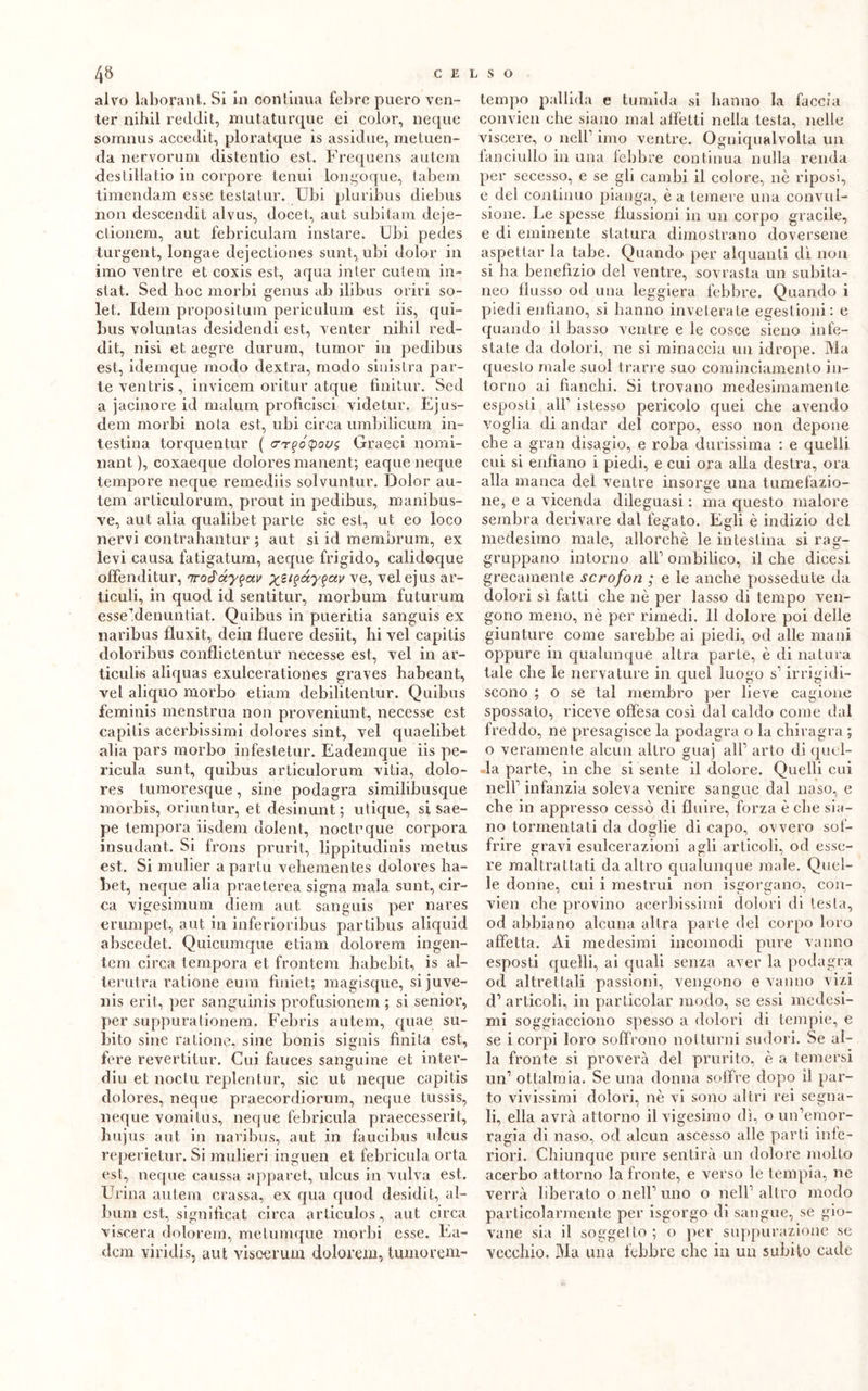 alvo laborant. Si in conlinua febre puero ven- ter nihil reddit, mutaturque ei color, neque somnus accedit, ploratque is assidue, metuen- da nervorum distendo est. Frequens autera desi illa tio in corpore tenui longoque, tabem timendam esse testatur. Ubi pluribus diebus non descendit alvus, docet, aut subitam deje- ctionem, aut febriculam instare. Ubi pedes turgent, longae dejectiones sunt, ubi dolor in imo ventre et coxis est, aqua inter culem in- stat. Sed lioc morbi genus ab ilibus orili so- let. Idem proposit.um periculum est iis, qui- bus voluntas desidendi est, venter nihil red- dit, nisi et aegre durum, tumor in pedibus est, idemque modo dextra, modo sinistra par- te ventris, invicem oritur atque finitur. Sed a jacinore id malum proficisci videtur. Ejus- dem morbi nota est, ubi circa umbilicum in- testina torquentur ( <rr(>ó(poos Graeci nomi- nant ), coxaeque dolores manent; eaque neque tempore neque remediis solvuntur. Dolor au- tem articulorum, prout in pedibus, manibus- ve, aut alia qualibet parte sic est, ut eo loco nervi contrahantur ; aut si id membrum, ex levi causa fatigatum, aeque frigido, calidoque offenditur, nroàayqctv ve, velejus ar- ticuli, in quod id sentitur, morbum futurum esse’denuntiat. Quibus in pueritia sanguis ex naribus fluxit, dein filiere desiit, hi vel capitis doloribus conflictentur necesse est, vel in ar- ticulis aliquas exulcerationes graves habeant, vel aliquo morbo edam debilitentur. Quibus feminis menstrua non provenirli!t, necesse est capitis acerbissimi dolores sint, vel quaelibet alia pars morbo infestetur. Eademque iis pe- ricula sunt, quibus articulorum vitia, dolo- res tumoresque, sine podagra similibusque morbis, oriuntur, et desinunt ; utique, si sae- pe tempora iisdem dolent, noctrque corpora insudant. Si frons prurit, lippitudinis metus est. Si mulier a partii vehementes dolores ha- bet, neque alia praeterea signa mala sunt, cir- ca vigesimum diem aut sanguis per nares erumpet, aut in inferioribus partibus aliquid abscedet. Quicumque edam dolorem ingen- tem circa tempora et frontem habebit, is al- ter ut ra l'adone eum fìniet; magisque, sijuve- nis erit, per sanguinis profusionem ; si senior, per suppuradonem. Febris autem, qua e su- bito sine ratione, sine bonis signis finita est, fere revertitur. Cui fauces sanguine et inter- diu et noctu replentur, sic ut neque capitis dolores, neque praecordiorum, neque tussis, neque vomìtus, neque febricula praecesserit, bujus aut in naribus, aut in faucibus ulcus reperietur. Si mulieri inguen et febricula orta est, neque caussa apparet, ulcus in vulva est. Urina autem crassa, ex qua quod desidit, al- bum est, significat circa articulos, aut circa viscera dolorem, me dunque morbi esse. Ea- dcm viridis, aut visoerum dolorem, turno rem- tempo pallida e tumida si hanno la faccia convien che siano mal affetti nella testa, nelle viscere, o nell' imo ventre. Ogniqualvolta un fanciullo in una febbre continua nulla renda per secesso, e se gli cambi il colore, nè riposi, e del continuo pianga, è a temere una convul- sione. Le spesse flussioni in un corpo gracile, e di eminente statura dimostrano doversene aspettar la tabe. Quando per alquanti dì non si ha benefizio del ventre, sovrasta un subita- neo flusso od una leggiera febbre. Quando i piedi enfiano, si hanno inveterate egestioni: e quando il basso ventre e le cosce sieno infe- state da dolori, ne si minaccia un idrope. Ma questo male suol trarre suo cominciamelito in- torno ai fianchi. Si trovano medesimamente esposti air istesso pericolo quei che avendo voglia di andar del corpo, esso non depone che a gran disagio, e roba durissima : e quelli cui si enfiano i piedi, e cui ora alla destra, ora alla manca del ventre insorge una tumefazio- ne, e a vicenda dileguasi : ma questo malore sembra derivare dal fegato. Egli è indizio dei medesimo male, allorché le intestina si ra^- gruppano intorno all’ ombilico, il che dicesi grecamente scrofon ; e le anche possedute da dolori sì fatti che nè per lasso di tempo ven- gono meno, nè per rimedi. 11 dolore poi delle giunture come sarebbe ai piedi, od alle mani oppure in qualunque altra parte, è di natura tale che le nervature in quel luogo s’ irrigidi- scono ; o se tal membro per lieve cagione spossato, riceve offesa così dal caldo come dal freddo, ne presagisce la podagra o la chiragra ; o veramente alcun altro giiaj all' arto di quel- la parte, in che si sente il dolore. Quelli cui nell’ infanzia soleva venire sangue dal naso, e che in appresso cessò di fluire, forza è che sia- no tormentati da doglie di capo, ovvero sof- frire gravi esulcerazioni agli articoli, od esse- re maltrattati da altro qualunque male. Quel- le donne, cui i mestrui non isgorgano, con- vien che provino acerbissimi dolori di testa, od abbiano alcuna altra parte del corpo loro affetta. Ai medesimi incomodi pure vanno esposti quelli, ai quali senza aver la podagra od altrettali passioni, vengono e vanno vizi d’ articoli, in par Lieo lar modo, se essi medesi- mi soggiacciono spesso a dolori di tempie, e se i corpi loro soffrono notturni sudori. Se al- la fronte si proverà del prurito, è a temersi un1 oftalmia. Se una donna soffre dopo il par- to vivissimi dolori, nè vi sono altri rei segna- li, ella avrà attorno il vigesimo dì, o un’emor- ragia di naso, od alcun ascesso alle parti infe- riori. Chiunque pure sentirà un dolore molto acerbo attorno la fronte, e verso le tempia, ne verrà liberato o nell’ uno o nell’ altro modo particolarmente per isgorgo di sangue, se gio- vane sia il soggetto; o per suppurazione se vecchio. Ma una febbre che in un subito cade