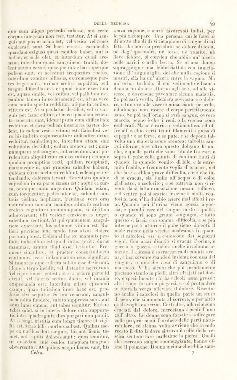 f\ 9 quc cum aliquo peticulo subesse, aut corte corpus integrimi non esse, testatur. At si san- guis aut pus in urina est, vel vesiea vel renes exulcerati sunt. Si lutee crassa, carunculas quasdam exiguas quasi capillos habet, aut si bullat, et male olet, et interdum quasi are- nani, interdum quasi sanguineo! Iraliit, do- lali miteni coxae, quaeque inter lias superque pubem sunt, et accedunt frequentes ructus, interdum vomitus biliosus, extremaeque par- tes frigescunt, urinae crebra cupiditas, sed magna diftieultas est, et quod inde exeretum est, aquae simile, vel rufuni, vel pallidum est, paulum tamen in eo levamenti est, alvus vero cum multo spiritu redditur, utique in renibus vitium est. At si paulatim destiliat, vel si san- guis per liane editur, et in eo quaedam cruen- ta concreta sunt, idque ipsum cum dil'ficultale redditur, et circa pubem interiores partes do- lent, in eadem vesiea vitium est. Calculosi ve- ro bis indiciis cognoscuntur : difficulter urina redditur, paulatimque, interdum etiam siile volunlate, destiliat ; eadem arenosa est ; non- numquam aut sanguis, aut cruentimi, aut pu- rulentum aliquid cum ea exeernitur ; eamque quidam promptius recti, quidam resupinati, maximeque ii, qui grandes calculos habent, quidam etiam inclinati reddunt, colemque ex- tendendo, dolorem levant. Gravitatis quoque cujusdam in ea parte scnsus est. : atque ca cur- su, omnique molu augentur. Quidam etiam, cum torquentur, pedes inter se, subinde mu- ta tis vicibus, iinplicant. Feminae vero oras naturalium suorum manibus admolis scabere crebro cogunlur : nonnumquam, si digitimi ad moverti a t,- ubi vesicae cervicem is urget, caleulum sentiuiit. At qui spumantem sangui- nem exsereant, Jais pillinone vitium est. Ma- lie ri gravidae siile modo fusa alvus elidere partum potest. Eidem si lac ex mammis pro- fluif, irnbecillum est. quod intus gerii : dinne raammae, sanum illud esse, testanl.ur. Fre- quens singultus, et praeter consuetudinem continuus, jecur infiammatimi esse, significai. Si lumores super ulcera subito esse desierunt, idque a ter«m intridit, vel distendo nervorum, vel rigor linieri potest : at si a priore parte id evenit, vel la ter is acutus dolor, vel insania exspectanda est; interdum etiam ejusmodi casum , cjuae tutissima inter hacc est, pro- fusio alvi sequi tur. Si ora venarum, sangui- nem solita fondere, subito suppressa sunt, aut aqua inter cutem, aut. tabes sequitur. Eadem tabes suliit, si in lateris dolore orla suppura- ti© intra quadraginta dies purgari non potuit. At si longa tristit.ia cum longo timore et vigi- lia est, atrae bilis morbus subest. Quibus sae- pe ex naribus fluit sanguis, his aut lietiis tu- niel, aul eapilis dolores simt ; quos sequitur, ut quaedam ante oculos tainqnam imagines obverscHtur. At quibus magni lienes sunt, bis senza cagione, e senza favorevoli indizi, per lo più ricompare. Una persona cui le fauci si ili notte che di di si riempiono di sangue di tal fatta che non sia preceduto nè dolore di testa, nè degl’ ipocondri, nè tosse, nè vomito, nè lieve febbre, si convien che abbia un’ ulcera nelle narici o nella bocca. Se ad una donna sopraggiugne una febbrieiatlola con tumefa- zione aìr anguinaglia, del che nulla cagione si mostri, ella ha un1 ulcera entro la vagina. Ma un’ orina torbida, il cui sedimento è bianco denota un dolore attorno agli arti, od alle vi- scere, e doversene paventare alcuna malattia. Se poi sarà verde, dichiara sovrastare o dolo- re, o tumore alle viscere minacciante pericolo, od almeno non essere il corpo perfettamente sano. Se poi nell1 orina si avrà sangue, ovvero marcia, segno è che i reni, o la vescica sono esulcerati. Ma se è carica e sedimentosa, ed of- fre all1 occhio certi tenui filamenti a guisa di capegli : o se ferve, e se pule, e se depone tal- volta una materia come arenosa; talvolta san- guiniforme, e se olirà questo dolgano le an- che, e quelle parti che sono situate fra esse, o sopra il pube colla giunta di continui rutti di quando in quando vomito di bile, c le estre- mità fredde, e frequente voglia d’orinare, nel che fare si abbia grave difficoltà, e ciò che in- di si evacua, sia simile all1 acqua o di color giallastro, o scolorito ; e se tuttavia non si ri- sente da sì fatta evacuazione nessun sollievo, e il ventre poi si scarica insieme a molta ven- tosità, non v’ha dubbio essere mal affetti i le- ni. Quando poi l1 orina viene goccia a goc- cia, c quando esce del sangue misto a quella, o quando vi sono grumi sanguigni, e tutto questo si faccia con somma difficoltà, e se più interne parti attorno il pube sieno dolenti, il male risiede nella vescica medesima. In quan- to ai calcolosi, essi si conoscono dai seguenti segni. Con assai disagio si evacua l’orina, e goccia a goccia, e talora anche involontaria- mente. La stessa è sovraccarica di minuta are- na, e Leu sovente spandesi insieme con essa del sangue , o qualche cosa di sanguigno o di marcioso. 'V’ha alcuni che più prontamente pisciano stando in piedi, altri sdrajatì sul dor- so, e specialmente chi ha calcoli assai grossi : altri sono forzati a piegarsi, e col protendere in fuora la verga alleviare il dolore. Risento- no anche i calcolosi in quella parte un senso di peso, che si aumenta al correre, e per altro qualsivoglia esercizio. Certialtri, allorché sono cruciati dal dolore, incrociano i piedi l’uno coll’altro. Le donne sono forzale a soffregare colle proprie mani 1’ orificio delle parti natu- rali loro, ed alcuna volta avviene clic avendo recato il dito là dove si trova il collo della ve- scica sentono esse medesime la pietra. Quelli che escreano sangue spumeggiante, hanno ot- te so il polmone. Donna incinta che abbia snio-
