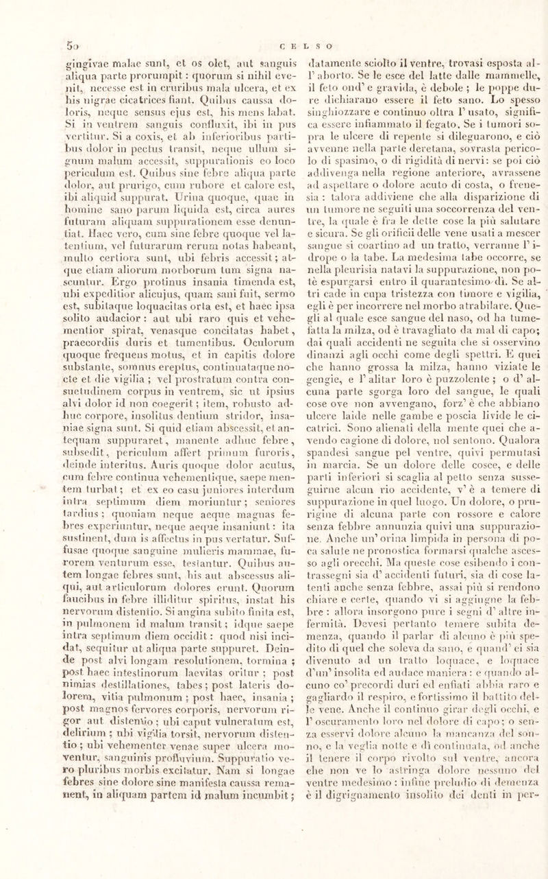 gin gl va e malae sunt, et os olet, aut sanguis aliqua parte prorumpit. : quorum si nihil eve- nit, necesse est in cruribus mala ulcera, et ex bis nigrae cicatrices fiant. Quibus caussa do- loris, ncque sensus ejus est, bis mens labat. Si in ventrem sanguis confluxit, ibi in pus ver ti tur. Si a coxis, et ab inferioribus parti- bus dolor in pectus transit, ncque ullum si- gnura malum accessit, suppurationis eo loco periculum est. Quibus sine febre aliqua parte dolor, aut prurigo, cura rubore et calore est, ibi aliquid suppurat. Urina quoque, quale in bomine sano parum liquida est, circa aures futuram aliquam suppurationem esse denun- tiat. Maec vero, curii sine febre quoque vel Ia- tentium, vel futurarum rerum notas habeant, multo certiora sunt, ubi febris accessit ; at- que etiam aliorum morborum tum signa na- scuntur. Ergo protinus insania timenda est, ubi expeditior alicujus, quam sani fuit, sermo est, subitaque loquaeitas orla est, et haec ipsa solito audacior : aut libi raro quis et vehe- mentior spirat, venasque concitatas babet, praecordiis duris et tumentibus. Oculorum quoque frequens raotus, et in Capitis dolore substante, somnus ereptus, continuataquenó- cte et. die vigilia ; vel prostratimi contra con- suetudinem corpus in ventrem, sic ut ipsius alvi dolor id non coegerit ; item, robusto ad- irne corpore, insolitus dentium stridor, insa- niae sigila sunt. Si quid etiam abscessit, et an- tequam suppuraret, manente adirne febre, subsedit, periculum affert primum furoris, delude interitus. Auris quoque dolor acutus, cura febre continua vehementique, saepe men- tem turbato, et ex eo casu juniores interdum intra septimum diem moriuntur ; seniores tardius ; quoniam neque aeque magnas fe- bres experiuntur, neque aeque insaniunt : ita sustinent, dum is affectus in pus vertatur. Suf- fusae quoque sanguine mulieris mamraae, fu- rorem venturum esse, testantur. Quibus au- tem longae febres sunt, bis aut abscessus ali- atili, aut articulorum dolores erunt. Quorum faucibus ili febre illiditur spiritus, instat bis nervorum distentio. Si angina subito finita est, in pulmonem id malum transit; idque saepe intra seplimum diem occidit : cpiod nisi inci- da!:, sequi tur ut aliqua parte suppuret. Dein- de post alvi longam resolutionem, torniina ; post haec intestinorum laevitas oritur ; post nimias destillationes, tabes ; post lateris do- lorem, vitia pulmonum ; post liaec, insania ; post magnos fervores corporis, nervorum ri- gor aut distendo ; ubi caput vulneratimi est, delirium ; ubi vigilia torsit, nervorum disten- tio ; ubi vehementer venae super ulcera mo- ventur, sanguinis profluvium. Suppuratio ve- ro pluribus morbis excitatur. Nam si longae febres sine dolore sine manifesta caussa reraa- nent, in aliquam partem id malum incumbit ; datamente sciolto il ventre, trovasi esposta al- F aborto. Se le esce del latte dalle mammelle, il feto ond’ e gravida, è debole ; le poppe du- re dichiarano essere il feto sano. Lo spesso singhiozzare e continuo olirà F usato, signifi- ca essere infiammato il fegato. Se i tumori so- pra le ulcere di repente si dileguarono, e ciò avvenne nella parte deretana, sovrasta perico- lo di spasimo, o di rigidità di nervi: se poi ciò addivenga nella regione anteriore, avrassene ad aspettare o dolore acuto di costa, o frene- sia : talora addiviene che alla disparizione di un tumore ne seguili una soccorrenza del ven- tre, la quale è fra le dette cose la più salutare c sicura. Se gli orificii delle vene usati a mescer sangue si coartino ad un tratto, verranno F i- drope o la tabe. La medesima labe occorre, se nella pleurisia natavi la suppurazione, non po- tè espurgarsi entro il quarantesimo dì. Se al- tri cade in cupa tristezza con timore e vigilia, egli è per incorrere nel morbo atrabilare. Que- gli al quale esce sangue del naso, od ha tume- fatta la milza, od è travagliato da mal di capo; dai quali accidenti ne seguita che si osservino dinanzi agli occhi come degli spettri. L quei che hanno grossa la milza, hanno viziate le gengie, e F alitar loro è puzzolente ; o d1 al- cuna parte sgorga loro del sangue, le quali cose ove non avvengano, forz1 è che abbiano ulcere laide nelle gambe e poscia livide le ci- catrici. Sono alienali della mente quei che a- vendo cagione di dolore, noi sentono. Qualora spandesi sangue pel ventre, quivi permutasi in marcia. Se un dolore delle cosce, e delle parti inferiori si scaglia al petto senza susse- guirne alcun rio accidente, v1 è a temere di suppurazione in quel luogo. Un dolore, o pni- rigine di alcuna parte con rossore e calore senza febbre annunzia quivi una suppurazio- ne. Anche un’orina limpida in persona di po- ca salute ne pronostica formarsi qualche asces- so agli orecchi. Ma queste cose esibendo i con- trassegni sia d1 accidenti futuri, sia di cose la- tenti anche senza febbre, assai più si rendono chiare e certe, quando vi si aggiugne la feb- bre : allora insorgono pure i segni d-1 altre in- fermità. Devesi pertanto temere subita de- menza, quando il parlar di alcuno è più spe- dito di quel che soleva da sano, e quand1 ei sia divenuto ad un tratto loquace, e loquace cFun1 insolita ed audace maniera : e quando al- cuno co1 precordi duri ed enfiati abbia raro e gagliardo il respiro, e fortissimo il battito del- le vene. Anche il continuo girar degli occhi, e F oscuramento loro nel dolore di capo; o sen- za esservi dolore alcuno la mancanza del son- no, e la veglia notte e dì continuala, od anche il tenere il corpo rivolto sul ventre, ancora clie non ve lo astringa dolore nessuno del ventre medesimo : infine preludio di demenza è il digrignamento insolito dei denti in per-