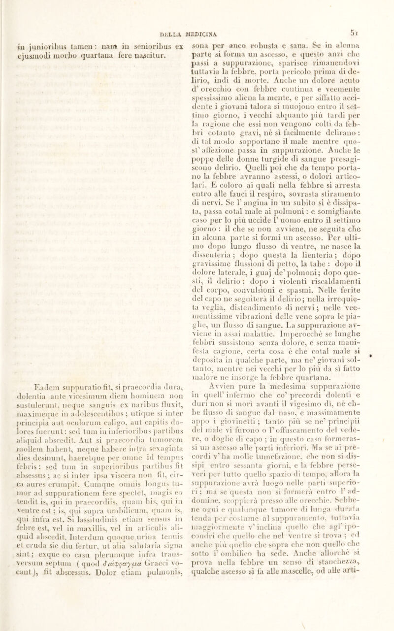 5 r in juniorilms tamcn : nam in senioribus ex cjusmodi morbo quartana fere nascilur. Eadcm suppuratiofit, si praecordia dura, dolenlia ante vicesimum diem hominem non siisiulernnt, neque sanguis ex naribus fluxit, maximeque in adolescentibus ; utique si inter principia aut, oculorum caligo, aut capitis do- lores fuerunt: sed {uni in inferioribus partibus aliquid abscedit. Aut si praecordia tumorem mollem habent, neque babere intra sex a gin ta dies desinimi, haerelque per omne id tempus febris : sed tura in superioribus partibus fit absessus ; ac si in ter ipsa vi scera non fit, cir- ca aures erumpit. Cumque omnis longus Iu- nior ad suppuralionem fere spectet, magis eo lendit is, qui in praecordiis, quam bis, qui in ventre est ; is, qui supra umbilicum, quam is, qui infra est. Si lassi!udinis etiam sensus in febre est, vel in maxillis, vel in arliculis ali- quid abscedit. Interdum quoque urina tennis et cruda sic diu fertur, ut alia saliitaria signa siiit ; exque eo casu plerumque infra traus- Aersuni septum ( quod Gracci vo- cantj, fit absccssus. Dolor etiam puUnonis, sona per anco robusta e sana. Se in alcuna parte si forma un ascesso, e questo anzi clic passi a suppurazione, sparisce rimanendovi tuttavia la febbre, porla pericolo prima di de- lirio, indi di morte. Anche un dolore acuto d1 orecchio con febbre continua e veemente spessissimo aliena la mente, e per siffatto acci- dente i giovani talora si muojono entro il set- timo giorno, i vecchi alquanto più tardi per la ragione che essi non vengono colti da feb- bri cotanto gravi, nè sì facilmente delirano: di tal modo sopportano il male mentre que- st1 affezione, passa in suppurazione. Anche le poppe delle donne turgide di sangue presagi- scono delirio. Quelli poi che da tempo porta- no la febbre avranno ascessi, o dolori artico- lari, E coloro ai quali nella febbre si arresta entro alle fauci il respiro, sovrasta stiramento di nervi. Se l1 angina in un subito si è dissipa- ta, passa cotal male ai polmoni : e somigliante caso per lo più uccide f uomo entro il settimo giorno : il che se non avviene, ne seguita che in alcuna parte si formi un ascesso. Per ulli- mo dopo lungo flusso di venire, ne nasce la dissenteria; dopo questa la lienteria ; dopo gravissime flussioni di petto, la tabe : dopo il dolore laterale, i guaj de1 polmoni; dopo que- sti, il delirio: dopo i violenti riscaldamenti del corpo, convulsioni e spasmi. Nelle ferite del capo ne seguiterà il delirio; nella irrequie- ta veglia, distendimento di nervi; nelle vee- mentissime vibrazioni delle vene sopra le pia- ghe, un llusso di sangue. La suppurazione av- viene in assai malattie. Imperocché se lunghe febbri sussistono senza dolore, e senza mani- festa cagione, certa cosa è che colai male si deposita in qualche parte, ma ne1 giovani sol- tanto, mentre nei vecchi per lo più da sì fatto malore ne insorge la febbre quartana. Avvien pure la medesima suppurazione in quell1 infermo che co1 precordi dolenti e duri non si mori avanti il vigesimo dì, nè eb- be flusso di sangue dal naso, e massimamente appo i giovinetti; tanto più se ne1 principi! del male vi furono o l1 offuscamento del vede- re, o doglie di capo ; in questo caso formeras- si un ascesso alle parti inferiori. Ma se ai pre- cordi v’ha molle tumefazione, che non si dis- sipi entro sessanta giorni, e la febbre perse- veri per tutto quello spazio di tempo, allora la suppurazione avrà luogo nelle parti superio- ri ; ma se questa non si formerà entro f ad- domine, scoppierà presso alle orecchie. Sebbe- ne ogni e qualunque tumore di lunga durata tenda per costume al suppuramento, tuttavia maggiormente v’inclina quello che agl ipo- condri die quello che nel ventre si trova ; ed anche più quello che sopra che non quello che sotto 1’ ombilico ha sede. Anche allorché si prova nella febbre un senso di stanchezza, qualche ascesso si fa alle mascelle, od alle arti-