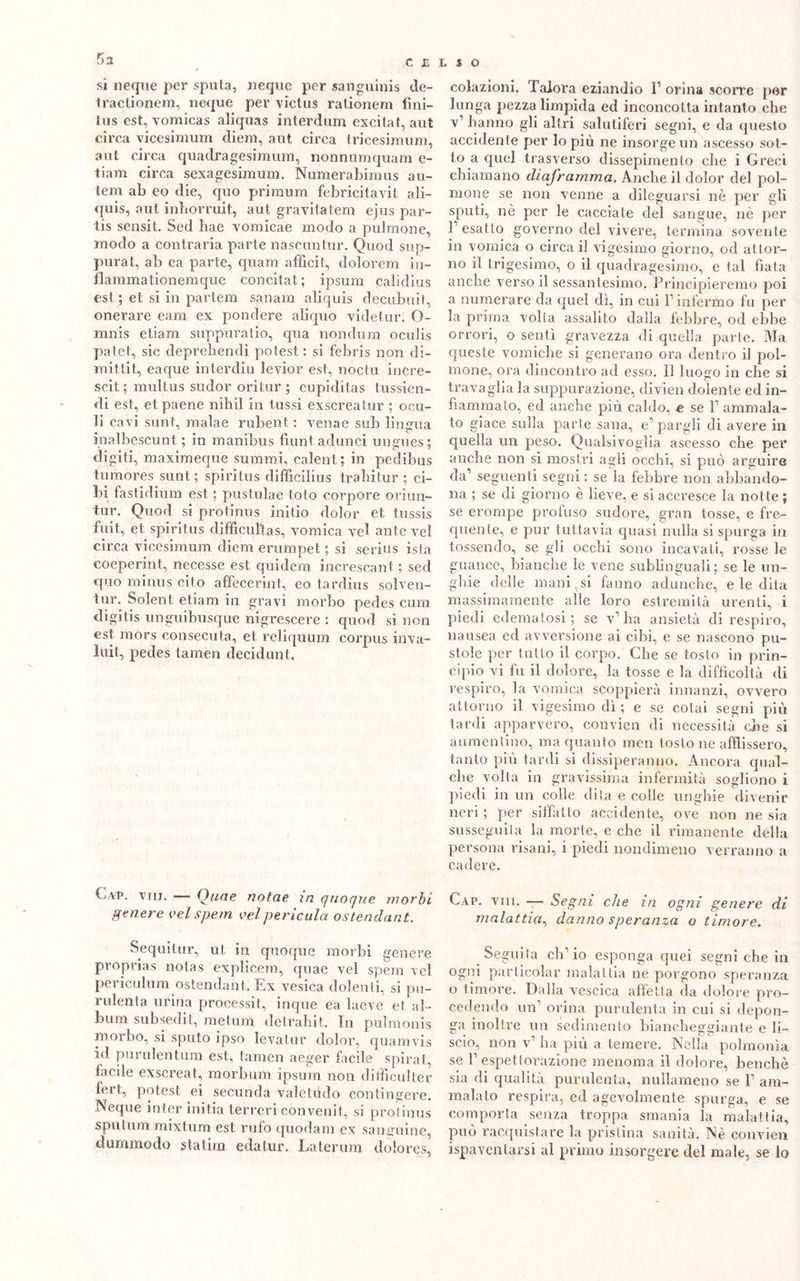 si neque per sputa, «eque per sanguini^ de- tractionem, neque per victus rationem fini- tus est, vomicas aliquas interdum excitat, aut circa vicesimum diem, aut. circa tricesimum, aut circa quadragesimum, nonnumquam e- tiam circa sexagesimum. Numerabimus au- lem ab eo die, quo primum febricitavit ali- quis, aut inhorruit, aut gravitatem ejus par- te sensit. Sed bae vomicae modo a pulmone, modo a contraria parte nascuntur. Quod sup- purai, ab ea parte, quam afììcit, dolorem in~ flammationemque concitat; ipsura calidius est ; et si in partem sanam aliquis decubuit, onerare eam ex pondere ali quo videtur. O- mnis etiam suppuralo, qua nondum ocuJis patet, sic depreliendi potest : si febris non di- mittit, eaque interdiu levior est, noctu inCre- scit ; multus sudor oritur ; cupiditas tussien- di est, etpaene nihil in tlissi exscreatur ; odi- li cavi sunt, malae rubent : venae sub lingua inalbescunt ; in manibus fiunt. adulici ungues; digiti, maximeque summi, calent; in pedibus tumòres sunt; spiritus difficilius trabitur ; ci- bi fastidimi! est ; pustulae foto corpore ori un- ti ir. Quod si protinus initio dolor et. tussis fuit, et spiritus difficul'tas, vomica vel ante vel circa vicesimum diem erumpet ; si serius ista coeperint, necesse est quidem increscant ; sed quo minus cito affecerint, eo tardius solven- tur. Solent etiam in gravi morbo pedes cum digitis unguibusque nigrescere : quod si non est mòrs consecuta, et reliquum corpus inva- lili!, pedes tamen decidunt. Cap. vru. — Ouae notae in quoque morbi genere vel spem vel pericola ostendant. Sequitur, ut in quoque morbi genere proprias notas explicem, quae vel spem vel periculum ostendant. Ex vesica dolenti, si pu- rulenta urina processiti inque ea laeve et al- bum subsedit, metum detrahit. In pulmonis morbo, si sputo ipso levatur dolor, quamvis id purulentum est, tamen aeger facile spirat, facile exscreat, morbum ipsum non difficili ter fert, potest ei seconda valetiido contingere. Neque inter init.ia terreri convenit,, si protinus sputimi raixtum est rufo quodam ex sanguine dummodo statina edatur. Laterum dolores, colazioni. Talora eziandio l1 orina scorre per lunga pezza limpida ed inconcotta intanto cbe v1 hanno gli altri salutiferi segni, e da questo accidente per lo più ne insorge un ascesso sot- to a quel trasverso dissepimento cbe i Greci chiamano diaframma. Anche il dolor del pol- mone se non venne a dileguarsi nè per gli sputi, nè per le cacciate del sangue, nè per l’esatto governo del vivere, termina sovente in vomica o circa il vigesimo giorno, od attor- no il trigesimo, o il quadragesimo, e tal fiata anche verso il sessantesimo. Principieremo poi a numerare da quel dì, in cui l'infermo fu per la prima volia assalito dalla febbre, od ebbe orrori, o sentì gravezza di quella parte. Ma queste vomiche si generano ora dentro il pol- mone, ora dincontro ad esso. Il luogo in che si travaglia la suppurazione, divlen dolente ed in- fiammato, ed anche più caldo, e se 1’ ammala- to giace sulla parte sana, e’ pargli di avere in quella un peso. Qualsivoglia ascesso che per anche non si mostri agli occhi, si può arguire da’ seguenti segni : se la febbre non abbando- na ; se di giorno è lieve, e si accresce la notte ; se erompe profuso sudore, gran tosse, e fre- quente, e pur tuttavia quasi nulla si spurga in tossendo, se gli occhi sono incavati, rosse le guance, bianche le vene sublinguali; se le un- ghie delle mani ( si fanno adunche, e le dita massimamente alle loro estremità urenti, i piedi edematosi ; se v’ ha ansietà di respiro, nausea ed avversione ai cibi, e se nascono pu- stole per tutto il corpo. Che se tosto in prin- cipio vi fu il dolore, la tosse e la difficoltà di respiro, la vomica scoppierà innanzi, ovvero attorno il vigesimo dì ; e se cotai segni più tardi apparvero, convien di necessità che si aumentino, ma quanto meri tosto ne afflissero, tanto più tardi si dissiperanno. Ancora qual- che volta in gravissima infermità sogliono i piedi in un colle dita e colle unghie divenir neri ; per siffatto accidente, ove non ne sia susseguila la morte, e che il rimanente della persona risani, i piedi nondimeno verranno a cadere. Gap. viri. — Segni che in ogni genere di malattia, danno speranza o timore. Se guita eh’ io esponga quei segni che in ogni particolar malattia ne porgono speranza o timore. Dalla vescica affetta da dolore pro- cedendo un orina purulenta in cui si depon- ga inoltre un sedimento biancheggiante e li- scio, non v’ ha più a temere. Nella polmonìa se 1’ espettorazione menoma il dolore, benché sia di qualità purulenta, nullameno se V am- malato respira, ed agevolmente spurga, e se comporta senza troppa smania la malattia, può ^acquistare la pristina sanità. Nè convien ispaventarsi al primo insorgere del male, se lo