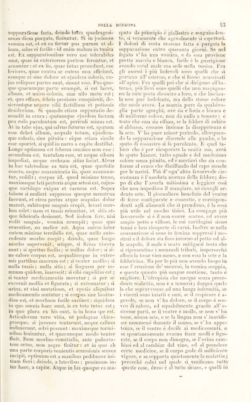 suppura tione fa eia, deinde intra quadragesi- muin diem purgata, finiuntur. Si in jocinore vomica est, et ex ea l’ertur pus purum et al- bum, salus ei facilis : id enim malum in tunica est. Ex suppura tionibus vero eae tolerabiles sunt, quae in exteriorem partem feruntur, et acuuntur : at ex iis, quae intus procedunt, eae leviores, quae contra se cutem non affici un t, eamque et sine dolore et ejusdem coloris, cu- jus reliquae partes sunt, sinunt esse. Pus quo- que quacumque parte erumpit, si est laeve, album, et unius coloris, sine ullo me tu est; et. quo effuso, febris protinus conquievit, de- sieruntque urgere cibi fastidium et polionis desiderium. Si quando etiam suppuratio de- scendit in crura ; sputumque ejusdem factum prò rufo purulentum est, periculi minus est. Àt in tabe ejus, qui salvus futurus est, sputum esse debet album, aequale totum, ejusdem- que coloris, sine pituita : eique etiam simile esse oportet, si quid in nares a capite destillat. Longe optimum est febrem omnino non esse : secundum est, tantulam esse, ut neque cibum impediat, neque crebram sitim faciat. Alvus in hac valetudine ea tuta est, quae quotidie coacta, eaque convenientia iis, quae assumun- tur, reddit; corpus id, quod minime tenue, maximeque lati pect.oris atque setosi est, cujus- que cartilago exigua et carnosa est. Super tabem si mulieri suppressa quoque menstrua fuerunt, et circa pectus atque scapulas dolor mansit, subitoque sanguis erupit, le vari mor- bus solet : nani et tussis minuitur, et sit.is at- que fé bri cui a desinunt. Sed iisdem fere, nisi redit sanguis, vomica erumpit; quae quo cruentior, eo melior est. Àqua autem inter cutem minime terribilis est, quae nullo ante- cedente morbo coepit; deinde, quae longo morbo supervenit, utique, si firma viscera sunt ; si spiritus facilis ; si nullus dolor ; si si- ne calore corpus est, aequaliterque in extre- mis partibus macrum est ; si venter mollis ; si nulla tussis ; nulla sitis ; si linguam per so- mnum quidem, inaresc.it ; si cibi cupiditas est ; si venter medicaraentis movetur ; si per se excernit mollia et figurata ; si extenuatur ; si urina, et vini mutatione, et epotis aliquibus medicamentis mutatur ; si corpus sine lassitu- dine est, et morbum facile sustinet : siquidem in quo omnia baec sunt, is ex toto tutus est ; in quo plura ex bis sunt, is in bona spe est. Articulorum vero vdtia, ut podagrae cbira- graeque, si juvenes tentarunt, neque callum induxerunt, solvi possunt : maximeque tormi- nibus leniuntur, et quocumque modo venter fluit. Item morbus eomitialis, ante puberia- tem ortus, non aegre fìnitur : et. in quo ab una parte corporis venientis accessionis sensus incipit, optimum est a manibus pedibusve ini- tium fieri ; deinde, a lateribus ; pessimum in- ter liaec, a capite. Atque in bis quoque ea ma- sputo da principio è giallastro e sanguinolen- to, sì veramente die agevolmente si espettori. 1 dolori di costa cessano fatta e purgata la suppurazione entro quaranta giorni. Se nel fegato v1 ha una vomica, e da essa proviene pretta marcia e bianca, facile è la guarigione avendo colai male sua sede nella tunica. Fra gli ascessi i più lodevoli sono quelli che si portano all1 esterno, e che si fanno acuminati all1 apice. Fra quelli poi che si dirigono all’in- terno, più lievi sono quelli clic non magagna- no la cute posta dicontro a loro, e che lasciati- la non pur indolente, ma dello stesso colore che suole avere. La marcia pure da qualsivo- glia parte sgorghi, ove sia e liscia e bianca e di uniforme colore, non dà nulla a temere ; e tosto che essa sia eifusa, se la febbre di subito si abbassa, cessano insieme la disappetenza e la sete. V1 ha pure minor pericolo, allorquan- do la suppurazione discende alle gambe, e lo sputo di rossastro si fa purulento. E quel ta- bico che è per ricuperare la sanità sua, avrà lo sputo bianco, tutto eguale e del medesimo colore senza pituita, ed è mestieri che sia con- forme al muco che distillando dal capo scende per le narici. Più d1 ogn1 altra favorevole cir- costanza è l1 assoluta assenza della febbre; do- po di che l1 averla mitissima e leggiere così che non impedisca il mangiare, nè risvegli ar- dente sete. 11 giornaliero benefizio del ventre di fecce configurate e concotte, e corrispon- denti agli alimenti che si prendono, è la cosa più utile nel morbo tisico. La compage più favorevole si è il non essere scarno, ed avere ampio petto e villoso, le cui cartilagini sieno tenui e ben ricoperte di carni. Inoltre se nella consunzione si sono in femina soppressi i me- strui e il dolore sta fìsso intorno al pet to od al- le scapole, il male è usato mitigarsi tosto che si ripresentino i mensuali tributi, imperocché allora la tosse vien meno, e con esso la sete e la febbricina. Ma per lo più non avendo luogo in esse l1 eruzione de1 mestrui, la vomica scoppia, e questa quanto più sangue contiene, tanto è migliore. L’idropisia che nacque senza prece- dente malattia, non è a temersi; dappoi quel- la che sopravvenne ad una lunga infermità, se i visceri sono intatti e sani, se il respirare è a- gevole, se non vi ha dolore, se il corpo è sce- vro di calore, ed equabilmente gracile all1 e- slreme parti, se il ventre è molle, se non v1 ha tosse, ninna sete, e se la lingua non s1 inaridi- sce nemmeno durante il sonno, se v1 ha appe- tenza, se il ventre è docile ai medicamenti, e se spontaneamente evacua fecce molli e figu- rate, se il corpo non dimagra, se l’orina cam- biasi ed al cambiar del vino, ed al prendere certe medicine, se il corpo gode di sufficiente vigore, e se sopporta quietamente la malattia ; perocché colui nel quale si verificano tutte queste cose, desso è al tutto sicuro, e quelli in
