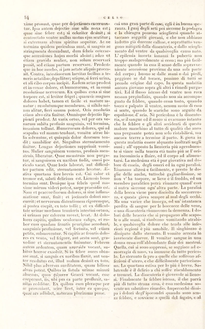 xime prosimi, qnae per dejectiones excernun- tur. Ipsa autem dejcctio sine ulla noxa est.; quae sine fobi e est ; si celeriter desinit ; si centrectato ventre nullus motus ejus senti tur ; si extremam alvum spiritus sequitur. Ac ne tonnina quidem periculosa sunt, si sanguis ac slringmenta descendunt, dum febris ceterae- que accessiones luijus morbi absinl; adeo ut eliam gravida mulier, non solum reservari possit, sed eliam partimi reservare. Prodest- que in hoc morbo, si jam aetate aliquis proces- si!. Centra, inteslinorum laevitas facilius a te- neris aetal.ibiis/lepcllitarj utique,si ferri urina, et ali cibo corpus incipit. Eadem aelas prodest etincoxae dolore, et humerorum, et. in ornili resolalione nervorum. Ex quibus coxa si sine torpore est, si leviter friget; quamvis magnos dolores liabet, tamen et facile et mature sa- na tur ; resolutumque membruto, si nibilo mi- nus alitar, fieri sanum potest. Oris resolulio eliam alvo cita finitur. Omni'sque dejectio lip— pienti prodest. At varix ortus, vel per ora ve- narum subita profusio sanguinis, vel tonnina, insaniam tollunt. Humerorum dolores, qui ad scapulas vel manus tendunt, vomitu atrae bi- fis solvuntur, et quisquis dolor deorsum ten- dit ; sanabilior est. Singultris sternutamento fìnitur. Longas dejectiones supprimit vomi- tus. Mulier sanguinem vomens, profusis men- struis, liberatur. Quae menstruis non purga- tur, si sanguinem ex naribus fudit, olimi pe- riculo vacat. Quae locis laborat, aut difficuj- ter partimi edit, sternutamento levatur. di- stiva quartana fere brevis est. Cui calor et tremor est, saluti delirium est. Lienosis bono tonnina sunt. Denique ipsa febris quod ma- xime mirimi videri potest, saepe praesidio est,. Nani et praecordiorum dolores, si sine inflam- matione sunt, finii ; et jocinoris dolori suc- currit; et, nervorum distentionem rigoremque, si postea coepit, ex loto tollit ; et ex difficul- ta te urinae niorbum tenuioris intestini orlino, si urinam per calorem movet, levai. ÀI dolo- lores capitis, quibus oculorum caligo, et ru- bor cum quadam fronlis pnirigine accedimi, sanguinis profusione, vel fortuita, vel eliam pelila, submoventur. Si capitis ac frontis dolo- res ex vento, vel frigore, aut aestu sunt, gra- vedine et sternutamentis fìniuntur. Febrem autem ardentem, quam xaurcóJn voeant, su- bitus horror exsolvit. Si in febre aures obtu- sae sunt, si sanguis ex naribus fluxit, aut ven- ter resolutus est, illud malum desinit ex loto. Niliil plus adversus surditatem, quam biliosa alvus potest. Quibus in fìstula urinae minuti absessus, quos (panarci Graeci voeant, esse cogperunt, iis, ubi pus ea parte profluxit, sa- ni tas redditur. Ex quibus cum pleraque per se proveniatit, scire licei, inter ea quoque, quae ars adhibet, naturam plurimiun posse. cui una gran parte di esse, egli è in buona spe- ranza. 1 guaj degli arti poi siccome la podagra e la chiragra possono sciogliersi quando at- taccano soggetti giovani, e che non abbiano indotto già durezze callose, e soprattutto ven- gono mitigati dalla dissenteria, e dallo sciogli- mento dal ventre da qualsivoglia causa nato. L1 epilessia insorta innanzi la pubertà non troppo malagevolmente si cessa; ma più facil- mente quando in essa il senso della sopravve- niente accessione proviene da una sola parte del corpo ; buono se dalle mani o dai piedi, peggiore se dal torace, pessimo di tulli se prende origine dal capo. In questa malattia ancora giovano sopra gli altri i rimedi purga- tivi. Eil il flusso istesso del ventre non reca nessun pregiudizio, quando 11011 sia accompa- gnato da febbre, quando cessa tosto, quando tocco e palpato il ventre, nessun moto di esso si sente, quando le scariche sono seguile da espulsione, d1 aria. Nè pericolosa è la dissente- ria, se il sangue ed il muco si evacuano intanto che la febbre e gli altri accidenti di questo malore manchino al tutto di qualità clie anco una pregnante potrà non solo ristabilirsi, ma ancora trarre a termine il parto. E giova in questa malattia essere alquanto inoltrati negli anni ; all1 opposto la lienteria più agevolmen- te si vince nella tenera età tanto più se l1 ori- na incomincia a fluire, ed il corpo ad alimen- tarsi. La medesima età è pur giovativa nel do- lore di coscia, degli omeri ed ili ogni paralisi. Risanano altresì e facilmente, e presto le do- glie delle anche, tuttoché gagliardissime, se non v1 ha torpore, se lieve è il freddo, ed un membro paralitico potrà risanare quand1 esso si nutra siccome ogn1 altra parte. La paralisi della bocca viene pure disciolta da soccorren- za, e questa giova sempre al mal degli ocelli. Ma una varice che insorga, od un1 istantanea perdita di sangue per le boccucce delle vene, o una dissenteria rimuovono la demenza. I do- lori delle braccia che si propagano alle scapo- le o alle mani, si risolvono vomitando atrabi- le, e qualsivoglia dolore che tenda alle infe- riori regioni è più sanabile. 11 singhiozzo è dissipato dallo sternuto. Il vomito arresta le inveterate diarree. 11 vomitar sangue in una donna cessa colFabbondante fluir dei mestrui. Quella, cui si sono soppressi, se soggiace ad e- morragia di naso, va immune da tutto perico- lo. Lo sternuto hi prò a quelle che soffrono af- fezioni d’utero, e die difficilmente partorisco- no. La quartana estiva per lo più è breve. Sa- lutevole è il delirio a chi soffre riscaldamento e tremori. La dissenteria è giovevole ai fieno- si. Finalmente la febbre istessa, il che parrà più di tutto strana cosa, è essa medesima so- vente un salutifero rimedio. Imperocché dissi- pa i dolori degl1 ipocondri quando sono sen- za febbre, e sovviene a quelli del legato, e al