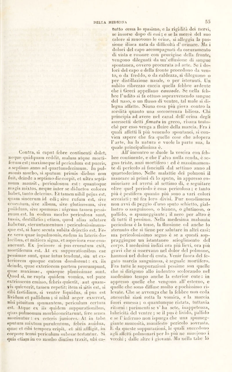 Contraisi caput febre continenti dolet, ncque quidquam reddit, rnalurn afque moi ti- feruin est ; maxiineque id perieli limi est pueris, a septimo anno ad quartunidecimum. In pul- monis morbo, si sputimi primis diebus non fui!, deinde a septimo die coepit, et ultra sepli- mum mansit, perieulosum est: quantoque ™agis mixtos, neque iater se diductos colores babet, tanto deterius. Ft tamennihil pejus est, quani sincerum id edi ; sire rufum est, sive cruenhum, sive album, sive glutinosum, sive pailiduin, sive spumaus : nigrum tamen pessi- mum est. In eodem morbo pericolosa sunt, lussis, destillatio ; etiam, quod alias salutare Jiabetur, sternutamentum : perieulosissimum- que est, si haec seeuta subita dejectio est. b e- re vero quae inpulmonis, eadem in lateris do- loribus, et mitiora sigila, et asperiora esse con- suerunt. Ex jocinore si pus cruentum exit, mori iterimi est. At ex suppurationibus eae pessimae sunt, quae intus tendoni, sin ut ex- teriorem quoque cutem decolorent: ex iis deinde, quae exteriorem partem prorurnpunt, quae maximae, quaeque planissimae sunt. Quod si, ne rupta quidem vomica, vel pure extrinsecus emisso, febris quievit, aut qua in- vi s quieverit, tamen repetit; item si si ti s est, si cibi faslidium, si venter liquidus, si pus est lividum et pallidum ; si nihil aeger exsereat, nisi pituitam spumantem, periculum certuni est. Atque ex iis quidem suppurationibus, fp.ias pulmonum morbi concitarmi!, fere senes moriuntur : ex ceteris juniores. At in labe spulimi mixtum purulentum, febris- assidua, quae et cibi tempora eripit, et siti affligli', in corpore tenui periculum subesse testanlur. Si quis etiam in co morirò diuliits traxit, ubi cu- tutto cessa Io spasimo, c la rigidità dei nervi, se insorse dopo di essi; e se la mercè del suo calore si muovono le orine, si alleggia la pas- sione iliaca nata da difficoltà d’orinare. Ma i dolori del capo accompagnati da oscuramento di vista e rossore con pnirigine della fronte, vengono dileguati da un’effusione di sangue spontanea, ovvero procurata ad arte. Se i do- lori del capo e della fronte procedono <la ven- to, o da freddo, o da caldezza, si dileguano o per distillazione nasale, o per isterilii li. Un subito ribrezzo caccia quella febbre ardente clie i Greci appellano causode. Se nella feli- bro l’udito si fa ottuso sopravvenendo sangue del naso, o un flusso di ventre, tal male si di- legua affa Ito. Niuna cosa più giova contro la sordità quanto una soccorrenza biliosa. Chi principia ad avere nel canal dell’ orina degli ascessetli detti Jìmata in greco, risana tosto- cliè per esso venga a fluire della marcia. Fra i quali affetti li più venendo spontanei, si con- vien sapere che fra quelle cose che adopera 1’ arte, ha la natura e vuole la parte sua, la quale principalissima è. All’ incontro se duole la vescica con feb- bre continente, e che 1’ alvo nulla renda, è se- gno triste, anzi mortifero : ed è massimamen- te di pericolo ai fanciulli dal settimo anno al quartodecimo. Nelle malattie dei polmoni il mancare ai primi dì Io sputo, in appresso co- minciare ad aversi al settimo dì, e seguitare oltre quel periodo è cosa pericolosa ; e tanto più è pestifera quanto più sono a vari colori screziati ; nè fra loro divisi. Pur nondimeno non avvi di peggio d’imo sputo schietto, gial- lastro o sanguinoso, o bianco, o glutinoso, o pallido, o spumeggiante ; il nero per altro è di tutti il pessimo. Nella medesima malsanìa pericolosa è la tosse, la flussione od anche lo sternuto che si tiene per salutare in altri casi: ma pericolosissimo segno è se a questi sop- praggiugne un istantaneo scioglimento del corpo. I medesimi indizi ora più lievi, ora più gravi che si osservano nel dolor del polmone, hannosi nel dolor di costa. Venir fuora del fe- gato marcia sanguinosa, è segnale mortifero. Fra tutte le suppurazioni pessime son quelle che si dirigono allo indentro scolorando nel medesimo tempo anche la esterior cute : in appresso quelle che vengono all’ esterno, e quelle clic sono diffuse molto e pochissimo ri- levale. Che se avvenga che la febbre non ceda ancorché siasi rotta la vomica, e la marcia fuori emessa; o quantunque ristata, tuttavia ritorni : parimenti se v’ ha sete, inappetenza, lubricità del ventre ; se il pus è livido, pallido e se 1’ infermo non ispurga che una spumeg- giante mucosità, manifesto pericolo sovrasta. È da (fucsie suppurazioni, le quali succedono agli affetti polmonari per lo più ne muojono i vecchi ; dalle altre i giovani. Ma nella tabe lo