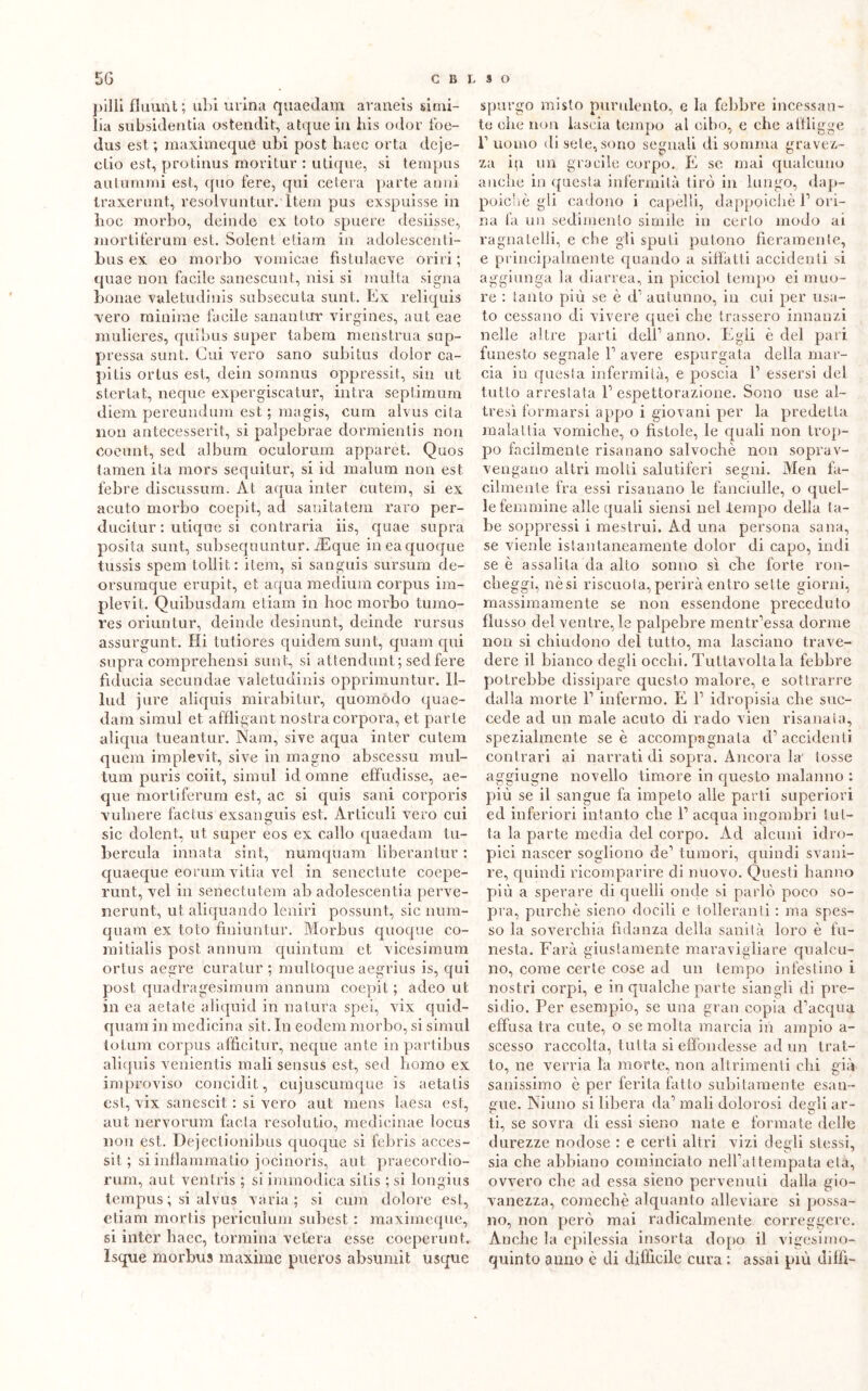 pilli filmili; ubi urina quaedam araneis simi- lia subsidenza ostendit, atque in bis odor foe- dus est, ; maximeque ubi post haec orta dcje- clio est, protinus moritur : utique, si tempus autunnali est, quo fere, qui celerà parte anni Iraxerunt, resolvuntur. Iteui pus exspuisse in hoc morbo, deinde ex loto spuere desiisse, mortiferum est. Solent etiam in adolescenti- bus ex eo morbo vomicae fistulaeve oriri; quae non facile sanescunt, nisi si multa signa bornie valetudinis subsecuta sunt. Ex reliquis vero minime facile sanantur virgines, aut eae mulieres, quibus super tabem menstrua sop- pressa sunt. Cui vero sano subitus dolor ca- pitis ortus est, dein somnus oppressit, sin ut sterlat, ncque expergiscatur, intra septimurn diem pereundum est ; magis, cum alvus cita non antecesserit, si palpebrae dormientis non coeunt, sed album oculorum apparét. Quos (.amen ila mors sequitur, si id malum non est febre discussum. At aqua inter cu tenti, si ex acuto morbo coepit, ad sanitatem raro per- ducitur : utique si contraria iis, quae supra posila sunt, subsequuntur. iEque in ea quoque tussis spera toliit : itera, si sanguis snrsum de- orsumque erupit, et aqua medium corpus im- plevit. Quibusdam etiam in hoc morbo tumo- res oriuntur, deinde desinimi, deinde rursus assurgunt. Hi tutiores quidemsunt, quam qui supra comprehensi sunt, si attendunt; sed fere fiducia secundae valetudinis opprimuntur. 11- lud jure aliquis mirabitur, quomòdo quae- dam simul et affligant nostra corpora, et parte aliqua tueantur. Nani, sive aqua inter cutem quem implevit, sive in maglio abscessu mul- tum puris coiit, simul id orane effudisse, ae- que mortiferum est, ac si quis sani corporis vulnere factus exsanguis est. Àrticuli vero cui sic dolent, ut super eos ex callo quaedam tu- bercula innata sint, numquam liberantur : quaeque eorumvitia vel in senectute coepe- runt, vel in senectutem ab adolescentia perve- nerunt, ut aliquando leniri possunt, sic num- quam ex toto finiuntur. Morbus quoque co- mi tialis post annum quintum et vicesimum ortus aegre curatur ; multoque aegrius is, qui post quadragesimum annum coepit ; adeo ut in ea aetate aliquid in natura spei, vix quid- quam in medicina sit. In eodem morbo, si simul totum corpus afficitur, ncque ante in partibus aliquis venientis mali sensus est, sed homo ex improviso concidit, cujuscumque is aetatis est, vix sanescit : si vero aut mens laesa est, aut nervorum fa età resola tio, medicinae locus non est. Dejectionibus quoque si febris acces- sit ; si inflammatio jocinoris, aut praecordio- rum, aut ventris ; si immodica silis ;si longius tempus ; si alvus varia; si cum dolore est, etiam mortis periculum subest : maximeque, si inter haec, tormina velerà esse coeperunt. Isque morbus maxime pueros absumit usque spurgo misto purulento, e la febbre incessan- te ohe non lascia tempo al cibo, e che affligge f uomo di sete, sono segnali di somma gravez- za in un gracile corpo. E se mai qualcuno anche in questa infermità tirò in lungo, dap- poiché gli cadono i capelli, dappoiché 1’ ori- na fa un sedimento simile in certo modo ai ragnatelli, e che gli spuli pulono fieramente, e principalmente quando a siffatti accidenti si aggiunga la diarrea, in picciol tempo ei muo- re : tanto più se è d1 autunno, in cui per usa- to cessano di vivere quei che trassero innanzi nelle altre parti dell1 anno. Egli è del pari funesto segnale l1 avere espurgata della mar- cia in questa infermità, e poscia l1 essersi del tutto arrestata l1 espettorazione. Sono use al- tresì formarsi appo i giovani per la predella malattia vomiche, o fìstole, le quali non trop- po facilmente risanano salvochè non soprav- vengano altri molli salutiferi segni. Men fa- cilmente fra essi risanano le fanciulle, o quel- le femmine alle quali siensi nel tempo della ta- be soppressi i mestrui. Ad una persona sana, se vienle istantaneamente dolor di capo, indi se è assalila da alto sonno sì che forte ron- clieggi, nèsi riscuota,perirà entro sette giorni, massimamente se non essendone preceduto flusso del ventre, le palpebre mentr’essa dorme non si chiudono del tutto, ma lasciano trave- dere il bianco degli occhi. Tuttavoltala febbre potrebbe dissipare questo malore, e sottrarre dalla morte V infermo. E l1 idropisia che suc- cede ad un male acuto di rado vien risanala, spezialmente se è accompagnala d’accidenti contrari ai narrati di sopra. Ancora la tosse aggiugne novello timore in questo malanno : più se il sangue fa impeto alle parti superiori ed inferiori intanto che 1’ acqua ingombri tut- ta la parte media del corpo. Ad alcuni idro- pici nascer sogliono de’ tumori, quindi svani- re, quindi ricomparire di nuovo. Questi hanno più a sperare di quelli onde si parlò poco so- pra, purché sieno docili e tolleranti : ma spes- so la soverchia fidanza della sanità loro è fu- nesta. Farà giustamente maravigliare qualcu- no, come certe cose ad un tempo infestino i nostri corpi, e in qualche parte siangli di pre- sidio. Per esempio, se una gran copia d’acqua effusa tra cute, o se molta marcia in ampio a- scesso raccolta, tutta si effondesse ad un trat- to, ne verria la morte, non altrimenti chi già sanissimo è per ferita fatto subitamente esan- gue. Ninno si libera da’ mali dolorosi degli ar- ti, se sovra di essi sieno nate e formate delle durezze nodose : e certi altri vizi degli stessi, sia che abbiano cominciato nelPattempata età, ovvero che ad essa sieno pervenuti dalla gio- vanezza, comechè alquanto alleviare si possa- no, non però mai radicalmente correggere. Anche la epilessia insorta dopo il vigesimo- quinto anno è di difficile cura : assai più dilli-