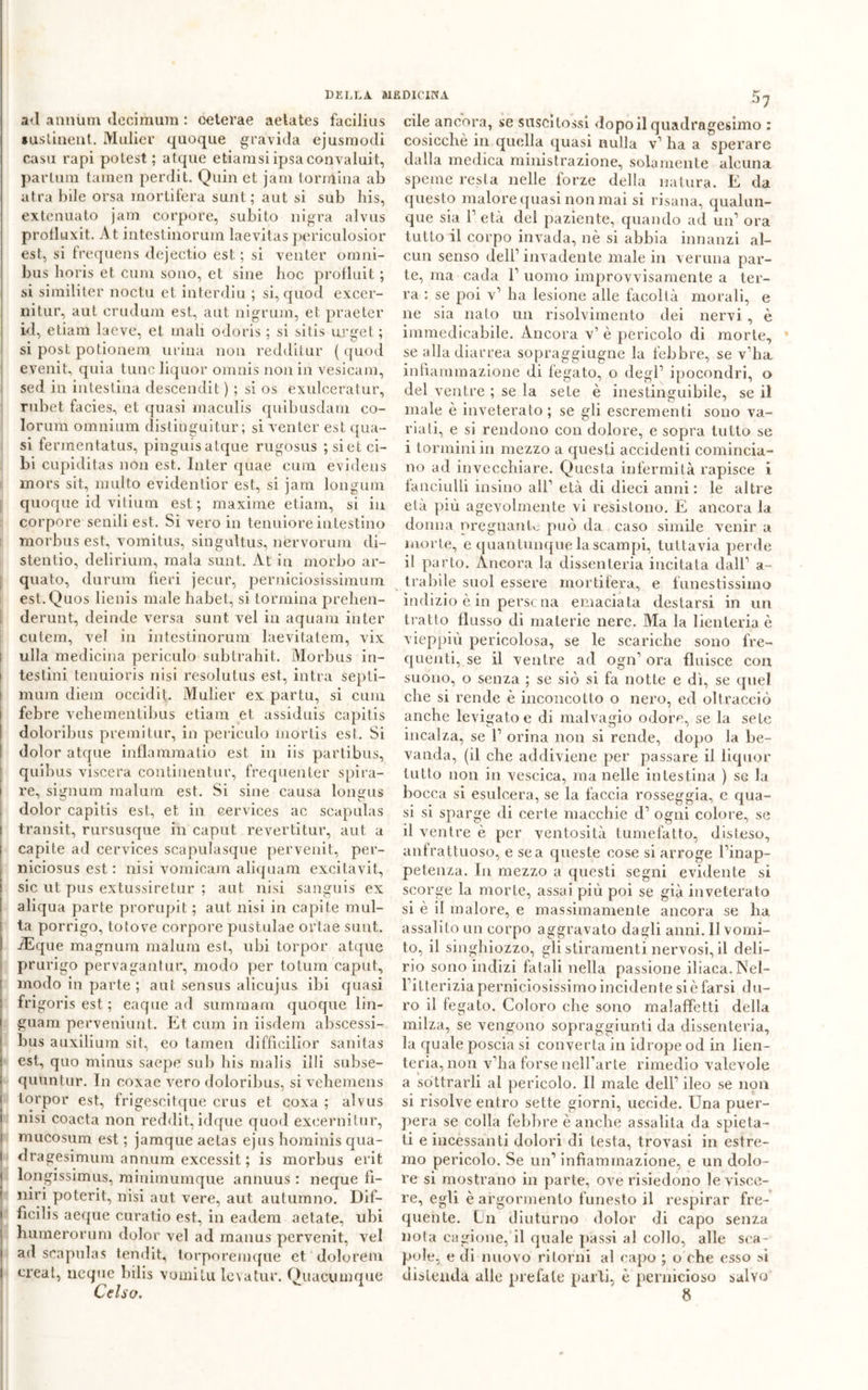 ad annum decimimi : celerae aetates facilius lustinent. Mulier quoque gravida ejusmodi casu rapi polest; atque etiamsi ipsa convaluit, parlum tamen perdi t. Quin et jam torniina ab atra bile orsa mortifera suiit; aut si sub his, extenuato jam corpore, subito nigra alvus prolluxit. At intestinorum laevitas periculosior est, si frequens dejectio est ; si venter omni- bus lioris et cum sono, et sine hoc pròfluit ; si similiter noctu et interdiu ; si, quod excer- nitur, aut crudum est, aut nigrum, et praeter id, etiam laeve, et mali odoris ; si sitis urget; si post potionem. urina non redditur ( quod evenit, quia tuno liquor omnis non in vesicam, sed in intestina descendit ) ; si os exulceratur, rubet facies, et quasi maculis quibusdam co- lorimi omnium distinguitur ; si venter est qua- si fermentatus, pinguisatque rugosus ; si et ci- bi cupiditas non est. Inter quae cum evidens mors sit, multo evidentior est, si jam longum quoque id vitium est; maxime etiam, si in corpore senili est. Si vero in tenuiore intestino morbus est, vomitus, singultus, nervorum di- stenlio, delirium, mala sunt. At in morbo ar- quato, durum fieri jecur, perniciosissimum est.Quos lienis male habet, si tonnina prehen- derunt, deinde versa sunt vel in aquam inter cutem, vel in intestinorum laevitatem, vix i ulla medicina periculo subtrahit. Morbus in- i testini tenuioris nisi resolutus est, intra septi- mum diem occidit. Mulier ex partu, si cum febre vehementibus etiam et assiduis capitis doloribus premi tur, in periculo mortis est. Si dolor atque inflammatio est in iis partibus, quibus viscera continentur, frequenter spira- i re, signum malum est. Si sine causa longus , dolor capitis est, et in cervices ac scapulas I transit, rursusque in caput revertitur, aut a | capite ad cervices scapulasque pervenit, per- niciosus est : nisi vomicam aliquam excitavit, i sic ut pus extussiretur ; aut nisi sanguis ex aliqua parte prorupit ; aut nisi in capite mul- ta porrigo, totove corpore pustulae ortae sunt. I iEque magnutn malum est, ubi torpor atque prurigo pervagantur, modo per totum caput, modo in parte ; aut sensus alicujus ibi quasi frigoris est ; eaque ad summarn quoque lin- guam perveniunt. Et cum in iisdem abscessi- j bus auxilium sit, eo tamen difficilior sanitas ! est, quo minus saepe sub his malis illi subse- ; quunlur. In coxae vero doloribus, si vehemens i torpor est, frigescitque crus et coxa ; alvus I nisi coacta non reddit,idque quod exeernitur, i mucosum est ; jamque aetas ejus hominis qua- l dragesimum annum excessit ; is morbus erit j longissimus, minimumque annuus : neque fi- nirà poterit, nisi aut vere, aut autumno. Dif- i ficilis aeque curatio est, ili eadem aetate, ubi humerorum dolor vel ad raanus pervenit, vel I ad scapulas tendit, torporemque et dolorem I creat, ncque bilis vomitu levatur. Quacumque Celso. cile ancora, se snscitossi dopo il quadragesimo : cosicché in quella quasi nulla v’ ha a sperare dalla medica ministrazione, solamente alcuna speme resta nelle forze della natura. E da questo malore quasi non mai si risana, qualun- que sia V età del paziente, quando ad un1 ora tutto il corpo invada, nè si abbia innanzi al- cun senso dell’invadente male in veruna par- te, ma cada l1 uomo improvvisamente a ter- ra : se poi v1 ha lesione alle facoltà morali, e ne sia nato un risolvimento dei nervi , è immedicabile. Ancora v1 è pericolo di morte, se alla diarrea sopraggiugne la febbre, se v’ha infiammazione di fegato, o degl’ ipocondri, o del ventre ; se la sete è inestinguibile, se il male è inveterato ; se gli escrementi sono va- riati, e si rendono con dolore, e sopra tutto se i torminiin mezzo a questi accidenti comincia- no ad invecchiare. Questa infermità rapisce i fanciulli insino all’ età di dieci anni: le altre età più agevolmente vi resistono. E ancora la donna pregnante può da caso simile venir a morte, e quantunque la scampi, tuttavia perde il parto. Ancora la dissenteria incitata dall’ a- trabile suol essere mortifera, e funestissimo indizio è in persona emaciata destarsi in un tratto flusso di materie nere. Ma la lienteria è vieppiù pericolosa, se le scariche sono fre- quenti, se il ventre ad ogn’ ora fluisce con suono, o senza ; se siò si fa notte e dì, se quel che si rende è inconcotto o nero, ed oltracciò anche levigato e di malvagio odore, se la sete incalza, se 1’ orina non si rende, dopo la be- vanda, (il che addiviene per passare il liquor tutto non in vescica, ma nelle intestina ) se la bocca si esulcera, se la faccia rosseggia, e qua- si si sparge di certe macchie d’ ogni colore, se il ventre è per ventosità tumefatto, disteso, anfrattuoso, e se a queste cose si arroge l’inap- petenza. In mezzo a questi segni evidente si scorge la morte, assai più poi se già inveteralo si è il malore, e massimamente ancora se ha assalito un corpo aggravato dagli anni. 11 vomi- to, il singhiozzo, gli stiramenti nervosi, il deli- rio sono indizi fatali nella passione iliaca. Nel- l’itterizia perniciosissimo incidente si è farsi du- ro il fegato. Coloro che sono malaffetti della milza, se vengono sopraggiunti da dissenteria, la quale poscia si converta in idrope od in lien- teria, non v’ha forse nell’arte rimedio valevole a sottrarli al pericolo. Il male dell’ ileo se non si risolve entro sette giorni, uccide. Una puer- pera se colla febbre è anche assalila da spieta- ti e incessanti dolori di testa, trovasi in estre- mo pericolo. Se un’ infiammazione, e un dolo- re si mostrano in parte, ove risiedono le visce- re, egli è argormenlo funesto il respirar fre- quente. Un diuturno dolor di capo senza nota cagione, il quale passi al collo, alle sca- pole, e di nuovo ritorni al capo ; o che esso si distenda alle prefale parti, è pernicioso salvo 8