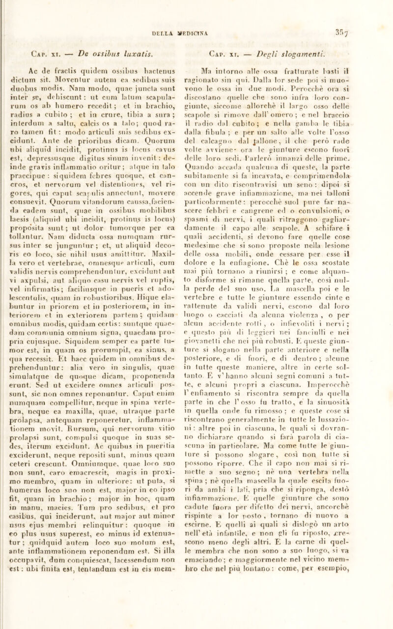 Cap. xi. — De ossibus luxatis. Ac de fraclis quidem ossibus hactenus dielum siMoventur autem ea sedibus suis duobus modis. Narri modo, qune juncla sunt inter se, dehiscunt : ut cum latum scapula- runi os ab humero reeedit ; et in brachio, radius a cubilo ; et in erme, tibia a sura ; interdum a salto, calcis os a falò; quod ra- ro tamen fit : modo articuli suis sedibus ex- cidunt. Ante de prioribus dicam. Quorum ubi aliqufd incidit, protinus is Incus cavus est, depressusque digilus simun invenit: de- inde gravis inflammatio oritur ; atque in lalo praecipue : siquidem febres quoque, et can- cros, et nervorum vel distentioues, vel ri- gores, qui caput scapulis annectunt, movere eonsuevit. Quorum vitandorum caussa,facien- da eadem sunt, quae in ossibus mobilibus laesis (aliquid ubi incidit, protinus is locus) propo’sita sunt ; ut dolor tumorque per ea tollantur. Nam diducta ossa numquam rur- sus inter se jungunlnr ; et, ut aliquid deco- ris eo loco, sic nihil usus amittitur. Maxil- la vero et vertebrae, omnesque articuli, cum validis nervis comprehendnnlur, exciduntaut vi axpulsi, aut aliquo caso nervis vel ruptis, vel infìrmatis; faciliusque in pueris et ado- lescentulis, quam in robuslioribus. Ilique ela- buntur in priorem et in posleriorem, in in- teriorem et in exteriorem partem $ quidam omnibus nrodis, quidam cerlis: suntque quae- dam coramunia omnium signa, quaedam pro- pria cujusque. Siquidem semper ea parte Iu- nior est, in quam os prorompi!, ea sinus, a qua recessit. Et baec quidem in omnibus de- prebenduniur : alia vero in singulis, quae simulatque de quoque dicam, propnnerida erunt. Sed ut excidere omnes articuli pos- sunt, sic non omnes reponuntur. Caput enim numquam compelli tur, ncque in spina verfe- bra, ncque ea maxilla, quae, utraque parte prolapsa, antequam reponeretur, inflamma- lionem movit. Eursum, qui nervorum vitio prolapsi sunt, compulsi quoque in suas se- des, iterum excidunt. Ac quibus in pueritia exciderunt, ncque repositi sunt, minus quam ceteri crescunt. Omniumque, quae loco suo non sunt, caro emacresrit, magis in proxi- mo membro, quam in ulteriore: ut pula, si humerus loco suo non est, major in eo ipso fit, quam in brachio; major in hoc, quam in manu, macies. Tum prò sedibus, et prò easibus, qui ineiderunt, aut major aut minor usus ejus membri relinquitur: quoque in eo plus usus superest, eo minus id extenua- tur; quidquid autem loco suo motum est, ante inflammationem reponendum est. Si illa occupavi!, dum conquiescat, lacessendum non est : ubi finita est, tentandum est in eis mem- Cap. xt. — Degli slogamenti. Ma intorno alle ossa fratturate basti il ragionato sin qui. Dalla lor sede poi si muo- vono le ossa in due modi. Perocché ora si discoslano quelle che sono infra loro con- giunte, siccome allorché il largo osso delle scapole si rimove dall omero; enei braccio il radio dal cubito; e nella gamba le tibia dalla fìbula ; e per un salto alle volte l’osso del calcagno dal gallone, il che però rade volle avviene* ora le giunture escono fuori delle loro sedi. Parlerò innanzi delle prime. Quando accada qualcuna di queste, la parte subitamente si fa incavata, c comprimendola con un dito risconlravisi un seno : dipoi si accende grave infiammazione, ma nei talloni particolarmente: perocché suol pure far na- scere febbri e cangrene ed o convulsioni, o spasmi di nervi, i quali ritraggono gagliar- damente il capo alle scapole. A schifare i quali accidenti, si devono fare quelle cose medesime che si sono proposte nella lesione delle ossa mobili, onde cessare per esse il dolore e la enfiagione. Cbè le ossa scostate mai più tornano a riunirsi ; e come alquan- to disforme si rimane quella parte, così nul- la perde del suo uso. Ea mascella poi e le vertebre e tutte le giuntare essendo cinte e rat tenute da validi nervi, escono dal loro luogo o cacciali da alcuna violenza , o per alcun accidente rolli , o infievoliti i nervi ; e questo più di leggieri nei fanciulli e nei giovanetti che nei più robusti. E queste giun- ture si slogano nella parte anteriore e nella posteriore, e di fuori, e di dentro ; alcune in tutte queste maniere, altre in certe sol- tanto. E v’hanno alcuni segni comuni a tut- te, e alcuni propri a ciascuna. Imperocché l’enfiamento si riscontra sempre da quella parte in che l’osso fu tratto, e la sinuosità in quella onde fu rimosso ; e queste cose si riscontrano generalmente in tutte le lussazio- ni : altre poi in ciascuna, le quali si dovran- no dichiarare quando si farà parola di cia- scuna in particolare. Ma come tutte le giun- ture si possono slogare, così non tulle si possono riporre. Che il capo non mai si ri- mette a suo segno ; né una vertebra nella spina ; né quella mascella la (piale escila fuo- ri da ambi i Iati, pria che si riponga, destò infiammazione. E quelle giunture che sono cadute fu ora per difetto dei nervi, ancorché rispinte a lor posto , tornano di nuovo a escirne. E quelli ai quali si dislogò un arto nell’età infantile, e non gli fu riposto, cre- scono meno degli altri. E la carne di quel- le membra che non sono a suo luogo, si va emaciando; e maggiormente nel vicino mem- bro che nel più lontano: come, per esempio,