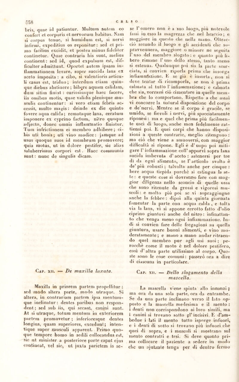 558 bris, quae id patiuntur. Multum autem eo conferì et corpuris et nervorum habitus. Nana si corpus tenue, si humidum est, si nervi infirmi, expeditius os reponilur: sed et pri- mo facilius excidi t, et postea rninus fideli ter continetur. Quae contraria his sunt, melius continente sed id, quod expulsum est, dif- ficulter adrnittnnt. Oportet autem ipsam in- flammationem levare, super succida lana ex aceto iraposita : a cibo, si valentioris arlicu- li casus est, triduo; interdnm etiam quin- que diebus abstinere ; bibere aquam calidam, dum sitirn finiat : curiosiusque haec facere, iis ossibus motis, quae validis plenisque mu- sculis continentur: si vero etiam febris ac- cessit, multo magis: deinde ex die quinto fovere aqua calida ; remotaque lana, ceratura imponere ex cyprino factum, nitro quoque adjecto, donec omnis inflammatio finiatur. Tura infrictionem ei membro adbibere ; ci- bis uti bonis ; uti vino modice ; jamque ad usus quoque suos id membrum promovere; quia raotus, ut in dolore pestifer, sie alias saluberrimus corpori est. Haec communia sunt : nunc de singulis dieam. Cap. xii. — De maxilla laxata. Maxilla in priorem partem propellitur ; sed modo altera parte, modo utraque. Si altera, in conlrariam partem ipsa mentum- que inclinatur: dentes paribus non respon- dent ; sed sub iis, qui secant, canini sunt. At si utraque, totum mentnm in exteriorem partem promovetur ; inferioresque dentes longius, quam superiores, excedunt; inten- tique super musculi apparent. Primo quo- que tempore homo in sedili collocandns est, sic ut rainister a posteriore parte caput ejus contineat, vel sic, ut juxta parietem is se- se F omero non è a suo luogo, più notevole lassi in esso la magrezza che nel braccio ; e maggiore in questo che nella mano. Oltrac- ciò secondo il luogo e gli accidenti che so- pravvennero, maggiore o minore ne seguila l’uso del membro slogato : e quanto più li- bero rimane V uso dello stesso, tanto meno si estenua. Qualunque poi sia la parte scor- ciata, si cotivieii riporla prima che insorga infiamnfazione. E se già è insorta, non si deve tentar di ricomporla, se non è prima calmata al tutto P infiammazione ; e calmata che sia, vorrassi ciò cimentare in quelle mem- bra che lo comportano. Rispetto a che assai vi concorre la naturai disposizione del corpo e de'nervi. Mentre se il corpo è gracile, se umido, se fievoli i nervi, più spacciatamente riponesi : ma e quel che prima più facilmen- te uscì di luogo, anche raen fedelmente rat- tiensi poi. E quei corpi che hanno disposi- zioni a queste contrarie, meglio ritengono: ma ciò che viene a smuoversi, con maggior difficoltà si ripone. Egli è d’uopo poi miti- gare l’infiammazione coll’ apporvi sopra lana sucida imbevuta d’ aceto : astenersi per tre dì da ogni alimento, se l’articolo svolto è de’ più robusti ; talvolta anche per cinque : bere acqua tiepida purché si estingua la se- te : e queste eose si dovranno fare con mag- gior diligenza nello sconcio di quelle ossa che sono ritenute da grossi e vigorosi mu- scoli : e molto più poi se vi sopraggiugne anche la febbre : dipoi alla quinta giornata fomentar la parte con acqua calda , e tolta via la lana, vi si appone cerotto fatto d’olio ciprino giuntovi anche del nitro: infinatlan- to che venga meno ogni infiammazione. In- di si convien fare delle fregagioni su quella giuntura, usare buoni alimenti, e vino mo- deratamente; e rnatio a mano andar ritraen- do quel membro pur agli usi suoi ; pe- rocché come il moto è nel dolore pestifero, così d’altra parte utilissimo al corpo. Que- ste sono le cose comuni: passerò ora a dire di ciascuna in particolare. Gap. xu. — Dello slogamento della mascella. La mascella viene spinta allo innanzi ; ma ora da una sola parte, ora da entrambe. Se da una parte inclinano verso il lato op- posto e la mascella medesima e il mento : i denti non corrispondono ai loro simili, ma i canini si trovano sotto gl’incisivi. E d’ara- bedue i lati il mento tutto isporge infuori, e i denti di sotto si Irovano più infuori che quei di sopra, e i muscoli si mostrano sul mento contratti e tesi. Si deve quanto pri- ma collocare il paziente a sedere in modo che un ajutanle tenga per di dentro fermo