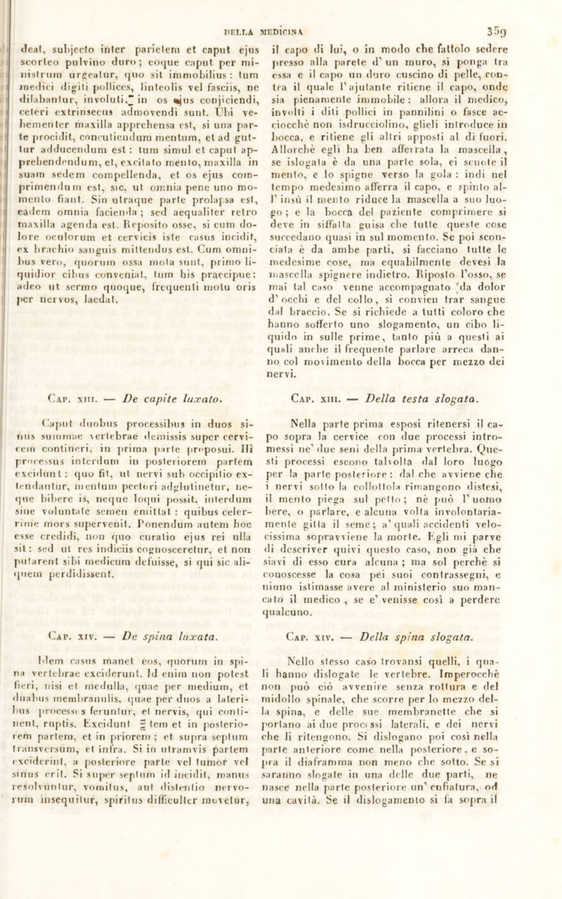 deal, subjecto inlcr parielem et caput ejus i! capo di lui, o in modo che fattolo sedere scorteo pulvino duro; coque caput per mi- nistrimi urgealur, quo sii immobilius : lum medici digiti pollices, linleolis vel fasciis, ne clilabantur, involuti,* in os ttjus conjiciendi, celeri extrinsecus admovendi sunt. Ubi ve- bciuenler maxilla apprehensa est, si una par- te procidit, conculienduni nientum, et ad gut- tur adducendum est : lum simul et caput ap- prebendendum, et, excitato mento, maxilla in suain sedem compellenda, et os ejus com- prirnendurn est, sic, ut omnia pene uno mo- mento fiant. Sin utraque parte prolapsa est, eadem omnia facienda ; sed aequaliter retro maxilla agenda est. Reposito osse, si cura do- lore oeulorum et cervicis iste casus incidit, ex brachio sauguis mittendus est. Cura omni- bus vero, quorum ossa mota sunt, primo li- quidar cihus conveniat, lum bis praccipue: adeo ut senno quoque, frequenti molu oris per nervos, laedat. CAr. xm. —• De capite luxato. Caput duobus processibus in duos si- nus suinmae verlebrae demissis super cervi- rem contineri, in prima parte proposui. ili processus interdum in posteriorem parfem excidunt: quo fit, ut nervi sub occipilio ex- tendantur, mentum pectori adglutinetur, ne- que bibere is, neque loqui possit. interdum sine voluntaie sernen emitlat : quibus celer- rime mors supervenit. Ponendum autem hoc esse credidi, non quo curatio ejus rei ulla sii: sed ut res indiciis cognosceretur, et non putarent sibi rnedieurn defuisse, si qui sic ali— quem perdidissent. Cap. xiv. — De spina luxata. Idem casus mane! eos, quorum in spi- na vertebrae exciderunt. Id enira non potest beri, uisi et medulla, quae per medium, et dtiabus membranulis, quae per duos a la ter i - bus processi s feruntur, et nervis, qui conli- nent, ruptis. Excidunt £ tem et in poslerio- ieni partem, et in priorem ; et supra seplum transversum, et infra. Si in utramvis partem exciderint, a posteriore parte vel lumor vel sinus crii. Si super seplum id incidi!, rnanus resolvuutur, vomilus, ani dislentio nervo- rum insequilur, spi ri I us difficuller movetur, presso alla parete d1 un muro, si ponga tra essa e il capo un duro cuscino di pelle, con- tea il quale Pajutante ritiene il capo, onde sia pienamente immobile : allora il medico, involti i diti pollici in pannilini o fasce ac- ciocché non isdrucciolino, glieli introduce in bocca, e ritiene gli altri apposti al di fuori. Allorché egli ha ben afferrata la mascella, se islogala è da una parte sola, ei scuote il mento, e lo spigne verso la gola : indi nel tempo medesimo afferra il capo, e spinto al- l1 insù il mento riduce la mascella a suo luo- go ; e la bocca del paziente comprimere si deve in siffatta guisa che tulle queste cose succedano quasi in sul momento. Se poi scon- ciata è da ambe parti, si facciano tutte le medesime cose, ma equabilmente devesi la mascella spignere indietro. Riposto l’osso, se mai tal caso venne accompagnato 'da dolor d’occhi e del collo, si convien trar sangue dal braccio. Se si richiede a tutti coloro che hanno sofferto uno slogamento, un cibo li- quido in sulle prime, tanto più a questi ai quali ambe il frequente parlare arreca dan- no col molimelito della bocca per mezzo dei nervi. Cap. xiii. — Della testa slogata. Nella parte prima esposi ritenersi il ca- po sopra la cervice con due processi intro- messi ne’ due seni della prima vertebra. Que- sti processi escono talvolta dal loro luogo per la parte posteriore: dal che avviene che i nervi sotto la collottola rimangono distesi, il mento piega sul petto; nè può l’uomo bere, o parlare, e alcuna volta involontaria- mente gitla il seme; a’quali accidenti velo- cissima sopravviene la morte. Egli mi parve di descriver quivi questo caso, non già che siavi di esso cura alcuna ; ma sol perchè si conoscesse la cosa pei suoi contrassegni, e ninno istirnasse avere al ministerio suo man- cato il medico , se e’ venisse così a perdere qualcuno. Cap. xiv. — Della spina slogata. Nello stesso caso trovansi quelli, i qua- li hanno dislogate le vertebre. Imperocché non può ciò avvenire senza rottura e del midollo spinale, che scorre per lo mezzo del- la spina, e delle sue membranette che si portano ai due proci ssi laterali, e dei nervi che li ritengono. Si dislogano poi così nella parie anteriore come nella posteriore, e so- pra il diaframma non meno che sotto. Se si saranno slogate in una delle due parti, ne nasce nella parte posteriore un’enfiatura, od una cavità. Se il dislogamento si fa sopra il