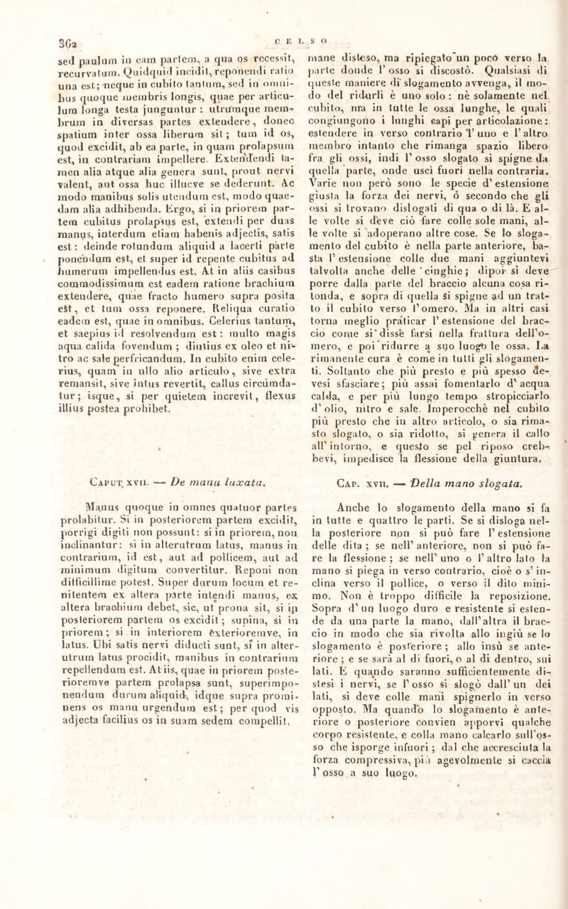 3G2 sed paulum in eam partem, a qua os rccessit, recurvatum. Quidquid incidiI, reponendi ratio una est; ncque in cubito tantum, sed in omni- bus quoque meinbris longis, quae per articu- lura longa testa junguntur : utrumque mena-* bruni in diversas partes extendere, donec spatium inter ossa Jiberum sit ; tuin id os, quod excidit, ab ea parte, in quam prola psum est, in contrariali! impellere. Ex te infeudi ia- raen alia atque alia genera sunl, prout nervi valent, aut ossa huc illucve se dederunt. Ac modo manibus solis utendum est, modo quae- dam alia adhibenda. Ergo, si in priorem par- tem cubitus prolapsus est, extendi per duas raanus, interdum etiam habenis adjectis, satis est: deinde rotundum aliquida lacerti parte ponebdum est, et super id repente cubitus ad humerum impellendus est, At in aliis casibus commodissimum est eadem ratione brachium extendere, quae fracto humero supra posita est, et tum ossa reponere. Reliqua curatio eadem est, quae in omnibus. Celerius tantum, et saepius id resolvendum est : multo magis aqua calida fovendum ; diutius ex oleo et ni- tro ac sale perfricandum. In cubito enirn cele- rius, quam in ullo alio articulo, sive extra remansit, sive intus revertit, callus circùmda- tur ; isque, si per quietem increvit, flexus illius postea prohibet. Caput xvii. — De manu luxata. Manus quoque in omnes quatti or partes prolabitur. Si in posteriorem partem excidit, porrigi digiti non possunt: si in priorem, non inclinantur: si in alterutrum latus, manus in contrarium, id est, aut ad polliceli), aut ad minimum digitum convertitur. Reponi non ditficillime potest. Super durum locum et re- nitentem ex altera parte intendi manus, ex altera braohium debet, sic, ut prona sit, si ip posteriorem partem os excidit ; supina, si in priorem; si in interiorem èxterioremve, in latus. Ubi satis nervi diducti sunt, si in alter- utrum latus procidit, manibus in contrarium repellendum est. Atiis, quae in priorem poste- rioremve partem prolapsa sunt, superimpo- nendurn durum aliquid, idque supra pronti- nens os manu urgendum est; per quod vis adjecta facilius os in suara sedem eompellit. mane disteso, ma ripiegatogli poco verso la parte donde 1’ osso si discosto. Qualsiasi di queste maniere di slogamento avvenga, il mo- do del ridurli è uno solo : nè solamente nel cubito, ma in tutte le ossa lunghe, le quali congiungono i lunghi capi per articolazione : estendere in verso contrario *1’uno e l’altro membro intanto che rimanga spazio libero fra gli ossi, indi P osso slogato si spigne da quella parte, onde uscì fuori nella contraria. Varie non però sono le specie d’estensione giusta la forza dei nervi, ó secondo che gli ossi si trovano dislogali di qua o di là. E al- le volte si deve ciò fare colle sole mani, al- le volte si adoperano altre cose. Se lo sloga- mento del cubito è nella parte anteriore, ba- sta P estensione colle due mani aggiuntevi talvolta anche delle * cìnghie ; dipoi-si deve porre dalla parte del braccio alcuna cosa ri- tonda, e sopra di quella Si spigne ad un trat- to il cubito verso P omero. Ma in altri casi torna meglio praticar P estensione del brac- cio come si‘disse farsi nella frattura dell’o- mero, e poi ridurre a suo luogb le ossa. La rimanente cura è come in tutti gli slogamen- ti. Soltanto che più presto e più spesso <3e- vesi sfasciare; più assai fomentarlo d’acqua calda, e per più lungo tempo stropicciarlo d’olio, nitro e sale. Imperocché nel cubito più presto che in altro articolo, o sia rima- sto slogato, o sia ridotto, si genera il callo all’intorno, e questo se pel riposo crebi bevi, impedisce la flessione della giuntura. Gap. xvii. — Della mano slogata. Anche lo slogamento della mano si fa in tutte e quattro le parti. Se si disloga nel- la posteriore non si può fare P estensione delle dita; se nell’anteriore, non si può fa- re la flessione; se nell’uno o l’altro lato la mano si piega in verso contrario, cioè o s’in- clina verso il pollice, o verso il dito mini- mo. Non è troppo difficile la reposizione. Sopra d’un luogo duro e resistente si esten- de da una parte la mano, dall’altra il brac- cio in modo che sia rivolta allo ingiù se lo slogamento è posteriore ; allo insù se ante- riore ; e se sarà al di fuori, o al di dentro, sui lati. E quando saranno sufficientemente di- stesi i nervi, se l’osso si slogò dall’un dei lati, si deve colle mani spegnerlo in verso opposto. Ma quando lo slogamento è ante- riore o posteriore convien apporvi qualche corpo resistente, e colla mano calcarlo sull’os- so che isporge infuori ; dal che accresciuta la forza compressiva, più agevolmente si caccia P osso a suo luogo.