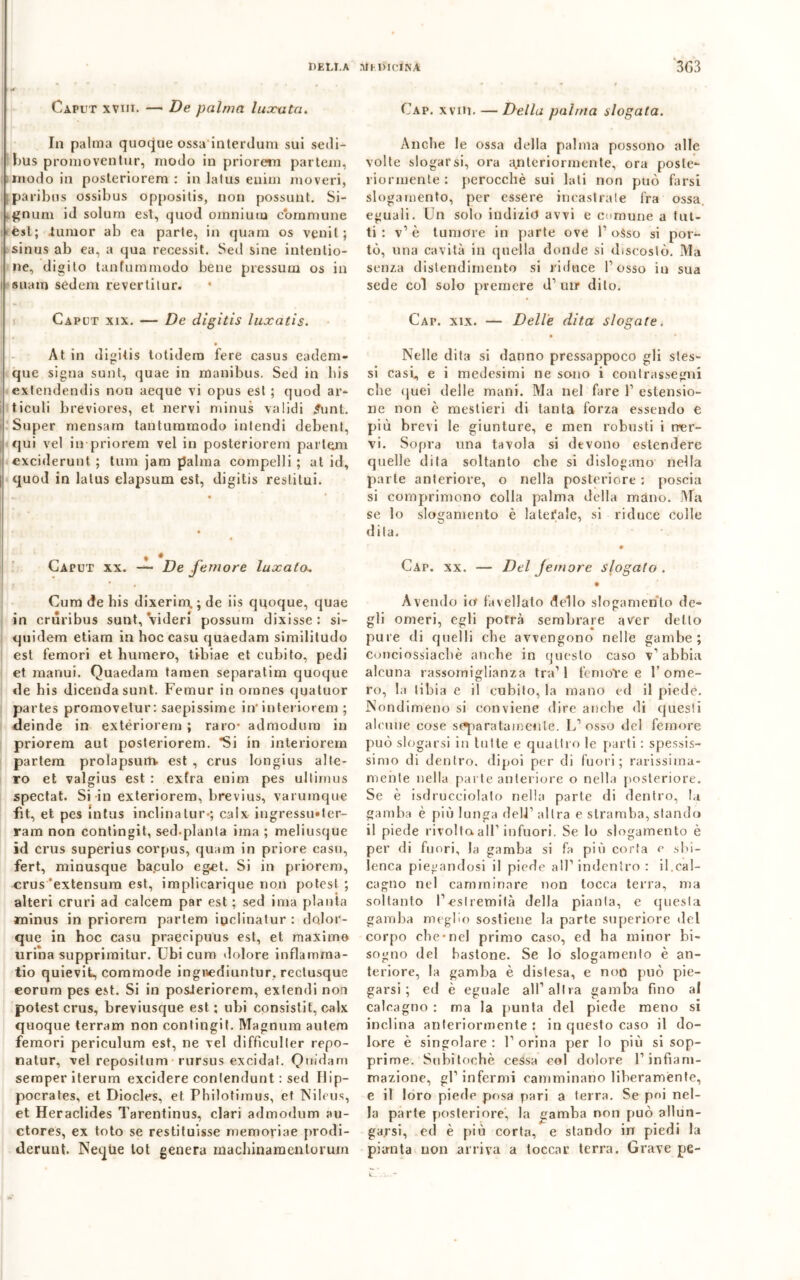 HELT.A VtMVlCfNA 3G3 Uaput xviii. — De palma luxuta. Cap. xviM. — Della palma slogata. In palma quoque ossa interdum sui sedi- bus promoventur, modo in priorem partem, modo in posteriorem : in lalus euim noveri, paribus ossibus oppositis, non possunt. Si- ^num id solum est, quod omnium coramune èst; iunior ab ea parte, in quam os venil; sinus ab ea, a qua recessit. Sed sine intentio- ne, digito tanfummodo bene pressura os in i suam sedem revertitur. Caput xix. — De digitis luxatis. At in digitis totidem fere casus cadem- que sigila sunt, quae in manibus. Sed in liis extendendis non aeque vi opus est ; quod ar- ticuli breviores, et nervi minus validi £unt. Super mensam tantummodo intendi debent, qui ve! in priorem vel in posteriorem partem exciderunt ; tura jam palma compelli ; at id, quod in latus elapsum est, digitis resti lai - t * Caput xx. — De femore luxato, Cum de bis dixerim, ; de iis quoque, quae in crùribus sunt, videa possum dixisse : si- quidem etiam in hoc casu quaedam similitudo est femori et humero, tibiae et cubito, pedi et manui. Quaedam taruen separatim quoque de bis dicendasunt. Femur in omnes qnatuor partes promovetur: saepissime in*interiorem ; deinde in extériorem ; raro- admodum in priorem aul posteriorem. *Si in interiorem partem prolapsum est , crus longius alte- ro et valgius est : exfra enim pes ultimus spectat. Si in exteriorem, brevius, varuinque fìt, et pes intus inclina tur-; calx iugressiMer- ram non contingit, sed-planta ima ; meliusque id crus superius corpus, quam in priore casu, fert, minusque ba.culo eget. Si in priorem, crus ’extensum est, implicarique non potesl ; alteri cruri ad calcem par est ; sed ima pianta minus in priorem partem ipclinatur : dolor- que in hoc casu praecipuus est, et maxime uriba supprimitur. Ubi cum dolore inflamma- tio quievit, commode ingnediuntur, rectusque eorum pes est. Si in posJeriorem, exlendi non potest crus, breviusque est ; ubi consistit, calx quoque terram non contingit. Magnum autem femori periculum est, ne vel difficuller repo- natur, vel repositum• rursus excidat. Quidam semperiterum excidere contendunt : sed Ilip- pocrates, et Diocles, et Pbilotimus, et Nileus, et Heraclides Tarentinus, clari admodum au- ctores, ex toto se restituisse memoriae prodi- derunt. Neqtìe tot genera macliinamenlorum Anche le ossa della palma possono alle volle slogarsi, ora anteriormente, ora poste- riormente: perocché sui lati non può farsi slogamento, per essere incastrate fra ossa, eguali. Un solo indizio avvi e comune a tut- ti : v1 è tumore in parte ove f osso si por- tò, una cavità in quella donde si discosto. Ma senza distendimento si riduce fosso in sua sede col solo premere d’ unr dito. Cap. xix. — Delle dita slogate. • • Nelle dita si danno pressappoco gli stes- si casi, e i medesimi ne sono i contrassegni che quei delle mani. Ma nel fare f estensio- ne non è mestieri di tanta forza essendo e più brevi le giunture, e men robusti i ner- vi. Sopra una tavola si devono estendere quelle dita soltanto che si dislogano nella parte anteriore, o nella posteriore : poscia si comprimono colla palma della mano. Ma se lo slogamento è laterale, si riduce colle dila. 0 Cap. xx. — Del femore slogato . • Avendo io favellato dello slogamento de- gli omeri, egli potrà sembrare aver detto pure di quelli che avvengono nelle gambe; conciossiacbè anche in questo caso v’abbia alcuna rassomiglianza tra11 fenioTe e l’ome- ro, la tibia e il cubito, la mano ed il piede. Nondimeno si conviene dire anche di questi ahimè cose sparatamente. L’osso del femore può slogarsi in tutte e quattro le parti : spessis- simo di dentro, dipoi per di fuori; rarissima- mehte nella parte anteriore o nella posteriore. Se è isdruceiolato nella parte di dentro, la gamba è più lunga dell1 altra e stramba, stando il piede rivolta all’infuori. Se lo slogamento è per di fuori, la gamba si fa più corta e sbi- lenca piegandosi il piede all’ indentro : il.cal- cagno nel camminare non tocca terra, ma soltanto l’estremità della pianta, e questa gamba meglio sostiene la parte superiore del corpo che-nel primo caso, ed ha minor bi- sogno del bastone. Se lo slogamento è an- teriore, la gamba è distesa, e non può pie- garsi ; ed è eguale all’altra gamba fino al calcagno : ma la punta del piede meno si inclina anteriormente : in questo caso il do- lore è singolare : 1’ orina per lo più si sop- prime. Subitoehè cessa col dolore l’infiam- mazione, gl’ infermi camminano liberamente, e il loro piede posa pari a terra. Se poi nel- la parte posteriore, la gamba non può allun- garsi, ed è più corta, e stando in piedi la pianta non arriva a toccar terra. Grave pe-