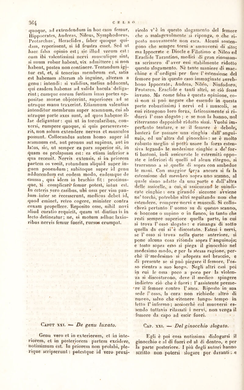 quoque, ad extendendum in hoc caso feraur, Hippocrates, Andreas, Nileus, Nyraphodoru», Protarchus', Herachdes, faber quoque qui- dam, reperissero, si id frustra esset. Sed ut haec falsa opinio est ; sic iliaci veruna est : cuna ibi valentissimi nervi musculique sint, si suum robur habent, vix admittere ; si non habent, postea non contioere. Tentandurn igi- tur est, et, si tenerius meni bruni est, satis est laabenam alterarti ab inguine, alteram a genn : intendi: si validins, raelius addncent, qui easdem habenas ad valida bacula deli ga- rint. ; cumque eorum fustium imas partes op- positae morae objeèerint, superiores ad se utraque manu traxerint. Etiamnurn valentius intenditur raembrum super scamnum, cui al) utraque parte axes sunt, ad quos habenae il- lae deligantur : qui ut in torcularibus, con- versi, rumpere quoque, si quis perseverave- rit-, non solum extendere nervos et musculos possunt. Collocandus autem homo super id scamnum est, aut pronus aut supinus, aut in latus, sic, ut semper ea pars superior sii, in quam os prolapsum est: ea etiam inferrar a qua recessit. Nervìs extensis, si in priorera parlem os venit, rotundum aliquid super in- guen ponendum ; subitoque super id gena adducendum est eodem modo, eademque de caussa, qua idem in bracliio fit : protinus- que, Si complicare feraur potest, sntus est. In ceteris vero casibus, ubi ossa per vira pau- Sum inter se recesserunt, medicus debet id, quod eminet, retro cogere, minister con tra coxam propellere. Reposito osse, nibil novi aliud curatio requirit, quam ut diutius is in Seeto detineatur; ne, si motura adhuc ìaxio- ribus neryis feraur fuerit, nirsus erumpat. Caput xxi. — De gemi luxato. Genu vero et in exteriorem, et in inte- riorem, et in posteriorem partem excidere, notissimura est. In priorera non prolabi, pie- rique scripserunt : potestque id vero pvoxi- ricolo v’ è in questo slogamento del femore che o malagevolmente si riponga, o che ri- posto nuovamente non esca. Alcuni sosten- gono che sempre torni a smuoversi di sito; ma Ippocrate e Dìocle e Filotimo e Nileo ed Eraclide Tarantino, medici di gran rinoman- za scrissero d’ aver essi stabilmente ridotto questo slogamento. Nè tante maniere di mac- chine e d’ ordigni per fare P estensione del femore pur in questo caso immaginate avreb- bono Ippocrate, Andrea, Nileo, Ninfodoro, Protarco. Eraclide e tanti altri, se ciò fosse invano. Ma come falsa è questa opinione, co- sì -non si può negare che essendo in questa parte robustissimi i nervi ed i muscoli, se essi ritengono loro forza, faticosamente si ri- durrà P osso slogato ; e se non la hanno, noi riterranno dappoiché ridotto siasi. Vuoisi im- porta rito tentare, e se il femore è debole, basterà far passare una cinghia dall1 angui- naia, ed un’altra dal ginocchio: se è molto robusto meglio si pot'rà usare la forza esten- siva legando le medesime cinghie a de1 for- ti bastoni, indi assicurate le estremità oppo- ste e inferiori di quelli ad alcun ritegno, si trarranno a sè quelle di sopra con ambedue Se mani. Con maggior fpr/a ancora si fa la estensione del membro sopra uno scanno, a! quale siano adatte da una parte e dall’altra delle assicelle,, a cui. si assicurane le suindi- cate cinghie : ora girando’ siccome avviene ne’torchi, potrebbe altri seguitando non che estendere, rompere nervi e muscoli. Si collo- cherà pertanto P uomo su di questo scanno, o boccone o supino o in fianco, in tanto che resti sempre superiore quella parte, in cui si trova P osso slogato : e rimanga di sotto quella da cui si è discostato. Estesi i nervi, se P osso si trova nella parte anteriore, si pone alcuna cosa ri tonda sopra P anguinaia; e tosto sopra esso si piega il ginocchio nel medesimo modo, e per la stessa ragione, per- chè iP medesimo si adopera nel braccio, e di presente se si può piegare il femore, Pos- so rientra a suo brago. Negli altri casi poi in cui le ossa poco a poco per la violen- za si discostarono, deve il medico spingere indietro ciò che è fuori : P assistente preme- re il femore contro Panca. Riposto in sua sede 1’ osso, la cura non richiede altro di nuovo, salvo che «ritenere lungo, tempo in letto P infermo ; acciocché col muoversi es- sendo tuttavia rilassati i nervi, non venga il femore da capo ad escir fuori. • • 1 Gap. xxi. — Del ginocchio slogato. Egli è poi cosa notissima dislogarsi il ginocchio e al di fuori ed al di dentro, e per ìa parte posteriore. I più degli autori hanno scritto non potersi slogare per davanti ; e