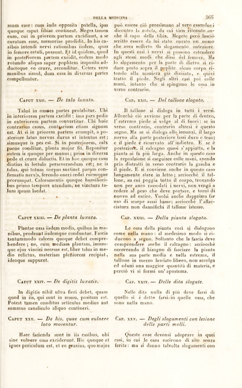 mura esse : cum inde opposila patella, ipsa quoque caput tibiae contineat. Meges tanien eurn, cui in priorern partem excidisset, a se curatum esse, memoriae prodidit. In liis ca- sibus intendi nervi rationibus iisdem, quas in femore retuli, possunt. Et id quidem, quod in postefiorem partem excidit, eodem modo rotundo aliquo super poplitem imposito ad- ductoque eo crure, reconditur. Celerà vero rnanibus sirmd, dum ossa in diversas partes coropelluntur. Caput xxii. — De talo luxato. Talus in omnes partes prolarbitur. Ubi in interiorem partem excidit : ima pars pedis in exteriorem partem coqvertitur. Ubi buie contrarius casus, continuivi etiam signum est. At si in priorem partem erumpit, a po- steriore latus nervus durus et intentus est ; simusque is pes est. Si in posteriorem, calx paene conditur, pianta major fit. Reponitur autera is quoque per manus ; priu« in diversa pede et crure diductis. Et in hoc quoque casu diutius in lectulo perseverandum est; ne is talus, qui totum corpus suslinet parum con- fìrmatis nervis, ferendo oneri cedat rursusjque prorumpat. Calceamentis quoque humiliori- bus primo tempore utendum,ne vinctura ta- luni ipsum laedat. Caput xxiii. — Ve pianta luxata. Plantae ossa iisde.m modis, quibus in ma- nibus, prodeunt iisdemque conduntur. Fascia tantummodo calcem quoque debet compre- bendere ; ne, cum mediani plantam, imum- que ejus vinciri necesse est, liber talus in me- dio relictus, materiam pleftiorem recipiat, ideoque suppuret. Caput xxiv. — De digitis luxatis. In digitis nihil ultra fieri debet, quam quod in iis, qui sunt in manu, positum est. Potest tamen conditus articulus medius aut summus canaliculo aliquo contineri. Caput xxv. — De his, quae cum vulnere loco moventur. Haec facienda sunt in iis casibus, ubi sine vulnere ossa exciderunt. Hic quoque et ignes periculum est, et eo gcavius, quomajus 3G5 può essere ciò prossimano al vero essendov i diconlro la rotola, da cui vien ritenuto an- che il capo della tibia. Megete però lasciò scritto essere da lui stato curato un uomo che avea «offerto da slogamento anteriore. In questi casi i nervi si possono estendere agli stessi modi che dissi del femore. Ma 10 slogamento per la parte di dietro si ri- duce posto sopra il poplile alcun corpo ri- tondo alla maniera già divisata, e quivi tratto il piede. Negli altri cjisi poi colle mani, intanto che si spingono le ossa in verso contrario. Cap. xxii. — Del tallone slogato. Il tallone si disloga in tutti i versi. Allorché ciò avviene per la parte di dentro, l’estremo piede si volge al di fuori: se in verso contrario, contrario altresì è questo segno. Ma se si disloga alta innanzi, il largo nervo alla parte posteriore tassi duro e teso; e il piede è ricurvato all’indietro. E se è poslerioi^, il calcagno quasi s’appiatta, eia pianta *si fa più larga. Anche in questo caso la reposìzione si eseguisce colle mani, avendo pria distratti in verso contrario la gamba e 11 piede. E si conviene anche in questo caso lungamente stare in letto ; acciocché il tal- lone, su cui poggia tutto il corpo, trovando non per anco rassodati i nervi, non venga a cedere al peso che deve portare, e torni di nuovo ad escire. Vuoisi anche dapprima far uso di scarpe assai basse; acciocché l’allac- ciatura non dannifichi il tallone istesso. Cap. xxiii. — Della pianta slogata. Le ossa della pianta così sj dislogario come nella mano : al medesimo modo si ri- ducono a segno. Soltanto che la fascia deve j c comprendere anche il calcagno: acciocché occorrendo il bisogno di fasciare la pianta nella sua parte media e nella estrema, il tallone in mezzo lasciato libero, non accolga ed aduni una maggior quantità di materia, e perciò vi si formi un’apostema. Cap. xxiv. — Delle dita slogate. Nelle dita nulla di più deve farsi di quello si è detto farsi.in quelle ossa, che sono nella mano. Cap. xxv. — Degli slogamenti con lesione delle parti molli. Queste cose devonsi adoprare in quei casi, in cui .le ossa escirono di sito senza ferita: ma si danno talvolta slogamenti con